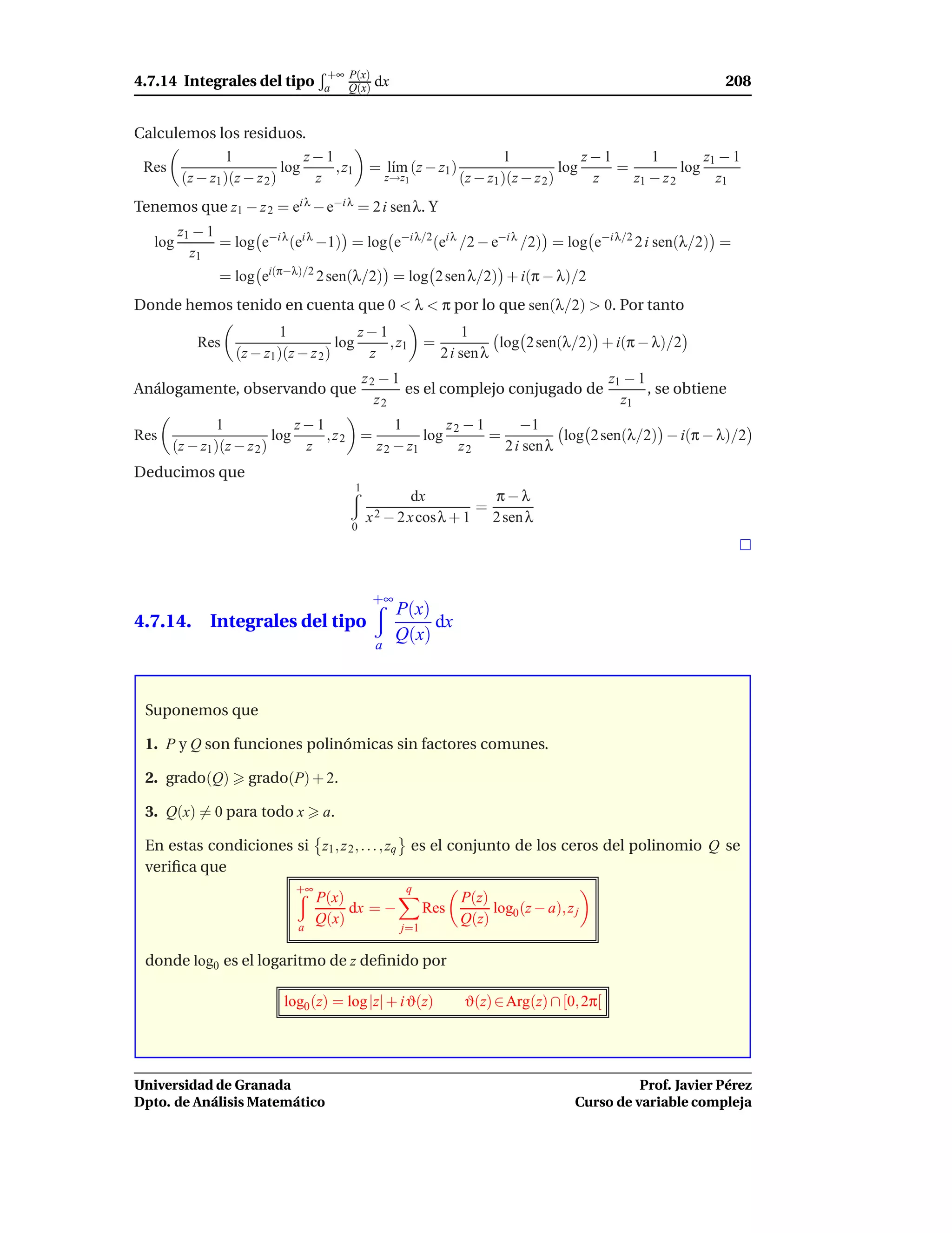 +∞ P(x)
4.7.14 Integrales del tipo         a   Q(x)   dx                                                               208


Calculemos los residuos.
              1               z−1                                        1               z−1      1         z1 − 1
 Res                      log     , z1        = l´m (z − z1 )
                                                 ı                                   log     =          log
      (z − z1 )(z − z 2 )      z                   z→z1          (z − z1 )(z − z 2 )      z    z1 − z 2       z1
Tenemos que z1 − z 2 = ei λ − e−i λ = 2 i sen λ. Y
         z1 − 1
   log          = log e−i λ (ei λ −1) = log e−i λ/2 (ei λ /2 − e−i λ /2) = log e−i λ/2 2 i sen(λ/2) =
           z1
               = log ei(π−λ)/2 2 sen(λ/2) = log 2 sen λ/2) + i(π − λ)/2
Donde hemos tenido en cuenta que 0 < λ < π por lo que sen(λ/2) > 0. Por tanto
                          1               z−1                       1
            Res                       log     , z1         =             log 2 sen(λ/2) + i(π − λ)/2
                  (z − z1 )(z − z 2 )      z                   2 i sen λ
                                             z2 − 1                             z1 − 1
Análogamente, observando que                        es el complejo conjugado de        , se obtiene
                                               z2                                 z1
              1               z−1            1        z2 − 1      −1
Res                       log     , z2 =          log        =           log 2 sen(λ/2) − i(π − λ)/2
      (z − z1 )(z − z 2 )      z         z 2 − z1       z2     2 i sen λ
Deducimos que
                                         1
                                                      dx         π−λ
                                                               =
                                             x 2 − 2 x cosλ + 1 2 sen λ
                                        0




                                              +∞
                                                    P(x)
4.7.14. Integrales del tipo                              dx
                                                    Q(x)
                                               a



 Suponemos que

 1. P y Q son funciones polinómicas sin factores comunes.

 2. grado(Q)        grado(P) + 2.

 3. Q(x) = 0 para todo x           a.

 En estas condiciones si z1 , z 2 , . . . , zq es el conjunto de los ceros del polinomio Q se
 veriﬁca que
                             +∞                       q
                                  P(x)                            P(z)
                                       dx = −              Res         log0 (z − a), z j
                             a
                                  Q(x)                            Q(z)
                                                     j=1

 donde log0 es el logaritmo de z deﬁnido por

                           log0 (z) = log |z| + i ϑ(z)            ϑ(z) ∈ Arg(z) ∩ [0, 2π[




Universidad de Granada                                                                           Prof. Javier Pérez
Dpto. de Análisis Matemático                                                           Curso de variable compleja
 