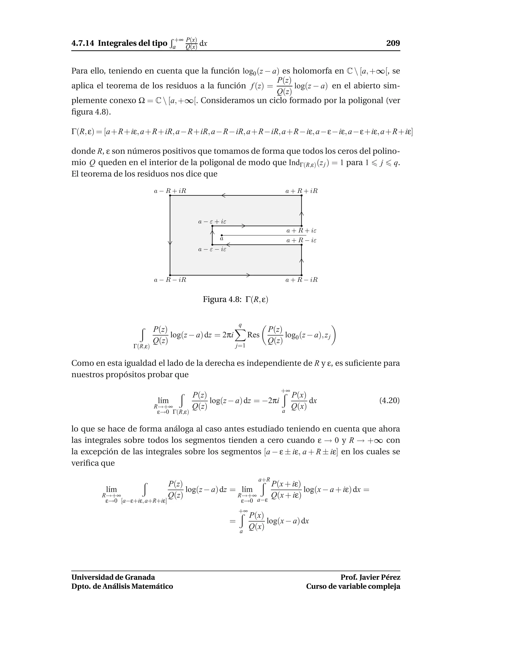 +∞ P(x)
4.7.14 Integrales del tipo        a   Q(x)   dx                                                                 209


Para ello, teniendo en cuenta que la función log0 (z − a) es holomorfa en C  [a, +∞[, se
                                                        P(z)
aplica el teorema de los residuos a la función f (z) =       log(z − a) en el abierto sim-
                                                        Q(z)
plemente conexo Ω = C  [a, +∞[. Consideramos un ciclo formado por la poligonal (ver
ﬁgura 4.8).

Γ(R, ε) = [a+R+iε, a+R+iR, a−R+iR, a−R−iR, a+R−iR, a+R−iε, a−ε−iε, a−ε+iε, a+R+iε]

donde R, ε son números positivos que tomamos de forma que todos los ceros del polino-
mio Q queden en el interior de la poligonal de modo que IndΓ(R,ε) (z j ) = 1 para 1 j q.
El teorema de los residuos nos dice que
                           a − R + iR                                              a + R + iR



                                             a − ε + iε
                                                                                   a + R + iε
                                                    a                              a + R − iε
                                             a − ε − iε



                           a − R − iR                                              a + R − iR


                                              Figura 4.8: Γ(R, ε)

                                                              q
                           P(z)                                           P(z)
                                log(z − a) dz = 2πi                 Res        log0 (z − a), z j
                           Q(z)                                           Q(z)
                  Γ(R,ε)                                      j=1


Como en esta igualdad el lado de la derecha es independiente de R y ε, es suﬁciente para
nuestros propósitos probar que
                                                                              +∞
                                         P(z)                                       P(x)
                            l´m
                             ı                log(z − a) dz = −2πi                       dx                   (4.20)
                           R→+∞          Q(z)                                       Q(x)
                            ε→0 Γ(R,ε)                                         a


lo que se hace de forma análoga al caso antes estudiado teniendo en cuenta que ahora
las integrales sobre todos los segmentos tienden a cero cuando ε → 0 y R → +∞ con
la excepción de las integrales sobre los segmentos [a − ε ± iε, a + R ± iε] en los cuales se
veriﬁca que
                                                                      a+R
                                P(z)                         P(x + iε)
         l´m
          ı                          log(z − a) dz = l´m
                                                      ı                log(x − a + iε) dx =
        R→+∞                    Q(z)                R→+∞     Q(x + iε)
         ε→0 [a−ε+iε, a+R+iε]                            a−ε   ε→0
                                                              +∞
                                                                    P(x)
                                                          =              log(x − a) dx
                                                               a
                                                                    Q(x)




Universidad de Granada                                                                             Prof. Javier Pérez
Dpto. de Análisis Matemático                                                             Curso de variable compleja
 