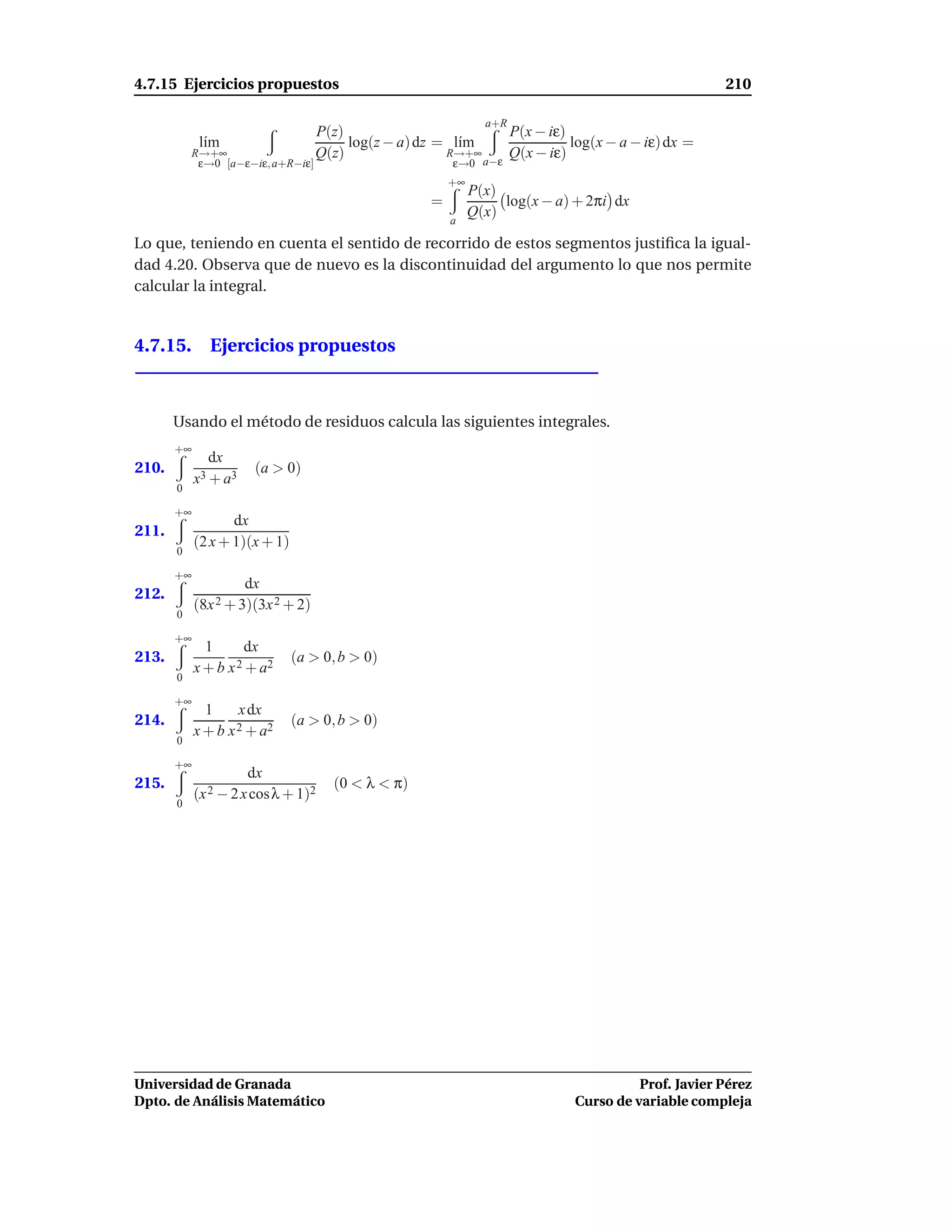 4.7.15 Ejercicios propuestos                                                                        210

                                                                a+R
                                   P(z)                         P(x − iε)
             l´m
              ı                         log(z − a) dz = l´m
                                                         ı                log(x − a − iε) dx =
           R→+∞                    Q(z)                R→+∞     Q(x − iε)
            ε→0 [a−ε−iε, a+R−iε]                         ε→0a−ε
                                                         +∞
                                                              P(x)
                                                     =             log(x − a) + 2πi dx
                                                              Q(x)
                                                         a

Lo que, teniendo en cuenta el sentido de recorrido de estos segmentos justiﬁca la igual-
dad 4.20. Observa que de nuevo es la discontinuidad del argumento lo que nos permite
calcular la integral.


4.7.15. Ejercicios propuestos



       Usando el método de residuos calcula las siguientes integrales.
       +∞
               dx
210.                   (a > 0)
            x3 + a 3
       0

       +∞
                   dx
211.
            (2 x + 1)(x + 1)
       0

       +∞
                     dx
212.
            (8x 2 + 3)(3x 2 + 2)
       0

       +∞
             1     dx
213.              2 + a2
                               (a > 0, b > 0)
            x+b x
       0

       +∞
             1    x dx
214.              2 + a2
                               (a > 0, b > 0)
            x+b x
       0

       +∞
                       dx
215.                                 (0 < λ < π)
            (x 2 − 2 x cosλ + 1)2
       0




Universidad de Granada                                                                 Prof. Javier Pérez
Dpto. de Análisis Matemático                                                 Curso de variable compleja
 