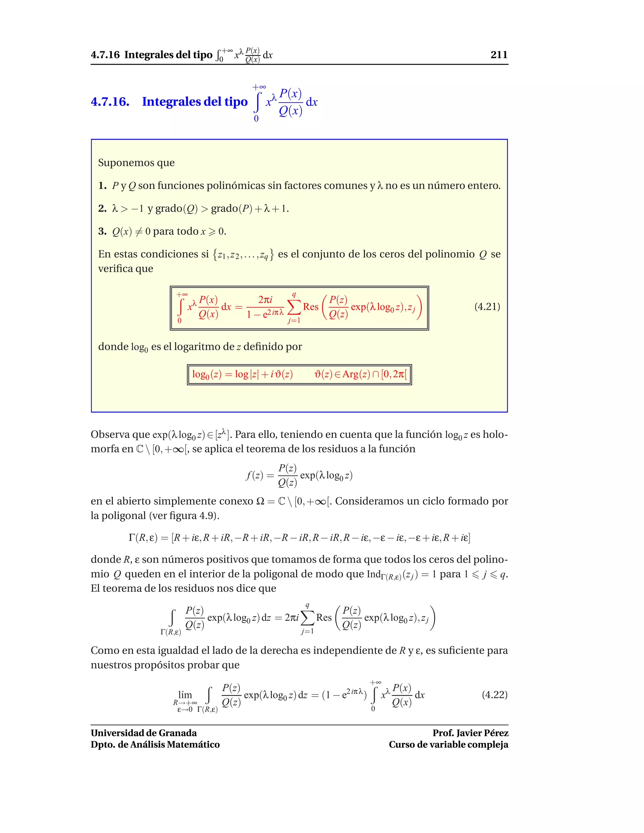 +∞ λ P(x)
4.7.16 Integrales del tipo        0 x Q(x)     dx                                                           211

                                          +∞
                                                    P(x)
4.7.16. Integrales del tipo                    xλ        dx
                                                    Q(x)
                                          0



 Suponemos que

 1. P y Q son funciones polinómicas sin factores comunes y λ no es un número entero.

 2. λ > −1 y grado(Q) > grado(P) + λ + 1.

 3. Q(x) = 0 para todo x         0.

 En estas condiciones si z1 , z 2 , . . . , zq es el conjunto de los ceros del polinomio Q se
 veriﬁca que

                   +∞                                  q
                             P(x)         2πi                        P(z)
                        xλ        dx =                      Res           exp(λ log0 z), z j            (4.21)
                             Q(x)      1 − e2 iπ λ    j=1
                                                                     Q(z)
                    0


 donde log0 es el logaritmo de z deﬁnido por

                          log0 (z) = log |z| + i ϑ(z)             ϑ(z) ∈ Arg(z) ∩ [0, 2π[




Observa que exp(λ log0 z) ∈ [zλ ]. Para ello, teniendo en cuenta que la función log0 z es holo-
morfa en C  [0, +∞[, se aplica el teorema de los residuos a la función
                                                    P(z)
                                         f (z) =         exp(λ log0 z)
                                                    Q(z)
en el abierto simplemente conexo Ω = C  [0, +∞[. Consideramos un ciclo formado por
la poligonal (ver ﬁgura 4.9).

        Γ(R, ε) = [R + iε, R + iR, −R + iR, −R − iR, R − iR, R − iε, −ε − iε, −ε + iε, R + iε]

donde R, ε son números positivos que tomamos de forma que todos los ceros del polino-
mio Q queden en el interior de la poligonal de modo que IndΓ(R,ε) (z j ) = 1 para 1 j q.
El teorema de los residuos nos dice que
                                                            q
                        P(z)                                            P(z)
                             exp(λ log0 z) dz = 2πi               Res        exp(λ log0 z), z j
                        Q(z)                                            Q(z)
               Γ(R,ε)                                       j=1

Como en esta igualdad el lado de la derecha es independiente de R y ε, es suﬁciente para
nuestros propósitos probar que
                                                                               +∞
                                  P(z)                                                   P(x)
                    l´m
                     ı                 exp(λ log0 z) dz = (1 − e2 iπ λ )            xλ        dx          (4.22)
                   R→+∞           Q(z)                                                   Q(x)
                    ε→0 Γ(R,ε)                                                  0


Universidad de Granada                                                                         Prof. Javier Pérez
Dpto. de Análisis Matemático                                                         Curso de variable compleja
 