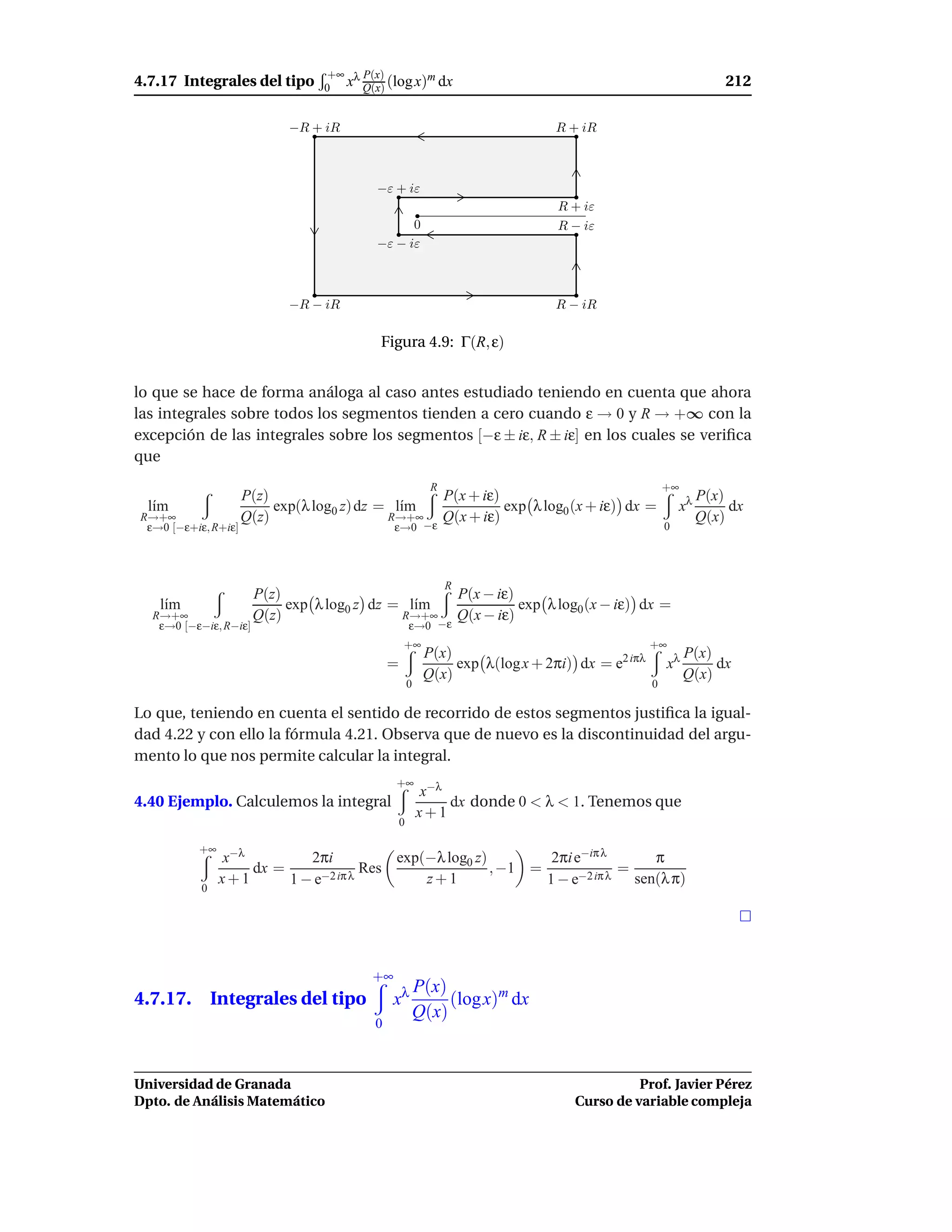 +∞ λ P(x)
4.7.17 Integrales del tipo                        m
                                  0 x Q(x) (log x) dx                                                               212

                            −R + iR                                                R + iR



                                          −ε + iε
                                                                                    R + iε
                                                0                                   R − iε
                                          −ε − iε



                            −R − iR                                                R − iR

                                          Figura 4.9: Γ(R, ε)


lo que se hace de forma análoga al caso antes estudiado teniendo en cuenta que ahora
las integrales sobre todos los segmentos tienden a cero cuando ε → 0 y R → +∞ con la
excepción de las integrales sobre los segmentos [−ε ± iε, R ± iε] en los cuales se veriﬁca
que
                                                            R                                         +∞
                     P(z)                           P(x + iε)                                                   P(x)
  l´m
   ı                      exp(λ log0 z) dz = l´m
                                              ı               exp λ log0 (x + iε) dx =                     xλ        dx
R→+∞                 Q(z)                   R→+∞    Q(x + iε)                                                   Q(x)
 ε→0 [−ε+iε, R+iε]                            ε→0−ε                                                   0




                                                                R
                       P(z)                                         P(x − iε)
   l´m
    ı                       exp λ log0 z dz = l´m
                                               ı                              exp λ log0 (x − iε) dx =
  R→+∞                 Q(z)                  R→+∞                   Q(x − iε)
   ε→0 [−ε−iε, R−iε]                                  ε→0 −ε
                                                  +∞                                              +∞
                                                           P(x)                                            P(x)
                                              =                 exp λ(log x + 2πi) dx = e2 iπλ        xλ        dx
                                                           Q(x)                                            Q(x)
                                                      0                                           0

Lo que, teniendo en cuenta el sentido de recorrido de estos segmentos justiﬁca la igual-
dad 4.22 y con ello la fórmula 4.21. Observa que de nuevo es la discontinuidad del argu-
mento lo que nos permite calcular la integral.
                                              +∞
                                                          x−λ
4.40 Ejemplo. Calculemos la integral                          dx donde 0 < λ < 1. Tenemos que
                                                          x+1
                                                  0

          +∞
               x−λ        2πi          exp(−λ log0 z)        2πi e−iπ λ        π
                   dx =            Res                , −1 =              =
               x+1      1−e−2 iπ λ         z+1               1−e  −2 iπ λ   sen(λ π)
           0




                                         +∞
                                                          P(x)
4.7.17. Integrales del tipo                   xλ               (log x)m dx
                                                          Q(x)
                                          0



Universidad de Granada                                                                          Prof. Javier Pérez
Dpto. de Análisis Matemático                                                          Curso de variable compleja
 