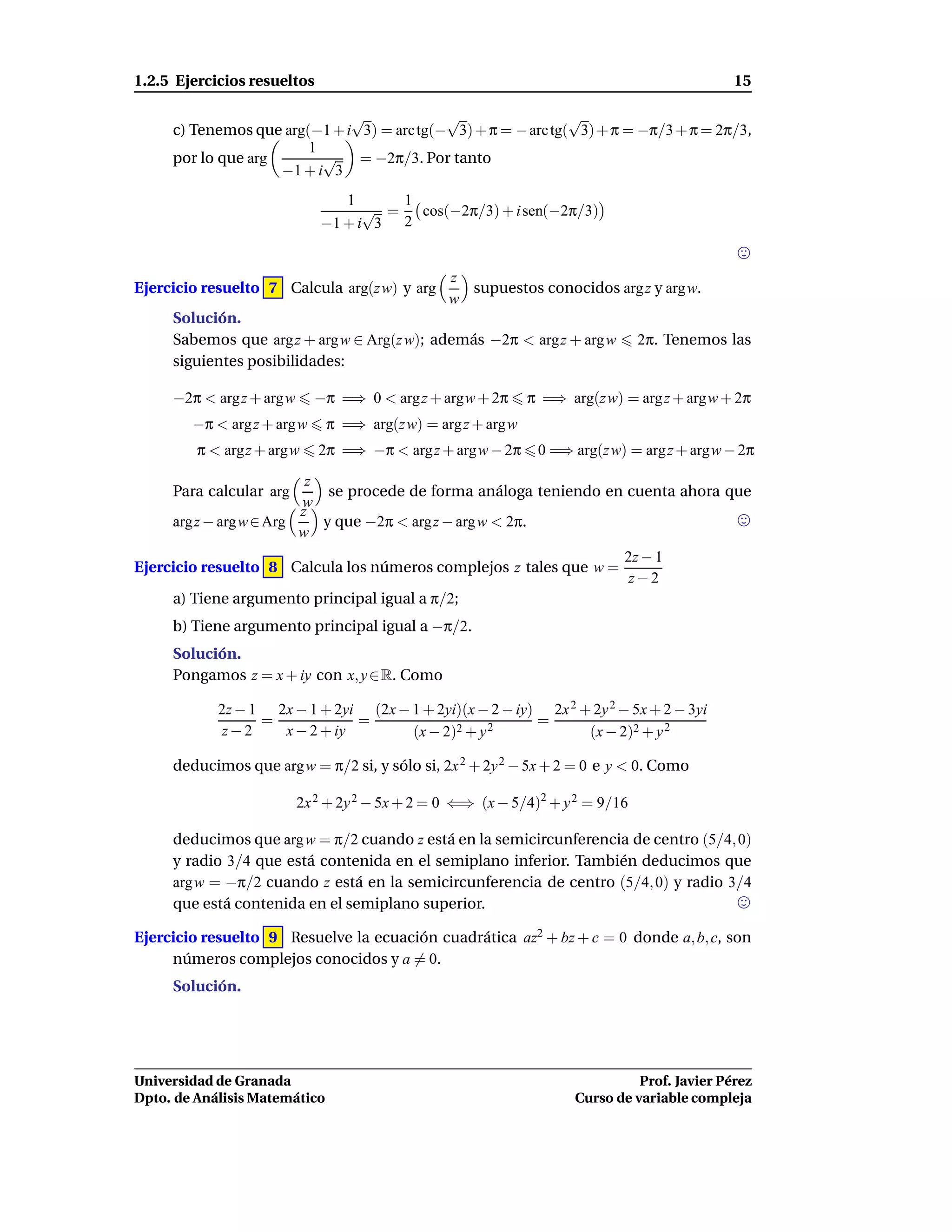 1.2.5 Ejercicios resueltos                                                                    15

                              √             √                  √
     c) Tenemos que arg(−1 + i 3) = arc tg(− 3) + π = − arc tg( 3) + π = −π/3 + π = 2π/3,
                        1
     por lo que arg       √    = −2π/3. Por tanto
                    −1 + i 3
                                1      1
                                   √ =   cos(−2π/3) + i sen(−2π/3)
                             −1 + i 3 2


                                                z
Ejercicio resuelto 7 Calcula arg(z w) y arg       supuestos conocidos arg z y arg w.
                                                w
     Solución.
     Sabemos que arg z + arg w ∈ Arg(z w); además −2π < arg z + arg w          2π. Tenemos las
     siguientes posibilidades:

     −2π < argz + argw      −π =⇒ 0 < arg z + argw + 2π       π =⇒ arg(z w) = arg z + argw + 2π
        −π < arg z + argw      π =⇒ arg(z w) = arg z + argw
         π < argz + argw     2π =⇒ −π < arg z + argw − 2π      0 =⇒ arg(z w) = arg z + argw − 2π
                        z
     Para calcular arg     se procede de forma análoga teniendo en cuenta ahora que
                       w
                       z
     argz − argw ∈ Arg    y que −2π < argz − argw < 2π.
                       w
                                                                            2z − 1
Ejercicio resuelto 8 Calcula los números complejos z tales que w =
                                                                             z−2
     a) Tiene argumento principal igual a π/2;
     b) Tiene argumento principal igual a −π/2.
     Solución.
     Pongamos z = x + iy con x, y ∈ R. Como

            2z − 1 2x − 1 + 2yi (2x − 1 + 2yi)(x − 2 − iy) 2x 2 + 2y 2 − 5x + 2 − 3yi
                  =            =                          =
             z−2    x − 2 + iy        (x − 2)2 + y 2             (x − 2)2 + y 2

     deducimos que arg w = π/2 si, y sólo si, 2x 2 + 2y 2 − 5x + 2 = 0 e y < 0. Como

                         2x 2 + 2y 2 − 5x + 2 = 0 ⇐⇒ (x − 5/4)2 + y 2 = 9/16

     deducimos que arg w = π/2 cuando z está en la semicircunferencia de centro (5/4, 0)
     y radio 3/4 que está contenida en el semiplano inferior. También deducimos que
     argw = −π/2 cuando z está en la semicircunferencia de centro (5/4, 0) y radio 3/4
     que está contenida en el semiplano superior.

Ejercicio resuelto 9 Resuelve la ecuación cuadrática az2 + bz + c = 0 donde a, b, c, son
     números complejos conocidos y a = 0.
     Solución.




Universidad de Granada                                                         Prof. Javier Pérez
Dpto. de Análisis Matemático                                         Curso de variable compleja
 