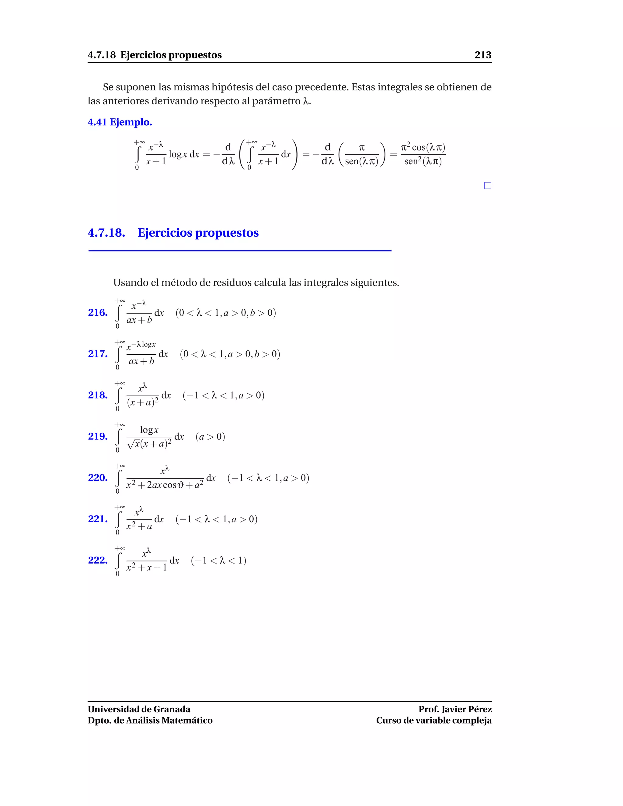 4.7.18 Ejercicios propuestos                                                                        213


    Se suponen las mismas hipótesis del caso precedente. Estas integrales se obtienen de
las anteriores derivando respecto al parámetro λ.

4.41 Ejemplo.
             +∞                               +∞
                    x−λ              d             x−λ           d       π           π2 cos(λ π)
                        log x dx = −                   dx   =−                   =
                    x+1              dλ            x+1           dλ   sen(λ π)        sen2 (λ π)
                0                             0




4.7.18. Ejercicios propuestos



       Usando el método de residuos calcula las integrales siguientes.
       +∞
             x−λ
216.               dx      (0 < λ < 1, a > 0, b > 0)
            ax + b
       0

       +∞ −λ log x
         x
217.                  dx    (0 < λ < 1, a > 0, b > 0)
            ax + b
       0

       +∞
               xλ
218.                 dx     (−1 < λ < 1, a > 0)
            (x + a)2
       0

       +∞
                 log x
219.        √             dx    (a > 0)
                x(x + a)2
       0

       +∞
                     xλ
220.                            dx        (−1 < λ < 1, a > 0)
            x 2 + 2ax cosϑ + a2
       0

       +∞
              xλ
221.               dx      (−1 < λ < 1, a > 0)
            x2 + a
       0

       +∞
                xλ
222.                   dx      (−1 < λ < 1)
            x2 + x + 1
       0




Universidad de Granada                                                                 Prof. Javier Pérez
Dpto. de Análisis Matemático                                                 Curso de variable compleja
 