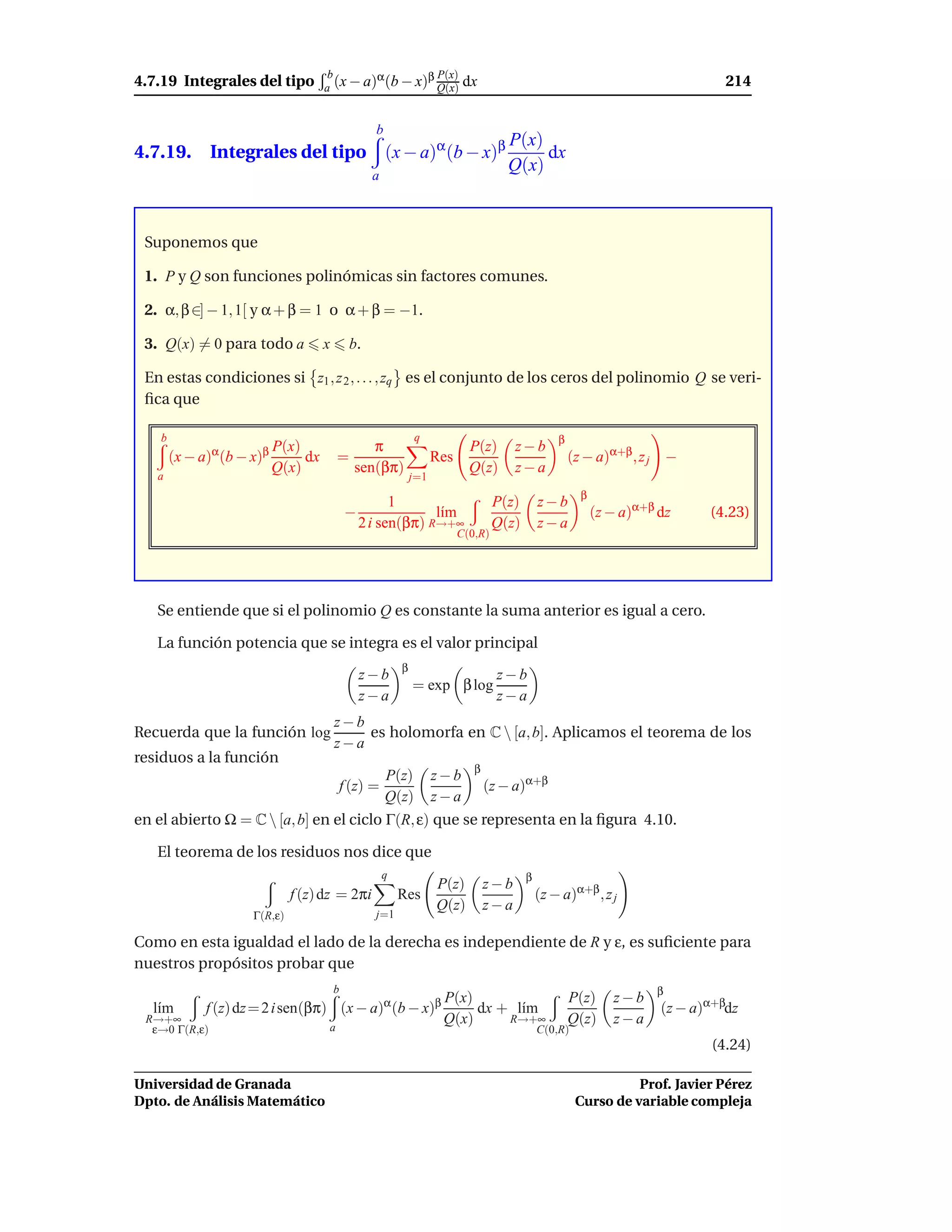 4.7.19 Integrales del tipo
                                       b       α       β P(x)                                                                      214
                                      a (x − a) (b − x) Q(x)                 dx


                                                    b
                                                                                       P(x)
4.7.19. Integrales del tipo (x − a)α (b − x)β                                               dx
                                                                                       Q(x)
                                                    a



 Suponemos que

 1. P y Q son funciones polinómicas sin factores comunes.

 2. α, β ∈] − 1, 1[ y α + β = 1 o α + β = −1.

 3. Q(x) = 0 para todo a              x        b.

 En estas condiciones si z1 , z 2 , . . . , zq es el conjunto de los ceros del polinomio Q se veri-
 ﬁca que

    b                                                           q                                   β
               α      β P(x)                   π                              P(z)       z−b
        (x − a) (b − x)          dx       =                           Res                               (z − a)α+β , z j −
   a
                          Q(x)              sen(βπ)                           Q(z)       z−a
                                                                j=1
                                                                                                          β
                                                        1                            P(z)       z−b
                                              −                l´m
                                                                ı                                             (z − a)α+β dz     (4.23)
                                                  2 i sen(βπ) R→+∞                   Q(z)       z−a
                                                                            C(0,R)




   Se entiende que si el polinomio Q es constante la suma anterior es igual a cero.

   La función potencia que se integra es el valor principal
                                                            β
                                                  z−b                                z−b
                                                                = exp β log
                                                  z−a                                z−a
                                          z−b
Recuerda que la función log                   es holomorfa en C  [a, b]. Aplicamos el teorema de los
                                          z−a
residuos a la función
                                                                               β
                                                        P(z)          z−b
                                              f (z) =                              (z − a)α+β
                                                        Q(z)          z−a
en el abierto Ω = C  [a, b] en el ciclo Γ(R, ε) que se representa en la ﬁgura 4.10.

   El teorema de los residuos nos dice que
                                                        q                                   β
                                                                      P(z)         z−b
                              f (z) dz = 2πi                Res                                 (z − a)α+β , z j
                                                                      Q(z)         z−a
                     Γ(R,ε)                         j=1

Como en esta igualdad el lado de la derecha es independiente de R y ε, es suﬁciente para
nuestros propósitos probar que
                                          b                                                                             β
                                                                       P(x)                             P(z)     z−b
  l´m
   ı         f (z) dz = 2 i sen(βπ) (x − a)α (b − x)β                       dx + l´m
                                                                                  ı                                      (z − a)α+βdz
 R→+∞                                                                  Q(x)     R→+∞                    Q(z)     z−a
  ε→0 Γ(R,ε)                          a                                                         C(0,R)
                                                                                                                                (4.24)

Universidad de Granada                                                                                             Prof. Javier Pérez
Dpto. de Análisis Matemático                                                                             Curso de variable compleja
 