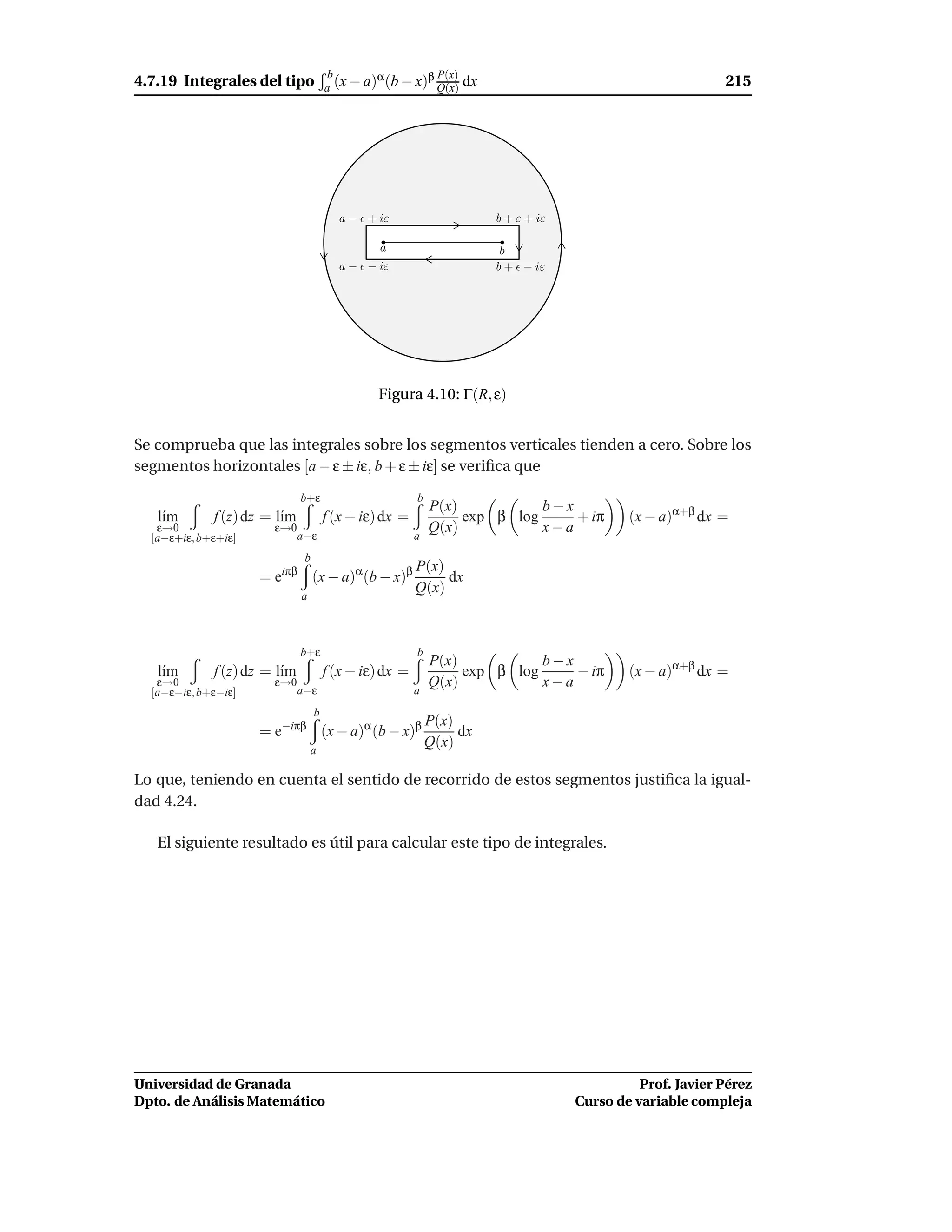 4.7.19 Integrales del tipo
                                        b       α       β P(x)                                             215
                                       a (x − a) (b − x) Q(x)     dx




                                         a − ǫ + iε                    b + ε + iε

                                                 a                      b
                                         a − ǫ − iε                    b + ǫ − iε




                                                Figura 4.10: Γ(R, ε)


Se comprueba que las integrales sobre los segmentos verticales tienden a cero. Sobre los
segmentos horizontales [a − ε ± iε, b + ε ± iε] se veriﬁca que
                              b+ε                        b
                                                             P(x)           b−x
   l´m
    ı        f (z) dz = l´m
                         ı             f (x + iε) dx =            exp β log     + iπ        (x − a)α+β dx =
   ε→0                 ε→0                                   Q(x)           x−a
  [a−ε+iε, b+ε+iε]            a−ε                        a
                               b
                                                         P(x)
                     = eiπβ (x − a)α(b − x)β                  dx
                              a
                                                         Q(x)



                              b+ε                        b
                                                             P(x)           b−x
   l´m
    ı        f (z) dz = l´m
                         ı             f (x − iε) dx =            exp β log     − iπ        (x − a)α+β dx =
   ε→0                 ε→0                                   Q(x)           x−a
  [a−ε−iε, b+ε−iε]            a−ε                        a
                                   b
                                                             P(x)
                     = e−iπβ (x − a)α (b − x)β                    dx
                                  a
                                                             Q(x)

Lo que, teniendo en cuenta el sentido de recorrido de estos segmentos justiﬁca la igual-
dad 4.24.

   El siguiente resultado es útil para calcular este tipo de integrales.




Universidad de Granada                                                                        Prof. Javier Pérez
Dpto. de Análisis Matemático                                                        Curso de variable compleja
 