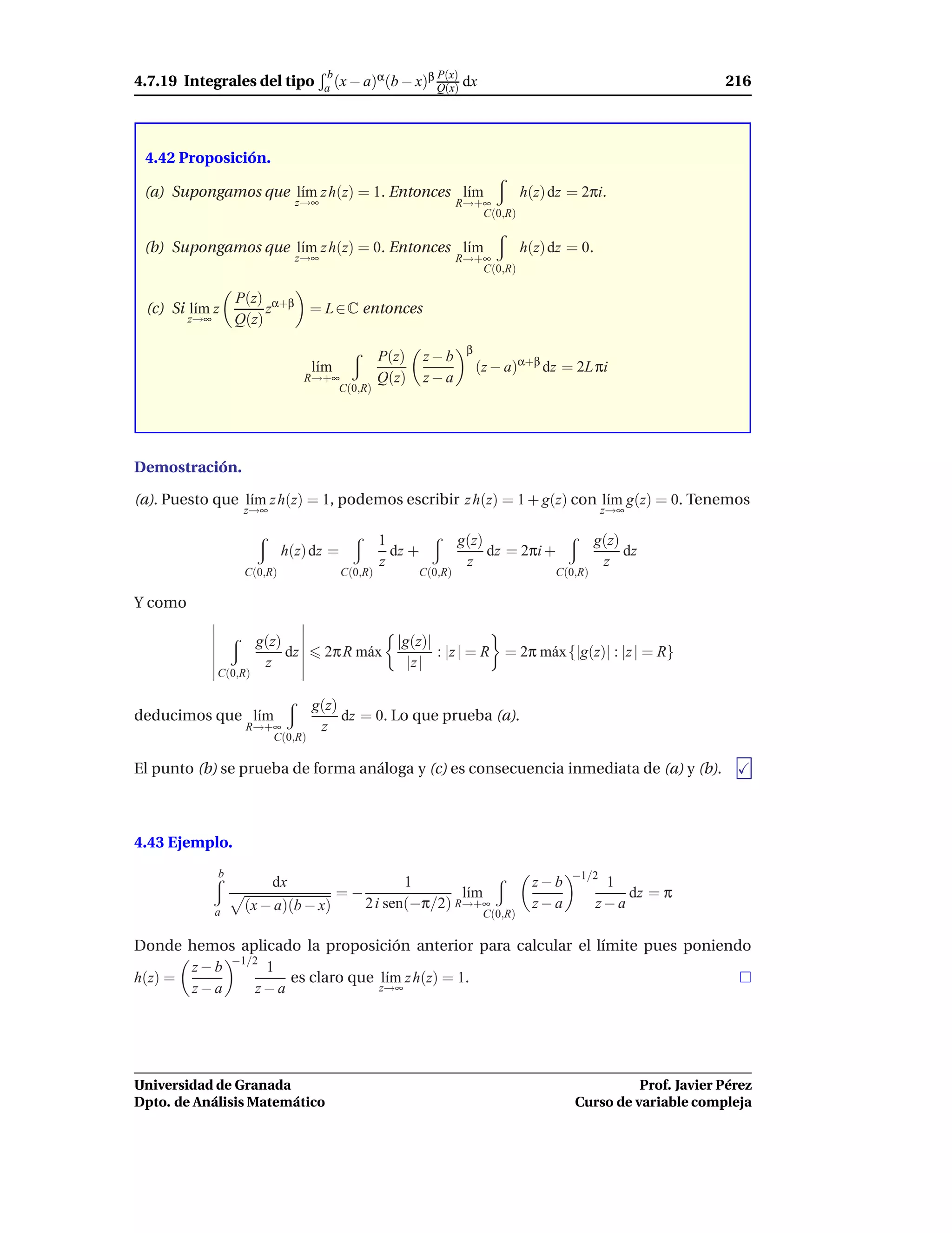 4.7.19 Integrales del tipo
                                      b       α       β P(x)                                                    216
                                     a (x − a) (b − x) Q(x)        dx



 4.42 Proposición.

 (a) Supongamos que l´m z h(z) = 1. Entonces l´m
                     ı                        ı                                  h(z) dz = 2πi.
                               z→∞                                R→+∞
                                                                     C(0,R)


 (b) Supongamos que l´m z h(z) = 0. Entonces l´m
                     ı                        ı                                  h(z) dz = 0.
                               z→∞                                R→+∞
                                                                     C(0,R)

                   P(z) α+β
 (c) Si l´m z
         ı              z         = L ∈ C entonces
         z→∞       Q(z)
                                                                   β
                                                  P(z)     z−b
                                   l´m
                                    ı                                  (z − a)α+β dz = 2L πi
                                  R→+∞            Q(z)     z−a
                                      C(0,R)




Demostración.

(a). Puesto que l´m z h(z) = 1, podemos escribir z h(z) = 1 + g(z) con l´m g(z) = 0. Tenemos
                 ı                                                      ı
                    z→∞                                                                          z→∞

                                                  1               g(z)                          g(z)
                             h(z) dz =              dz +               dz = 2πi +                    dz
                                                  z                z                             z
                    C(0,R)               C(0,R)          C(0,R)                       C(0,R)

Y como

                        g(z)                        |g(z)|
                             dz      2π R m´ x
                                           a               : |z | = R = 2π m´ x {|g(z)| : |z | = R}
                                                                            a
                         z                            |z |
               C(0,R)

                                   g(z)
deducimos que l´m
               ı                        dz = 0. Lo que prueba (a).
                    R→+∞            z
                       C(0,R)

El punto (b) se prueba de forma análoga y (c) es consecuencia inmediata de (a) y (b).



4.43 Ejemplo.
               b                                                                         −1/2
                          dx                         1                             z−b           1
                                         =−                  l´m
                                                              ı                                     dz = π
               a    (x − a)(b − x)            2 i sen(−π/2) R→+∞                   z−a          z−a
                                                                        C(0,R)

Donde hemos aplicado la proposición anterior para calcular el límite pues poniendo
       z − b −1/2 1
h(z) =               es claro que l´m z h(z) = 1.
                                   ı
       z−a       z−a              z→∞




Universidad de Granada                                                                             Prof. Javier Pérez
Dpto. de Análisis Matemático                                                             Curso de variable compleja
 