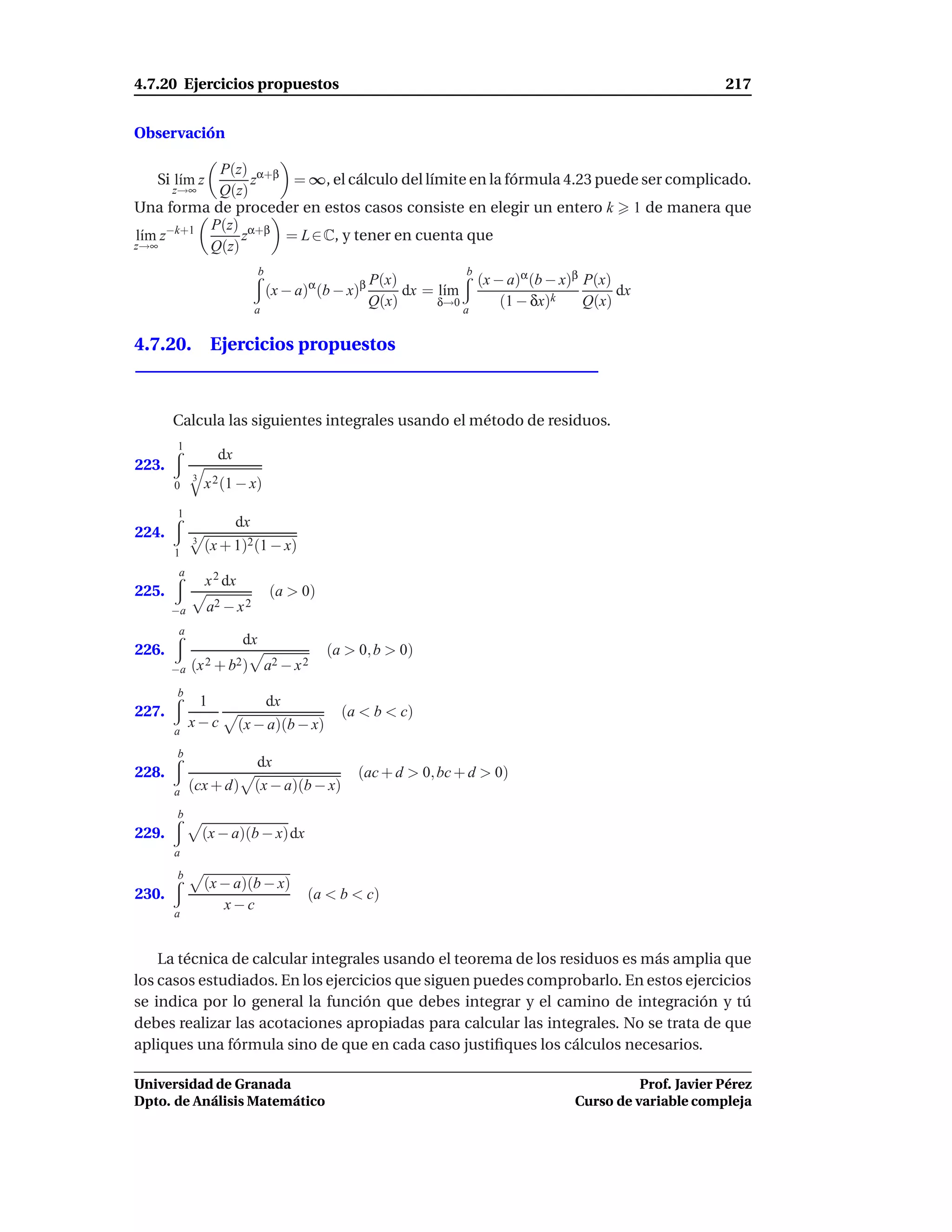 4.7.20 Ejercicios propuestos                                                                                 217


Observación

           P(z) α+β
   Si l´m z
       ı         z   = ∞, el cálculo del límite en la fórmula 4.23 puede ser complicado.
      z→∞  Q(z)
Una forma de proceder en estos casos consiste en elegir un entero k 1 de manera que
          P(z) α+β
l´m z−k+1
 ı             z    = L ∈ C, y tener en cuenta que
z→∞       Q(z)

                                                                      (x − a)α (b − x)β P(x)
                              b                                      b
                                                      P(x)
                                  (x − a)α (b − x)β        dx = l´m
                                                                 ı                           dx
                            a
                                                      Q(x)      δ→0
                                                                    a
                                                                          (1 − δx)k     Q(x)

4.7.20. Ejercicios propuestos



       Calcula las siguientes integrales usando el método de residuos.
       1
                  dx
223.
            3
       0        x 2 (1 − x)
       1
                       dx
224.        3
       1
                (x + 1)2 (1 − x)
        a
                x 2 dx
225.                              (a > 0)
       −a       a2 − x 2
        a
                         dx
226.                                         (a > 0, b > 0)
       −a   (x 2 + b2)            a2 − x 2
       b
             1                    dx
227.                                           (a < b < c)
            x−c          (x − a)(b − x)
       a
       b
                            dx
228.                                              (ac + d > 0, bc + d > 0)
       a    (cx + d) (x − a)(b − x)
       b
229.            (x − a)(b − x)dx
       a
       b
                (x − a)(b − x)
230.                                     (a < b < c)
                   x−c
       a



    La técnica de calcular integrales usando el teorema de los residuos es más amplia que
los casos estudiados. En los ejercicios que siguen puedes comprobarlo. En estos ejercicios
se indica por lo general la función que debes integrar y el camino de integración y tú
debes realizar las acotaciones apropiadas para calcular las integrales. No se trata de que
apliques una fórmula sino de que en cada caso justiﬁques los cálculos necesarios.

Universidad de Granada                                                                          Prof. Javier Pérez
Dpto. de Análisis Matemático                                                          Curso de variable compleja
 