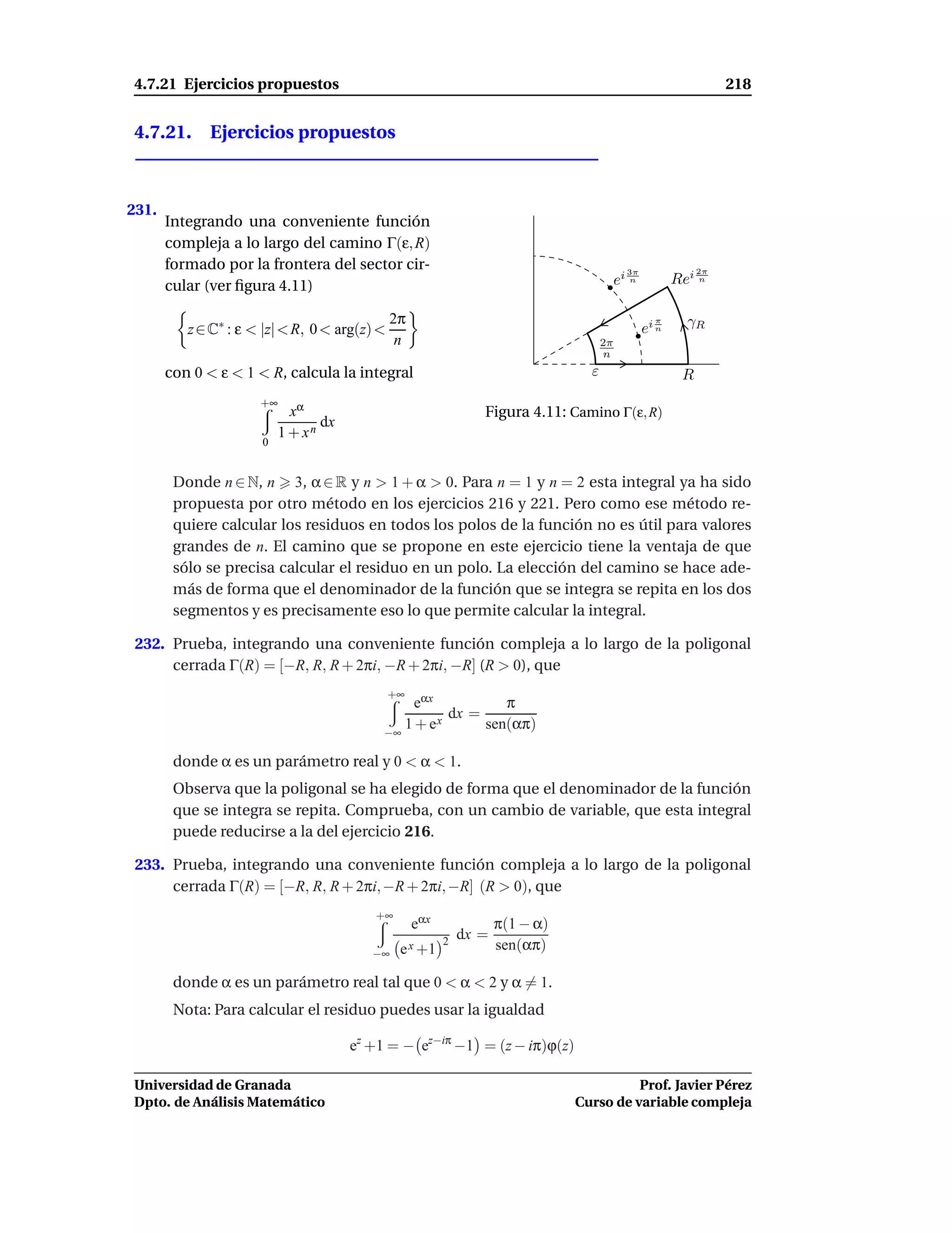 4.7.21 Ejercicios propuestos                                                                                    218


4.7.21. Ejercicios propuestos



231.
       Integrando una conveniente función
       compleja a lo largo del camino Γ(ε, R)
       formado por la frontera del sector cir-                                            3π               2π

       cular (ver ﬁgura 4.11)                                                           ei n          Rei n

                                               2π                                                       γR
          z ∈ C∗ : ε < |z| < R, 0 < arg(z) <                                                   ei n
                                                                                                 π

                                                n                                  2π
                                                                                   n
       con 0 < ε < 1 < R, calcula la integral                                  ε                       R
                      +∞
                             xα                               Figura 4.11: Camino Γ(ε, R)
                                  dx
                           1 + xn
                      0


        Donde n ∈ N, n 3, α ∈ R y n > 1 + α > 0. Para n = 1 y n = 2 esta integral ya ha sido
        propuesta por otro método en los ejercicios 216 y 221. Pero como ese método re-
        quiere calcular los residuos en todos los polos de la función no es útil para valores
        grandes de n. El camino que se propone en este ejercicio tiene la ventaja de que
        sólo se precisa calcular el residuo en un polo. La elección del camino se hace ade-
        más de forma que el denominador de la función que se integra se repita en los dos
        segmentos y es precisamente eso lo que permite calcular la integral.

 232. Prueba, integrando una conveniente función compleja a lo largo de la poligonal
      cerrada Γ(R) = [−R, R, R + 2πi, −R + 2πi, −R] (R > 0), que
                                               +∞
                                                eαx           π
                                                    x
                                                      dx =
                                            −∞
                                               1+e         sen(απ)

        donde α es un parámetro real y 0 < α < 1.
        Observa que la poligonal se ha elegido de forma que el denominador de la función
        que se integra se repita. Comprueba, con un cambio de variable, que esta integral
        puede reducirse a la del ejercicio 216.

 233. Prueba, integrando una conveniente función compleja a lo largo de la poligonal
      cerrada Γ(R) = [−R, R, R + 2πi, −R + 2πi, −R] (R > 0), que
                                          +∞
                                                    eαx           π(1 − α)
                                                       2
                                                           dx =
                                          −∞    e x +1            sen(απ)

        donde α es un parámetro real tal que 0 < α < 2 y α = 1.
        Nota: Para calcular el residuo puedes usar la igualdad

                                       ez +1 = − ez−iπ −1 = (z − iπ)ϕ(z)

Universidad de Granada                                                                 Prof. Javier Pérez
Dpto. de Análisis Matemático                                                 Curso de variable compleja
 