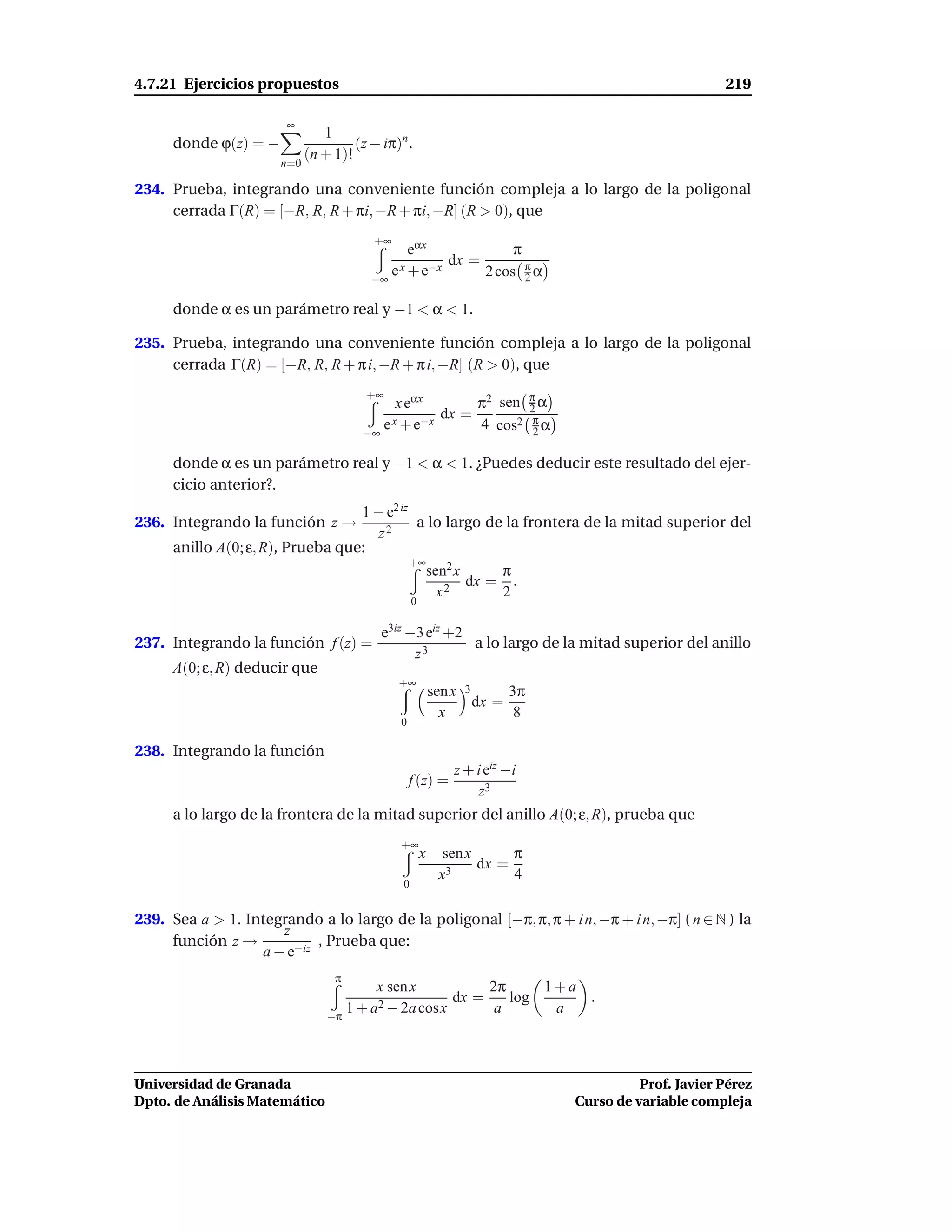 4.7.21 Ejercicios propuestos                                                                      219

                       ∞
                                1
      donde ϕ(z) = −                  (z − iπ)n .
                             (n + 1)!
                       n=0

234. Prueba, integrando una conveniente función compleja a lo largo de la poligonal
     cerrada Γ(R) = [−R, R, R + πi, −R + πi, −R] (R > 0), que
                                         +∞
                                                eαx             π
                                                      dx =
                                         −∞
                                            e x + e−x      2 cos π α
                                                                  2

      donde α es un parámetro real y −1 < α < 1.

235. Prueba, integrando una conveniente función compleja a lo largo de la poligonal
     cerrada Γ(R) = [−R, R, R + π i, −R + π i, −R] (R > 0), que

                                                         π2 sen π α
                                        +∞
                                             x eαx              2
                                                    dx =
                                       −∞
                                          e x + e−x      4 cos2 π α
                                                                 2

      donde α es un parámetro real y −1 < α < 1. ¿Puedes deducir este resultado del ejer-
      cicio anterior?.
                                   1 − e2 iz
236. Integrando la función z →                a lo largo de la frontera de la mitad superior del
                                      z2
      anillo A(0; ε, R), Prueba que:
                                             +∞
                                                sen2 x     π
                                                       dx = .
                                                  x2       2
                                                   0

                                           e3iz −3 eiz +2
237. Integrando la función f (z) =                        a lo largo de la mitad superior del anillo
                                                 z3
      A(0; ε, R) deducir que
                                              +∞
                                                        sen x 3      3π
                                                                dx =
                                                          x           8
                                              0

238. Integrando la función
                                                            z + i eiz −i
                                                  f (z) =
                                                                z3
      a lo largo de la frontera de la mitad superior del anillo A(0; ε, R), prueba que
                                              +∞
                                                       x − senx      π
                                                            3
                                                                dx =
                                                          x          4
                                               0


239. Sea a > 1. Integrando a lo largo de la poligonal [−π, π, π + i n, −π + i n, −π] ( n ∈ N ) la
                     z
     función z →           , Prueba que:
                  a − e−iz
                                  π
                                         x sen x          2π     1+a
                                                     dx =    log     .
                                 −π
                                    1 + a2 − 2a cosx       a      a



Universidad de Granada                                                               Prof. Javier Pérez
Dpto. de Análisis Matemático                                               Curso de variable compleja
 