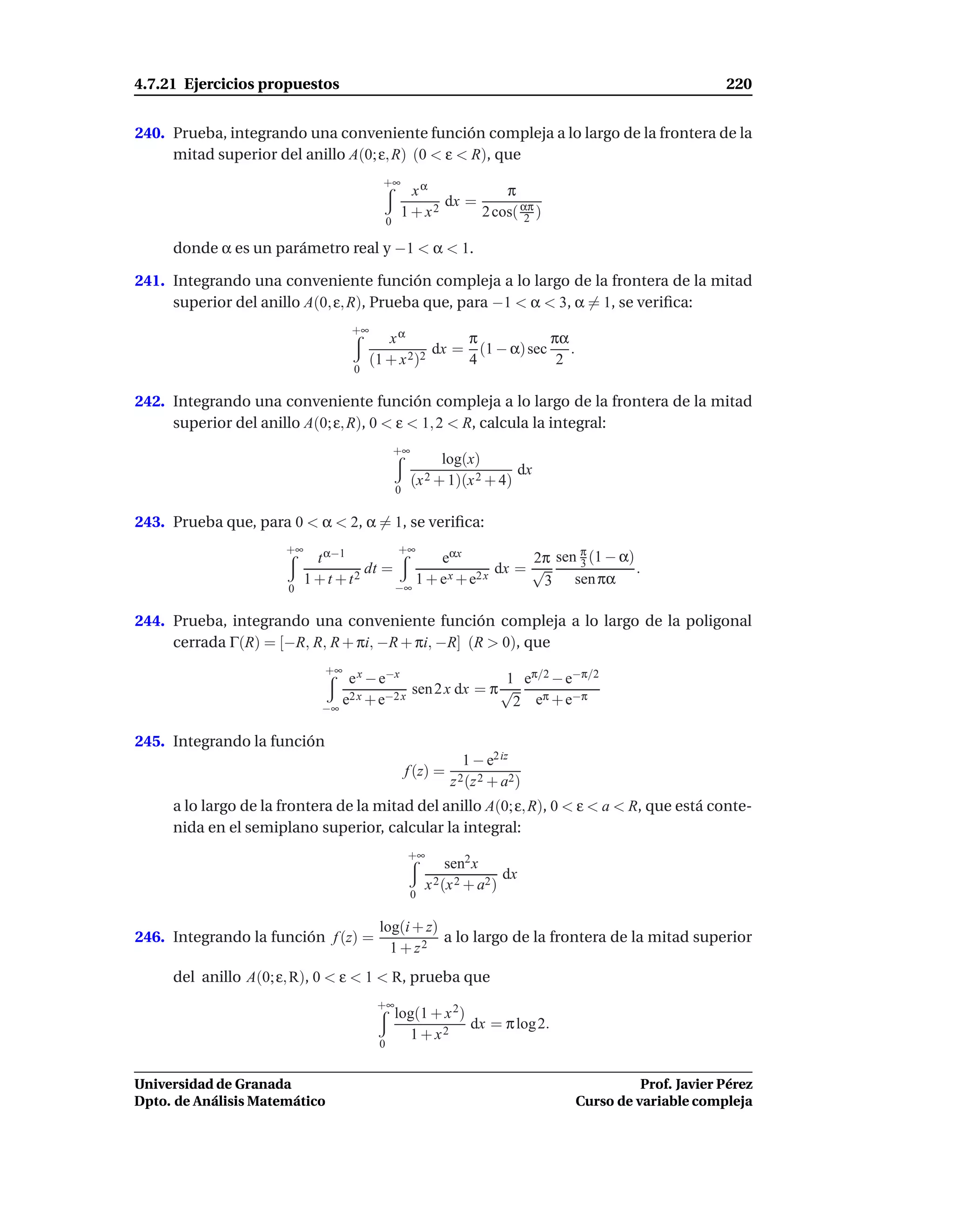 4.7.21 Ejercicios propuestos                                                                           220


240. Prueba, integrando una conveniente función compleja a lo largo de la frontera de la
     mitad superior del anillo A(0; ε, R) (0 < ε < R), que
                                          +∞
                                                    xα            π
                                                         dx =
                                                  1 + x2      2 cos( απ )
                                                                      2
                                             0

     donde α es un parámetro real y −1 < α < 1.

241. Integrando una conveniente función compleja a lo largo de la frontera de la mitad
     superior del anillo A(0, ε, R), Prueba que, para −1 < α < 3, α = 1, se veriﬁca:
                                   +∞
                                           xα          π            πα
                                                   dx = (1 − α) sec    .
                                        (1 + x 2)2     4             2
                                   0

242. Integrando una conveniente función compleja a lo largo de la frontera de la mitad
     superior del anillo A(0; ε, R), 0 < ε < 1, 2 < R, calcula la integral:
                                                 +∞
                                                            log(x)
                                                                         dx
                                                      (x 2 + 1)(x 2 + 4)
                                                 0

243. Prueba que, para 0 < α < 2, α = 1, se veriﬁca:

                                                                  2π sen π (1 − α)
                      +∞                         +∞
                             t α−1                eαx                    3
                                      dt =                   dx = √                .
                       0
                           1 + t + t2      −∞
                                              1 + e x + e2 x       3 sen πα

244. Prueba, integrando una conveniente función compleja a lo largo de la poligonal
     cerrada Γ(R) = [−R, R, R + πi, −R + πi, −R] (R > 0), que
                              +∞
                                  e x − e−x                  1 eπ/2 − e−π/2
                                              sen 2 x dx = π √
                              −∞
                                 e2 x + e−2 x                 2 eπ + e−π

245. Integrando la función
                                                                 1 − e2 iz
                                                     f (z) =
                                                               z 2 (z 2 + a2)
     a lo largo de la frontera de la mitad del anillo A(0; ε, R), 0 < ε < a < R, que está conte-
     nida en el semiplano superior, calcular la integral:
                                                     +∞
                                                               sen2 x
                                                                          dx
                                                          x 2 (x 2 + a2 )
                                                      0

                                         log(i + z)
246. Integrando la función f (z) =                  a lo largo de la frontera de la mitad superior
                                           1 + z2
     del anillo A(0; ε, R), 0 < ε < 1 < R, prueba que
                                         +∞
                                                 log(1 + x 2)
                                                              dx = π log 2.
                                                   1 + x2
                                         0


Universidad de Granada                                                                    Prof. Javier Pérez
Dpto. de Análisis Matemático                                                    Curso de variable compleja
 