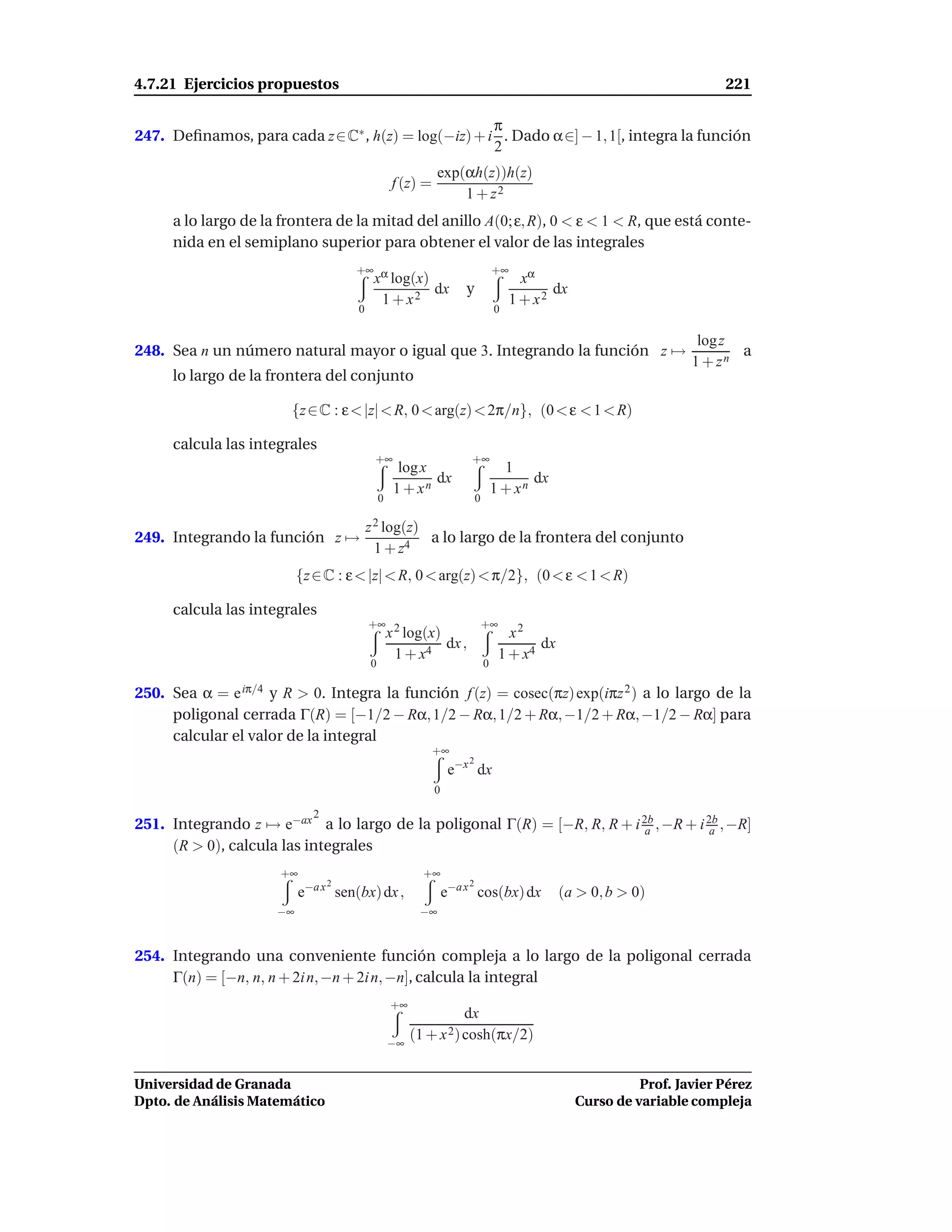 4.7.21 Ejercicios propuestos                                                                                                 221

                                                   π
247. Deﬁnamos, para cada z∈C∗ , h(z) = log(−iz) + i . Dado α∈] − 1, 1[, integra la función
                                                   2
                                                                  exp(αh(z))h(z)
                                                       f (z) =
                                                                      1 + z2
     a lo largo de la frontera de la mitad del anillo A(0; ε, R), 0 < ε < 1 < R, que está conte-
     nida en el semiplano superior para obtener el valor de las integrales
                                          +∞ α                                       +∞
                                            x log(x)                                        xα
                                                                 dx      y                       dx
                                                   1 + x2                                 1 + x2
                                           0                                         0

                                                                                                                         log z
248. Sea n un número natural mayor o igual que 3. Integrando la función z →                                                    a
                                                                                                                        1 + zn
     lo largo de la frontera del conjunto

                       {z ∈ C : ε < |z| < R, 0 < arg(z) < 2π/n}, (0 < ε < 1 < R)

     calcula las integrales
                                                +∞                        +∞
                                                         log x                         1
                                                               dx                           dx
                                                        1 + xn                       1 + xn
                                                   0                         0

                                               z 2 log(z)
249. Integrando la función z →                            a lo largo de la frontera del conjunto
                                                 1 + z4
                          {z ∈ C : ε < |z| < R, 0 < arg(z) < π/2}, (0 < ε < 1 < R)

     calcula las integrales
                                               +∞ 2                              +∞
                                                       x log(x)                         x2
                                                                dx ,                         dx
                                                        1 + x4                        1 + x4
                                               0                                 0

250. Sea α = e iπ/4 y R > 0. Integra la función f (z) = cosec(πz) exp(iπz 2 ) a lo largo de la
     poligonal cerrada Γ(R) = [−1/2 − Rα, 1/2 − Rα, 1/2 + Rα, −1/2 + Rα, −1/2 − Rα] para
     calcular el valor de la integral
                                                                 +∞
                                                                         2
                                                                      e−x dx
                                                                 0

                               2
251. Integrando z → e−ax a lo largo de la poligonal Γ(R) = [−R, R, R + i 2b , −R + i 2b , −R]
                                                                          a           a
     (R > 0), calcula las integrales
                      +∞                                      +∞
                              −a x 2                                     2
                          e            sen(bx) dx ,                  e−a x cos(bx) dx             (a > 0, b > 0)
                     −∞                                      −∞


254. Integrando una conveniente función compleja a lo largo de la poligonal cerrada
     Γ(n) = [−n, n, n + 2i n, −n + 2i n, −n], calcula la integral
                                                       +∞
                                                                        dx
                                                       −∞
                                                            (1 + x 2) cosh(πx/2)


Universidad de Granada                                                                                          Prof. Javier Pérez
Dpto. de Análisis Matemático                                                                          Curso de variable compleja
 