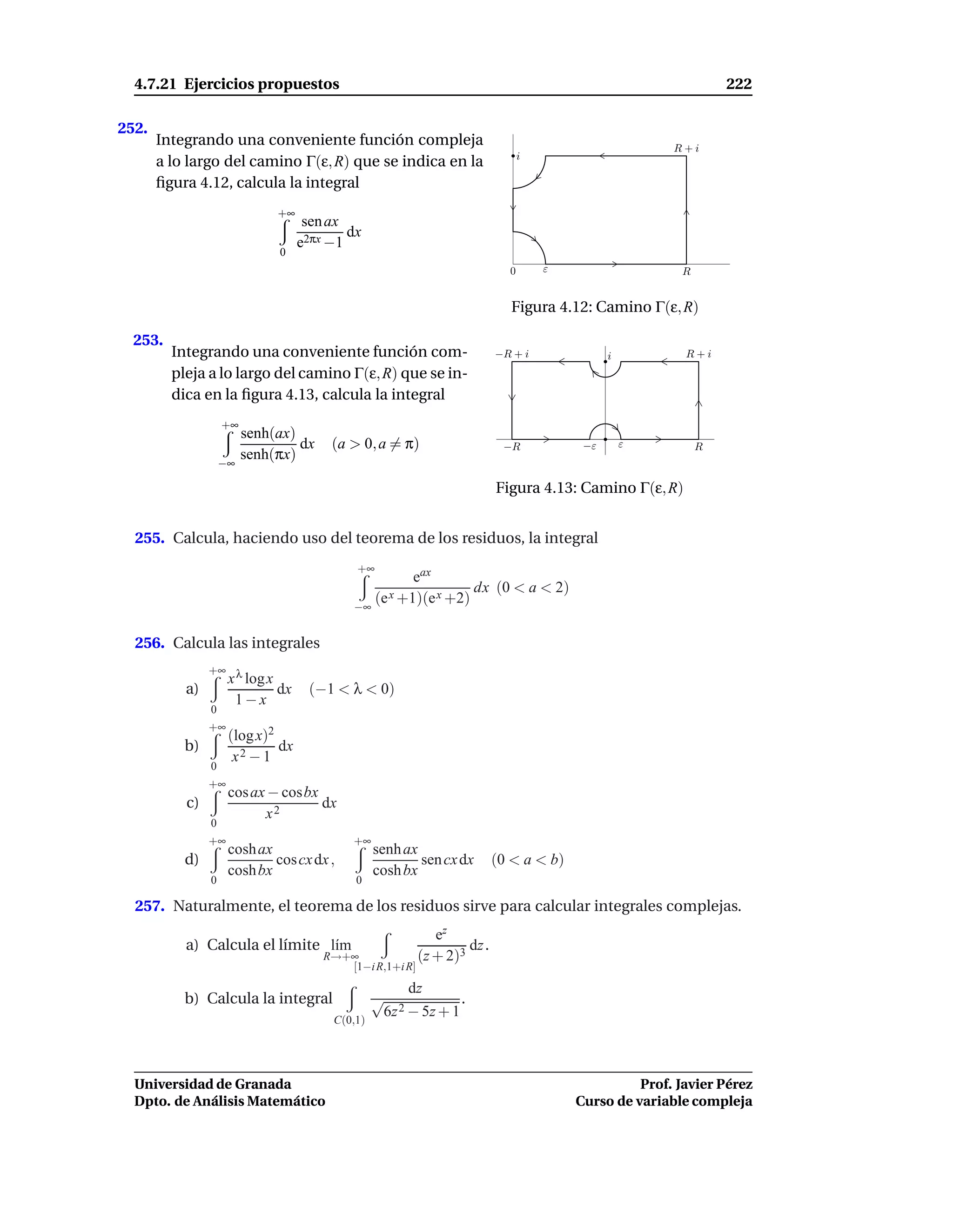 4.7.21 Ejercicios propuestos                                                                                   222

252.
       Integrando una conveniente función compleja                                                      R+i
       a lo largo del camino Γ(ε, R) que se indica en la                         i

       ﬁgura 4.12, calcula la integral
                               +∞
                                     sen ax
                                            dx
                                    e2πx −1
                               0
                                                                             0       ε                   R


                                                                              Figura 4.12: Camino Γ(ε, R)

  253.
         Integrando una conveniente función com-                           −R + i              i          R+i
         pleja a lo largo del camino Γ(ε, R) que se in-
         dica en la ﬁgura 4.13, calcula la integral
                    +∞
                         senh(ax)
                                  dx     (a > 0, a = π)                     −R            −ε       ε         R
                         senh(πx)
                    −∞

                                                                           Figura 4.13: Camino Γ(ε, R)


  255. Calcula, haciendo uso del teorema de los residuos, la integral
                                             +∞
                                                       eax
                                                                 dx (0 < a < 2)
                                             −∞
                                                (e x +1)(e x +2)

  256. Calcula las integrales
                +∞ λ
                  x log x
           a)                  dx    (−1 < λ < 0)
                         1−x
                0
                +∞
                     (log x)2
           b)                 dx
                      x2 − 1
                0
                +∞
                     cos ax − cosbx
           c)                       dx
                           x2
                0
                +∞                           +∞
                     cosh ax                      senh ax
           d)                cos cx dx ,                  sen cx dx        (0 < a < b)
                     cosh bx                      cosh bx
                0                            0

  257. Naturalmente, el teorema de los residuos sirve para calcular integrales complejas.
                                                              ez
           a) Calcula el límite l´m
                                 ı                                  dz .
                                        R→+∞               (z + 2)3
                                           [1−i R,1+i R]
                                                        dz
           b) Calcula la integral                 √              .
                                                   6z 2 − 5z + 1
                                         C(0,1)




  Universidad de Granada                                                                           Prof. Javier Pérez
  Dpto. de Análisis Matemático                                                           Curso de variable compleja
 