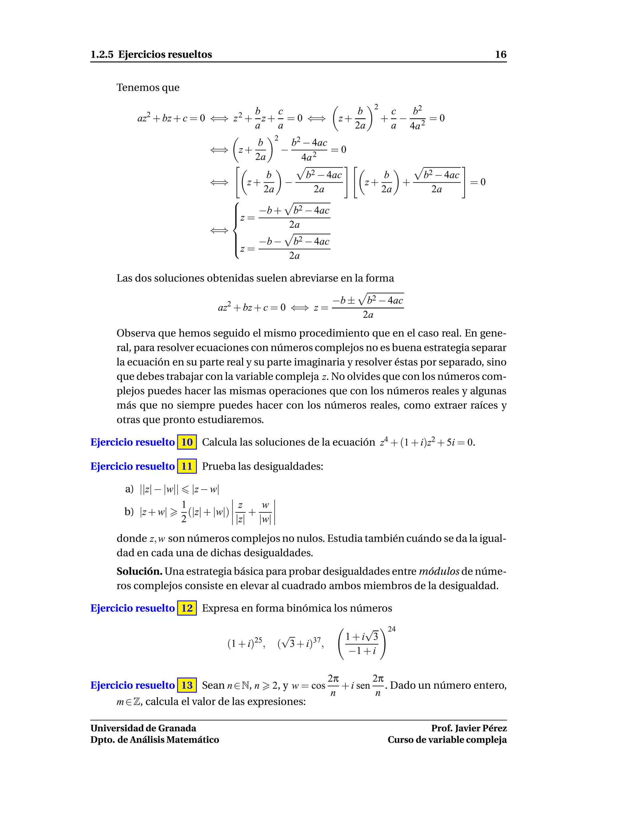1.2.5 Ejercicios resueltos                                                                                  16


     Tenemos que
                                                                               2
                                   b   c                                  b            c  b2
          az2 + bz + c = 0 ⇐⇒ z 2 + z + = 0 ⇐⇒                       z+            +     − 2 =0
                                   a   a                                  2a           a 4a
                                                2
                                          b             b2 − 4ac
                              ⇐⇒ z +                −            =0
                                          2a              4a 2
                                               b           b2 − 4ac                 b      b2 − 4ac
                              ⇐⇒        z+        −                        z+         +               =0
                                               2a            2a                    2a        2a
                                    
                                    
                                        −b +            b2 − 4ac
                                    
                                    z =
                                                        2a
                              ⇐⇒
                                    
                                                        b2 − 4ac
                                    z = −b −
                                    
                                                        2a

     Las dos soluciones obtenidas suelen abreviarse en la forma

                                                                    −b ±    b2 − 4ac
                                az2 + bz + c = 0 ⇐⇒ z =
                                                                           2a
     Observa que hemos seguido el mismo procedimiento que en el caso real. En gene-
     ral, para resolver ecuaciones con números complejos no es buena estrategia separar
     la ecuación en su parte real y su parte imaginaria y resolver éstas por separado, sino
     que debes trabajar con la variable compleja z. No olvides que con los números com-
     plejos puedes hacer las mismas operaciones que con los números reales y algunas
     más que no siempre puedes hacer con los números reales, como extraer raíces y
     otras que pronto estudiaremos.

Ejercicio resuelto 10 Calcula las soluciones de la ecuación z4 + (1 + i)z2 + 5i = 0.

Ejercicio resuelto 11 Prueba las desigualdades:

       a) ||z| − |w||     |z − w|
                        1              z   w
       b) |z + w|         (|z| + |w|)    +
                        2             |z| |w|
     donde z, w son números complejos no nulos. Estudia también cuándo se da la igual-
     dad en cada una de dichas desigualdades.
     Solución. Una estrategia básica para probar desigualdades entre módulos de núme-
     ros complejos consiste en elevar al cuadrado ambos miembros de la desigualdad.

Ejercicio resuelto 12 Expresa en forma binómica los números
                                                                         √         24
                                          25
                                                  √                   1+i 3
                                    (1 + i) ,    ( 3 + i)37 ,
                                                                      −1 + i

                                                                2π        2π
Ejercicio resuelto 13 Sean n ∈ N, n             2, y w = cos       + i sen . Dado un número entero,
                                                                 n         n
     m ∈ Z, calcula el valor de las expresiones:

Universidad de Granada                                                                       Prof. Javier Pérez
Dpto. de Análisis Matemático                                                       Curso de variable compleja
 