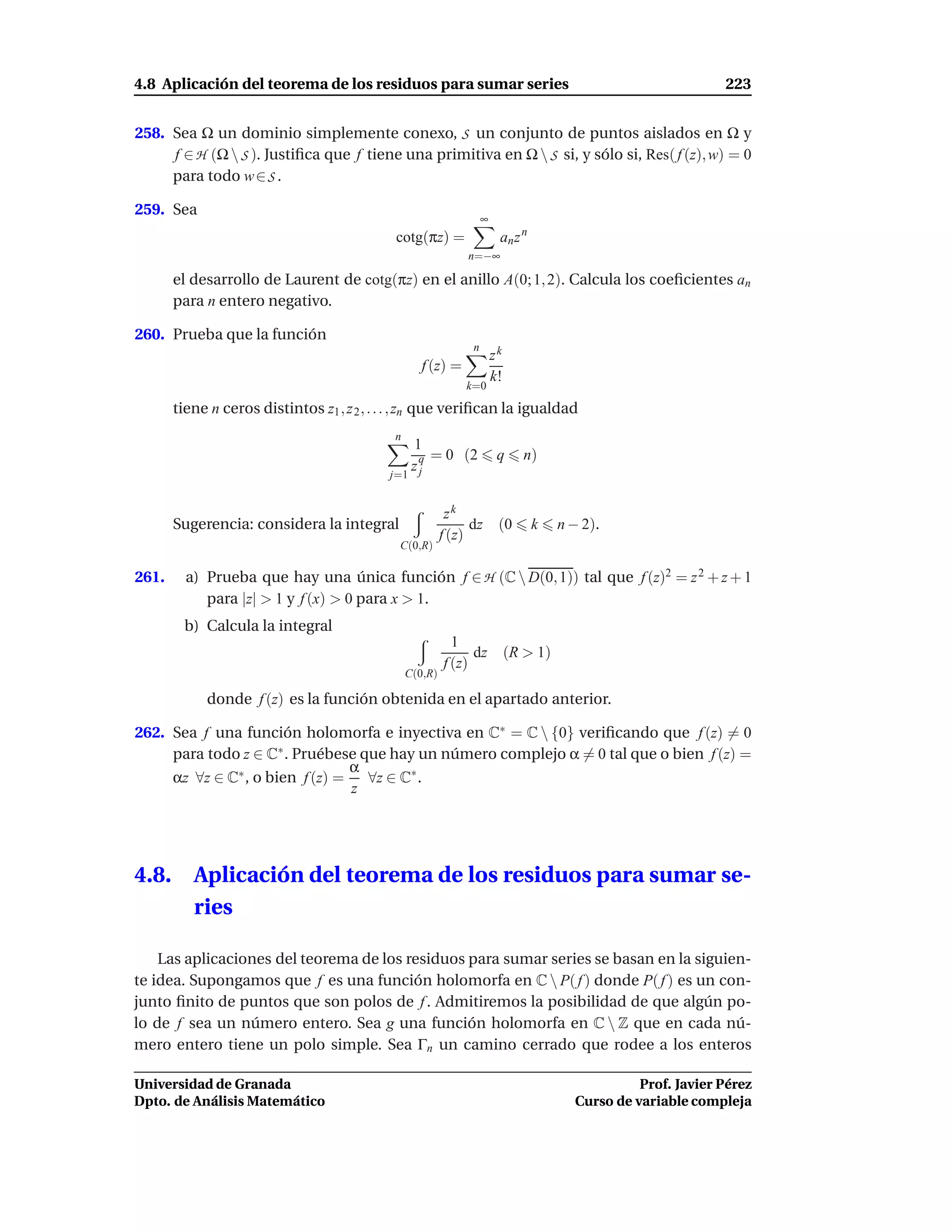 4.8 Aplicación del teorema de los residuos para sumar series                                                    223


258. Sea Ω un dominio simplemente conexo, S un conjunto de puntos aislados en Ω y
     f ∈ H (Ω  S ). Justiﬁca que f tiene una primitiva en Ω  S si, y sólo si, Res( f (z), w) = 0
     para todo w ∈ S .

259. Sea
                                                                    ∞
                                             cotg(πz) =                  an z n
                                                               n=−∞

       el desarrollo de Laurent de cotg(πz) en el anillo A(0; 1, 2). Calcula los coeﬁcientes an
       para n entero negativo.

260. Prueba que la función
                                                                n
                                                                        zk
                                                    f (z) =
                                                                        k!
                                                               k=0

       tiene n ceros distintos z1 , z 2 , . . . , zn que veriﬁcan la igualdad
                                             n
                                                1
                                                 q = 0 (2                q     n)
                                            j=1
                                                zj


                                                           zk
       Sugerencia: considera la integral                        dz       (0       k    n − 2).
                                                          f (z)
                                              C(0,R)

261.     a) Prueba que hay una única función f ∈ H (C  D(0, 1)) tal que f (z)2 = z 2 + z + 1
            para |z| > 1 y f (x) > 0 para x > 1.
        b) Calcula la integral
                                                            1
                                                                dz           (R > 1)
                                                          f (z)
                                                 C(0,R)

            donde f (z) es la función obtenida en el apartado anterior.

262. Sea f una función holomorfa e inyectiva en C∗ = C  {0} veriﬁcando que f (z) = 0
     para todo z ∈ C∗ . Pruébese que hay un número complejo α = 0 tal que o bien f (z) =
                                 α
     αz ∀z ∈ C∗ , o bien f (z) =   ∀z ∈ C∗ .
                                 z




4.8.      Aplicación del teorema de los residuos para sumar se-
          ries

    Las aplicaciones del teorema de los residuos para sumar series se basan en la siguien-
te idea. Supongamos que f es una función holomorfa en C  P( f ) donde P( f ) es un con-
junto ﬁnito de puntos que son polos de f . Admitiremos la posibilidad de que algún po-
lo de f sea un número entero. Sea g una función holomorfa en C  Z que en cada nú-
mero entero tiene un polo simple. Sea Γn un camino cerrado que rodee a los enteros

Universidad de Granada                                                                             Prof. Javier Pérez
Dpto. de Análisis Matemático                                                             Curso de variable compleja
 