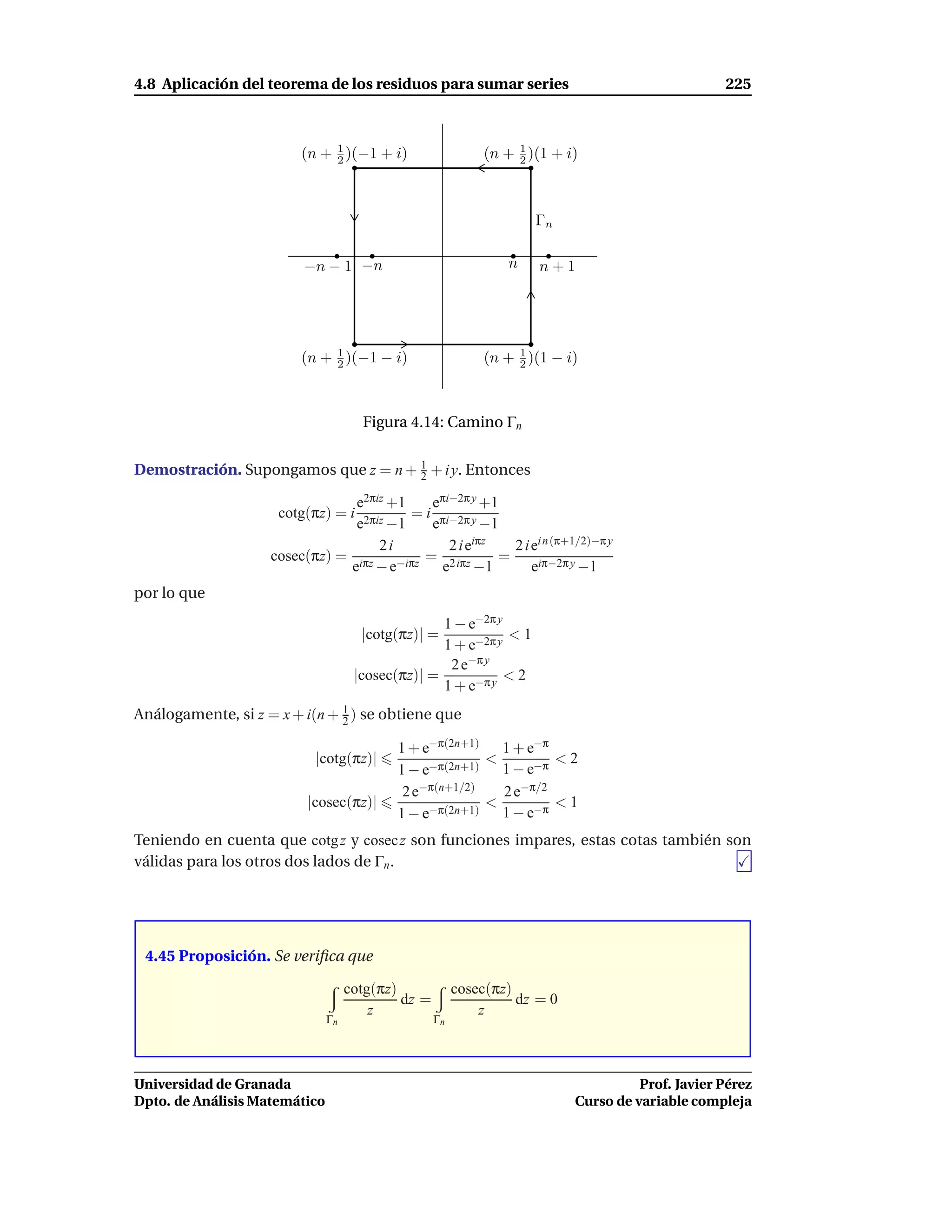 4.8 Aplicación del teorema de los residuos para sumar series                                       225



                         (n + 1 )(−1 + i)
                              2                              (n + 1 )(1 + i)
                                                                  2




                                                                     Γn

                         −n − 1 −n                               n    n+1




                         (n + 1 )(−1 − i)
                              2
                                                                  1
                                                             (n + 2 )(1 − i)



                                      Figura 4.14: Camino Γn


Demostración. Supongamos que z = n + 1 + i y. Entonces
                                     2

                                e2πiz +1    eπi−2π y +1
                     cotg(πz) = i        = i πi−2π y
                                e2πiz −1    e        −1
                                    2i         2ie iπz
                                                         2 i ei n (π+1/2)−π y
                    cosec(πz) = iπz −iπz = 2 iπz       =
                               e −e           e    −1        eiπ−2π y −1
por lo que
                                                   1 − e−2π y
                                      |cotg(πz)| =            <1
                                                   1 + e−2π y
                                                    2 e−π y
                                     |cosec(πz)| =            <2
                                                   1 + e−π y
Análogamente, si z = x + i(n + 1 ) se obtiene que
                               2

                                            1 + e−π(2n+1) 1 + e−π
                           |cotg(πz)|                     <         <2
                                            1 − e−π(2n+1) 1 − e−π
                                             2 e−π(n+1/2)   2 e−π/2
                          |cosec(πz)|                     <         <1
                                            1−e  −π(2n+1)   1 − e−π
Teniendo en cuenta que cotg z y cosecz son funciones impares, estas cotas también son
válidas para los otros dos lados de Γn .




 4.45 Proposición. Se veriﬁca que

                                    cotg(πz)             cosec(πz)
                                             dz =                  dz = 0
                                        z                    z
                               Γn                   Γn




Universidad de Granada                                                                Prof. Javier Pérez
Dpto. de Análisis Matemático                                                Curso de variable compleja
 