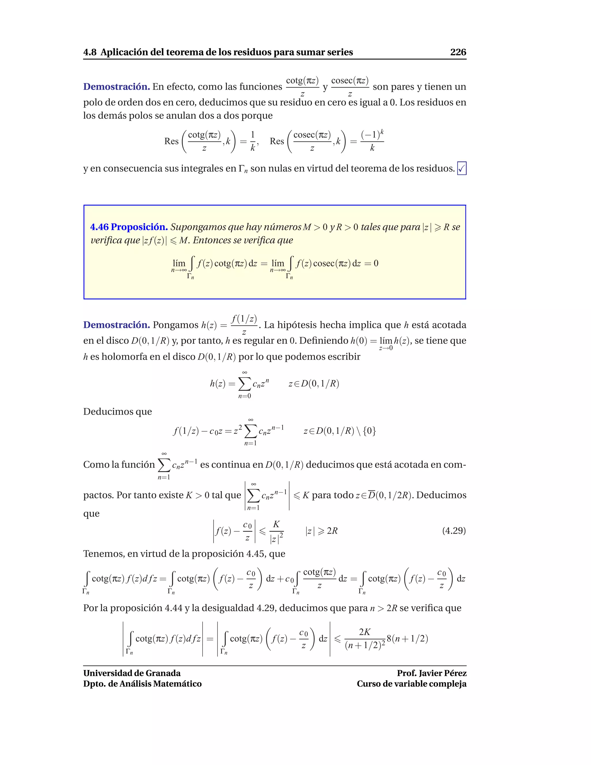 4.8 Aplicación del teorema de los residuos para sumar series                                                                      226

                                              cotg(πz) cosec(πz)
Demostración. En efecto, como las funciones           y           son pares y tienen un
                                                  z         z
polo de orden dos en cero, deducimos que su residuo en cero es igual a 0. Los residuos en
los demás polos se anulan dos a dos porque
                                     cotg(πz)     1                                cosec(πz)      (−1)k
                          Res                 ,k = ,                  Res                    ,k =
                                         z        k                                    z            k

y en consecuencia sus integrales en Γn son nulas en virtud del teorema de los residuos.




     4.46 Proposición. Supongamos que hay números M > 0 y R > 0 tales que para |z |                                           R se
     veriﬁca que |z f (z)| M. Entonces se veriﬁca que

                               l´m
                                ı         f (z) cotg(πz) dz = l´m
                                                               ı                   f (z) cosec(πz) dz = 0
                               n→∞                                    n→∞
                                     Γn                                       Γn




                                      f (1/z)
Demostración. Pongamos h(z) =                 . La hipótesis hecha implica que h está acotada
                                         z
en el disco D(0, 1/R) y, por tanto, h es regular en 0. Deﬁniendo h(0) = l´m h(z), se tiene que
                                                                          ı
                                                                                                            z→0
h es holomorfa en el disco D(0, 1/R) por lo que podemos escribir
                                                        ∞
                                             h(z) =          cn z n           z ∈ D(0, 1/R)
                                                      n=0

Deducimos que
                                                            ∞
                               f (1/z) − c 0 z = z 2            cn z n−1             z ∈ D(0, 1/R)  {0}
                                                        n=1
                          ∞
Como la función                cn z n−1 es continua en D(0, 1/R) deducimos que está acotada en com-
                        n=1
                                                            ∞
pactos. Por tanto existe K > 0 tal que                            cn z n−1           K para todo z ∈ D(0, 1/2R). Deducimos
                                                            n=1
que
                                                        c0             K
                                              f (z) −                                |z |    2R                               (4.29)
                                                         z            |z |2
Tenemos, en virtud de la proposición 4.45, que
                                                        c0                           cotg(πz)                                c0
     cotg(πz) f (z)d f z =         cotg(πz) f (z) −                dz + c 0                   dz =        cotg(πz) f (z) −         dz
                                                         z                               z                                    z
Γn                            Γn                                               Γn                    Γn

Por la proposición 4.44 y la desigualdad 4.29, deducimos que para n > 2R se veriﬁca que

                                                                                    c0                2K
                   cotg(πz) f (z)d f z =            cotg(πz) f (z) −                        dz               8(n + 1/2)
                                                                                     z            (n + 1/2)2
              Γn                               Γn


Universidad de Granada                                                                                         Prof. Javier Pérez
Dpto. de Análisis Matemático                                                                         Curso de variable compleja
 