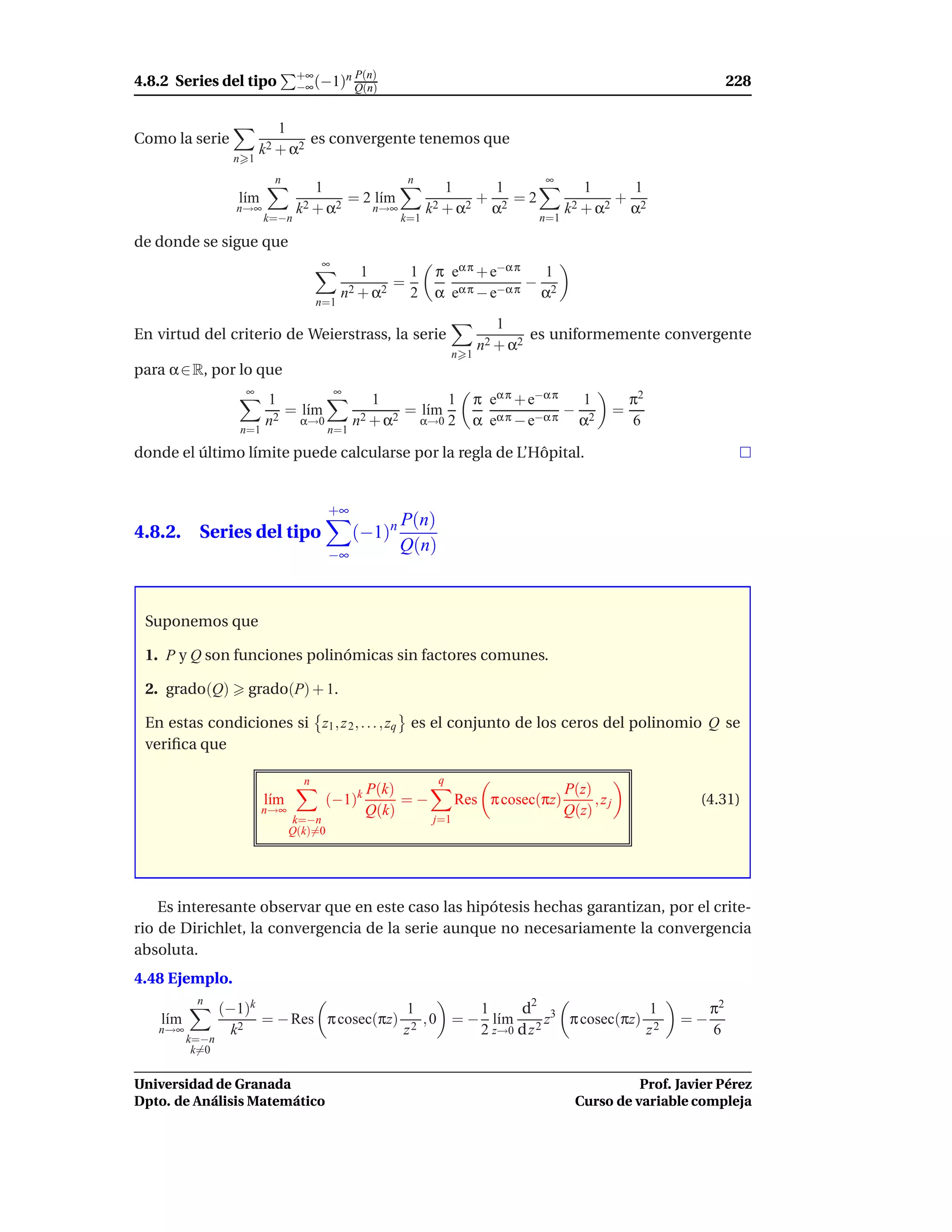 +∞     n P(n)
4.8.2 Series del tipo           −∞ (−1) Q(n)                                                                              228


                           1
Como la serie                   es convergente tenemos que
                        k2 + α2
                  n 1
                          n                              n                            ∞
                                    1                             1      1                     1           1
                   l´m
                    ı             2 + α2
                                         = 2 l´m
                                              ı                 2 + α2
                                                                       + 2 =2                          +
                   n→∞          k           n→∞               k         α                   k2 + α2        α2
                         k=−n                           k=1                           n=1

de donde se sigue que
                                     ∞
                                              1      1         π eα π + e−α π   1
                                                   =                          −
                                           n2 + α2   2         α eα π − e−α π α2
                                     n=1
                                                                              1
En virtud del criterio de Weierstrass, la serie                                      es uniformemente convergente
                                                                           n2 + α2
                                                                     n 1
para α ∈ R, por lo que
                    ∞                    ∞
                         1                        1              1         π eα π + e−α π    1             π2
                           = l´m
                              ı                         = l´m
                                                           ı                   α π − e−α π
                                                                                           − 2         =
                         n2 α→0               n2 + α2        α→0 2         α e              α              6
                   n=1                  n=1

donde el último límite puede calcularse por la regla de L’Hôpital.


                                        +∞
                                                        P(n)
4.8.2. Series del tipo                        (−1)n
                                        −∞
                                                        Q(n)



 Suponemos que

 1. P y Q son funciones polinómicas sin factores comunes.

 2. grado(Q)        grado(P) + 1.

 En estas condiciones si z1 , z 2 , . . . , zq es el conjunto de los ceros del polinomio Q se
 veriﬁca que

                                 n                             q
                                           P(k)                                             P(z)
                         l´m
                          ı           (−1)    k
                                                =−                   Res π cosec(πz)             ,zj             (4.31)
                         n→∞               Q(k)                                             Q(z)
                               k=−n                            j=1
                               Q(k)=0




    Es interesante observar que en este caso las hipótesis hechas garantizan, por el crite-
rio de Dirichlet, la convergencia de la serie aunque no necesariamente la convergencia
absoluta.
4.48 Ejemplo.
           n
                 (−1)k                     1        1     d2              1                                          π2
    l´m
     ı                 = − Res π cosec(πz) 2 , 0 = − l´m 2 z3 π cosec(πz) 2
                                                       ı                                                        =−
   n→∞             k 2                    z         2 z→0 d z            z                                           6
          k=−n
           k=0


Universidad de Granada                                                                                 Prof. Javier Pérez
Dpto. de Análisis Matemático                                                                 Curso de variable compleja
 