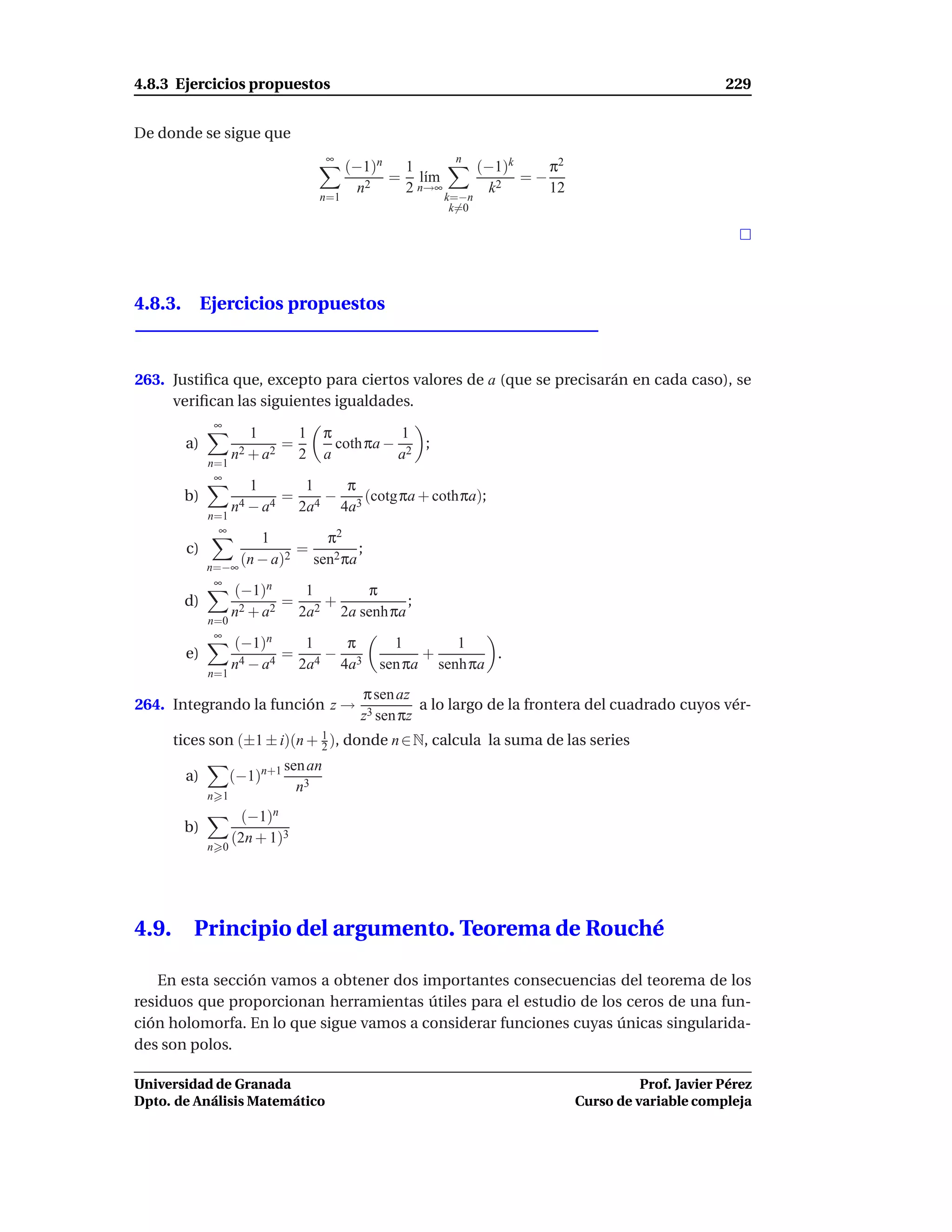 4.8.3 Ejercicios propuestos                                                                           229


De donde se sigue que
                                       ∞                   n
                                           (−1)n  1              (−1)k    π2
                                                 = l´m
                                                     ı                 =−
                                             n2   2 n→∞            k2     12
                                     n=1                  k=−n
                                                           k=0




4.8.3. Ejercicios propuestos



263. Justiﬁca que, excepto para ciertos valores de a (que se precisarán en cada caso), se
     veriﬁcan las siguientes igualdades.
               ∞
                       1     1         π           1
        a)                 =             coth πa − 2 ;
                    n2 + a2 2          a          a
              n=1
               ∞
                      1            1     π
        b)                    =        − 3 (cotg πa + cothπa);
                    n4 − a4       2a 4  4a
              n=1
                ∞
                      1         π2
         c)                 =         ;
              n=−∞
                   (n − a)2   sen2 πa
               ∞
                    (−1)n      1      π
        d)                   = 2+            ;
                    n 2 + a2  2a  2a senh πa
              n=0
               ∞
                    (−1)n    1   π               1       1
        e)                 =   −                     +        .
                    n4 − a4 2a4 4a3            sen πa senh πa
              n=1
                                            π sen az
264. Integrando la función z →                        a lo largo de la frontera del cuadrado cuyos vér-
                                            z3 sen πz
       tices son (±1 ± i)(n + 1 ), donde n ∈ N, calcula la suma de las series
                              2
                              sen an
        a)          (−1)n+1
                                n3
              n 1
                     (−1)n
        b)
                    (2n + 1)3
              n 0




4.9.      Principio del argumento. Teorema de Rouché

    En esta sección vamos a obtener dos importantes consecuencias del teorema de los
residuos que proporcionan herramientas útiles para el estudio de los ceros de una fun-
ción holomorfa. En lo que sigue vamos a considerar funciones cuyas únicas singularida-
des son polos.

Universidad de Granada                                                                   Prof. Javier Pérez
Dpto. de Análisis Matemático                                                   Curso de variable compleja
 