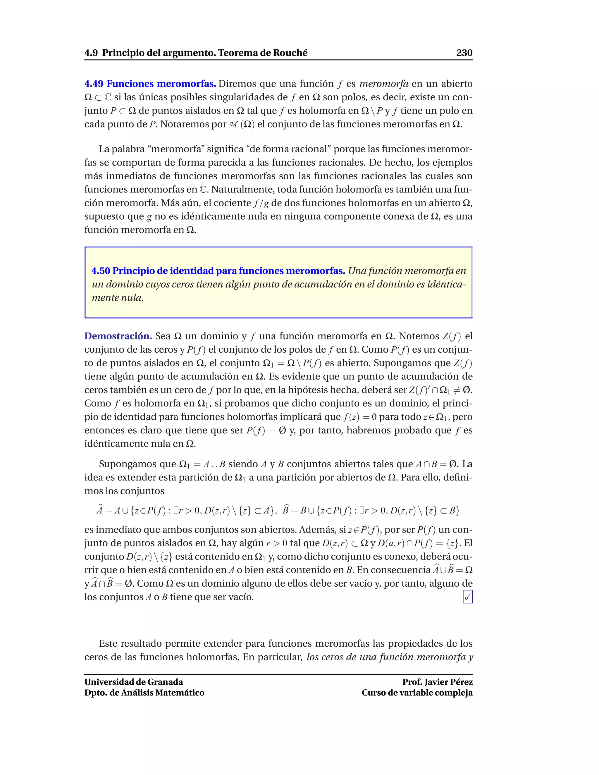 4.9 Principio del argumento. Teorema de Rouché                                                     230


4.49 Funciones meromorfas. Diremos que una función f es meromorfa en un abierto
Ω ⊂ C si las únicas posibles singularidades de f en Ω son polos, es decir, existe un con-
junto P ⊂ Ω de puntos aislados en Ω tal que f es holomorfa en Ω  P y f tiene un polo en
cada punto de P. Notaremos por M (Ω) el conjunto de las funciones meromorfas en Ω.

    La palabra “meromorfa” signiﬁca “de forma racional” porque las funciones meromor-
fas se comportan de forma parecida a las funciones racionales. De hecho, los ejemplos
más inmediatos de funciones meromorfas son las funciones racionales las cuales son
funciones meromorfas en C. Naturalmente, toda función holomorfa es también una fun-
ción meromorfa. Más aún, el cociente f /g de dos funciones holomorfas en un abierto Ω,
supuesto que g no es idénticamente nula en ninguna componente conexa de Ω, es una
función meromorfa en Ω.



 4.50 Principio de identidad para funciones meromorfas. Una función meromorfa en
 un dominio cuyos ceros tienen algún punto de acumulación en el dominio es idéntica-
 mente nula.


Demostración. Sea Ω un dominio y f una función meromorfa en Ω. Notemos Z( f ) el
conjunto de las ceros y P( f ) el conjunto de los polos de f en Ω. Como P( f ) es un conjun-
to de puntos aislados en Ω, el conjunto Ω1 = Ω  P( f ) es abierto. Supongamos que Z( f )
tiene algún punto de acumulación en Ω. Es evidente que un punto de acumulación de
ceros también es un cero de f por lo que, en la hipótesis hecha, deberá ser Z( f )′ ∩ Ω1 = Ø.
Como f es holomorfa en Ω1 , si probamos que dicho conjunto es un dominio, el princi-
pio de identidad para funciones holomorfas implicará que f (z) = 0 para todo z ∈ Ω1 , pero
entonces es claro que tiene que ser P( f ) = Ø y, por tanto, habremos probado que f es
idénticamente nula en Ω.

   Supongamos que Ω1 = A ∪ B siendo A y B conjuntos abiertos tales que A ∩ B = Ø. La
idea es extender esta partición de Ω1 a una partición por abiertos de Ω. Para ello, deﬁni-
mos los conjuntos
   A = A ∪ {z ∈ P( f ) : ∃r > 0, D(z, r)  {z} ⊂ A}, B = B ∪ {z ∈ P( f ) : ∃r > 0, D(z, r)  {z} ⊂ B}
es inmediato que ambos conjuntos son abiertos. Además, si z ∈ P( f ), por ser P( f ) un con-
junto de puntos aislados en Ω, hay algún r > 0 tal que D(z, r) ⊂ Ω y D(a, r) ∩ P( f ) = {z}. El
conjunto D(z, r)  {z} está contenido en Ω1 y, como dicho conjunto es conexo, deberá ocu-
rrir que o bien está contenido en A o bien está contenido en B. En consecuencia A ∪ B = Ω
y A ∩ B = Ø. Como Ω es un dominio alguno de ellos debe ser vacío y, por tanto, alguno de
los conjuntos A o B tiene que ser vacío.



   Este resultado permite extender para funciones meromorfas las propiedades de los
ceros de las funciones holomorfas. En particular, los ceros de una función meromorfa y

Universidad de Granada                                                              Prof. Javier Pérez
Dpto. de Análisis Matemático                                              Curso de variable compleja
 