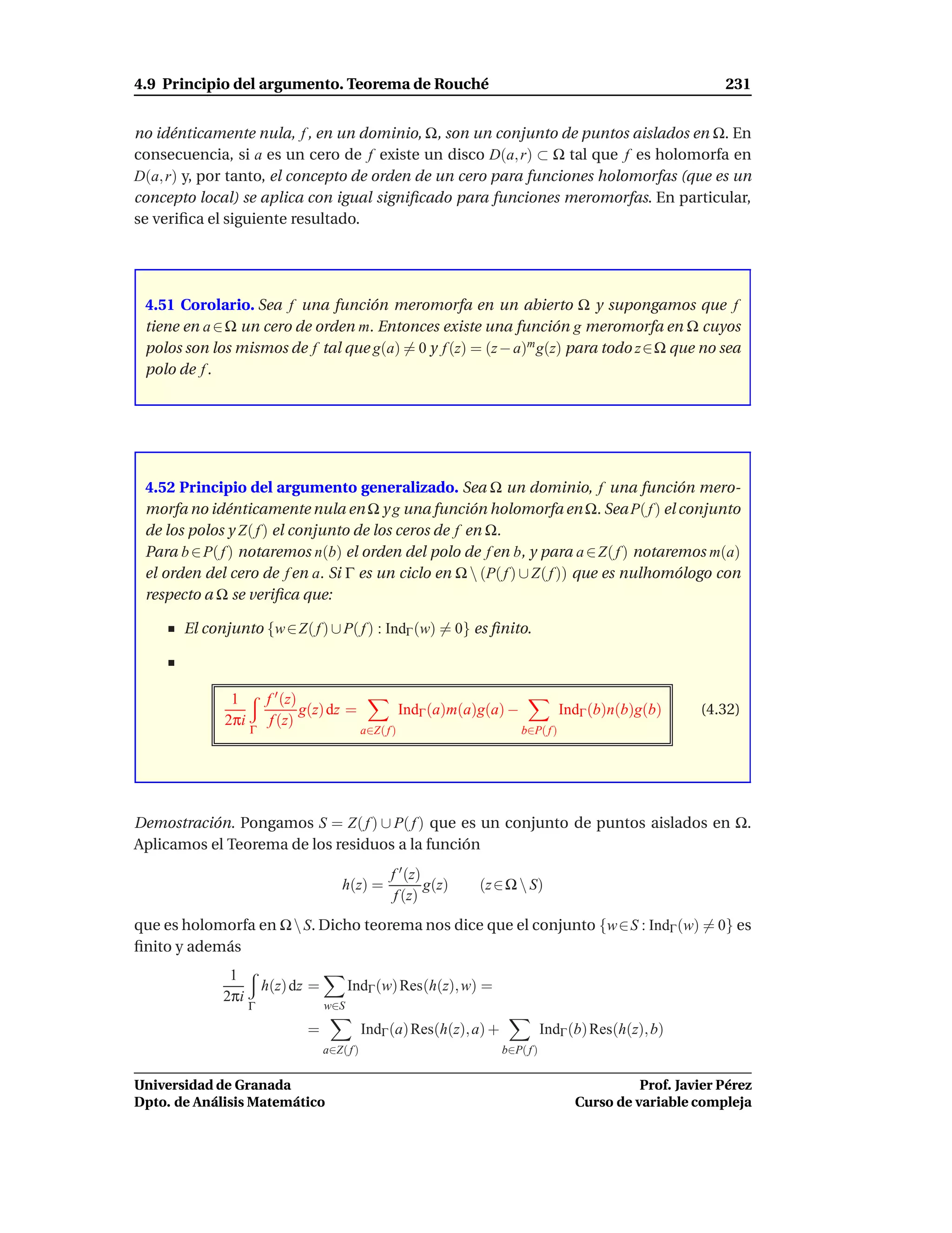 4.9 Principio del argumento. Teorema de Rouché                                                                    231


no idénticamente nula, f , en un dominio, Ω, son un conjunto de puntos aislados en Ω. En
consecuencia, si a es un cero de f existe un disco D(a, r) ⊂ Ω tal que f es holomorfa en
D(a, r) y, por tanto, el concepto de orden de un cero para funciones holomorfas (que es un
concepto local) se aplica con igual signiﬁcado para funciones meromorfas. En particular,
se veriﬁca el siguiente resultado.




 4.51 Corolario. Sea f una función meromorfa en un abierto Ω y supongamos que f
 tiene en a ∈ Ω un cero de orden m. Entonces existe una función g meromorfa en Ω cuyos
 polos son los mismos de f tal que g(a) = 0 y f (z) = (z − a)m g(z) para todo z∈Ω que no sea
 polo de f .




 4.52 Principio del argumento generalizado. Sea Ω un dominio, f una función mero-
 morfa no idénticamente nula en Ω y g una función holomorfa en Ω. Sea P( f ) el conjunto
 de los polos y Z( f ) el conjunto de los ceros de f en Ω.
 Para b ∈ P( f ) notaremos n(b) el orden del polo de f en b, y para a ∈ Z( f ) notaremos m(a)
 el orden del cero de f en a. Si Γ es un ciclo en Ω  (P( f ) ∪ Z( f )) que es nulhomólogo con
 respecto a Ω se veriﬁca que:

       El conjunto {w ∈ Z( f ) ∪ P( f ) : IndΓ (w) = 0} es ﬁnito.



              1        f ′ (z)
                               g(z) dz =                 IndΓ (a)m(a)g(a) −              IndΓ (b)n(b)g(b)     (4.32)
             2πi        f (z)
                   Γ                          a∈Z( f )                        b∈P( f )




Demostración. Pongamos S = Z( f ) ∪ P( f ) que es un conjunto de puntos aislados en Ω.
Aplicamos el Teorema de los residuos a la función
                                                    f ′ (z)
                                       h(z) =               g(z)     (z ∈ Ω  S)
                                                     f (z)
que es holomorfa en Ω  S. Dicho teorema nos dice que el conjunto {w∈S : IndΓ (w) = 0} es
ﬁnito y además
              1
                       h(z) dz =         IndΓ (w) Res(h(z), w) =
             2πi
                   Γ               w∈S

                              =               IndΓ (a) Res(h(z), a) +              IndΓ (b) Res(h(z), b)
                                   a∈Z( f )                             b∈P( f )


Universidad de Granada                                                                               Prof. Javier Pérez
Dpto. de Análisis Matemático                                                               Curso de variable compleja
 
