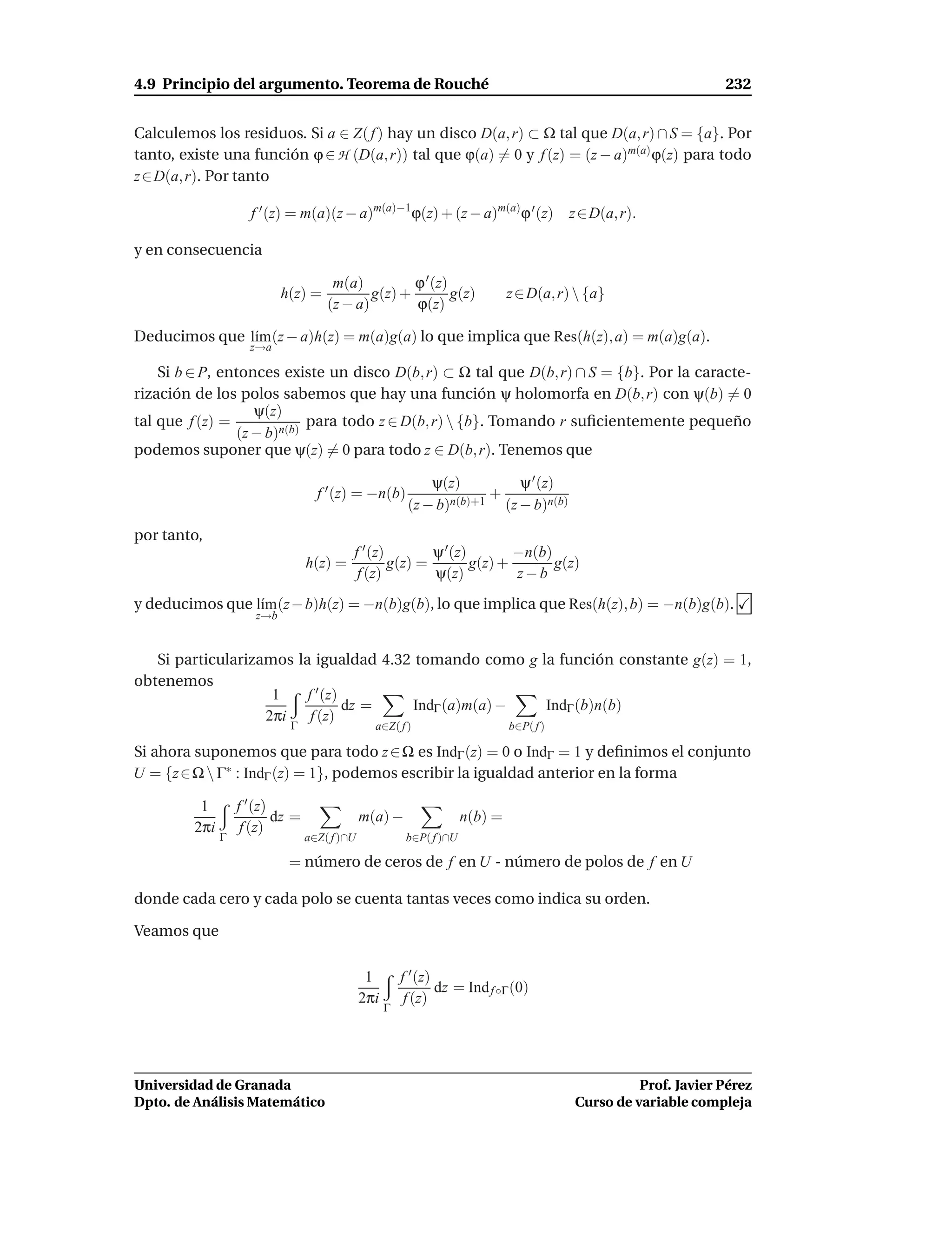4.9 Principio del argumento. Teorema de Rouché                                                                     232


Calculemos los residuos. Si a ∈ Z( f ) hay un disco D(a, r) ⊂ Ω tal que D(a, r) ∩ S = {a}. Por
tanto, existe una función ϕ ∈ H (D(a, r)) tal que ϕ(a) = 0 y f (z) = (z − a)m(a) ϕ(z) para todo
z ∈ D(a, r). Por tanto

                     f ′ (z) = m(a)(z − a)m(a)−1ϕ(z) + (z − a)m(a)ϕ ′ (z)                  z ∈ D(a, r).

y en consecuencia

                                       m(a)          ϕ ′ (z)
                            h(z) =            g(z) +         g(z)               z ∈ D(a, r)  {a}
                                      (z − a)        ϕ(z)

Deducimos que l´m (z − a)h(z) = m(a)g(a) lo que implica que Res(h(z), a) = m(a)g(a).
               ı
                     z→a

    Si b ∈ P, entonces existe un disco D(b, r) ⊂ Ω tal que D(b, r) ∩ S = {b}. Por la caracte-
rización de los polos sabemos que hay una función ψ holomorfa en D(b, r) con ψ(b) = 0
                    ψ(z)
tal que f (z) =              para todo z ∈ D(b, r)  {b}. Tomando r suﬁcientemente pequeño
                 (z − b)n(b)
podemos suponer que ψ(z) = 0 para todo z ∈ D(b, r). Tenemos que

                                                              ψ(z)         ψ ′ (z)
                                    f ′ (z) = −n(b)                    +
                                                          (z − b)n(b)+1 (z − b)n(b)
por tanto,
                                           f ′ (z)        ψ ′ (z)        −n(b)
                                  h(z) =           g(z) =         g(z) +       g(z)
                                            f (z)         ψ(z)           z−b
y deducimos que l´m (z − b)h(z) = −n(b)g(b), lo que implica que Res(h(z), b) = −n(b)g(b).
                 ı
                      z→b


   Si particularizamos la igualdad 4.32 tomando como g la función constante g(z) = 1,
obtenemos
                    1    f ′ (z)
                                 dz =  IndΓ (a)m(a) −   IndΓ (b)n(b)
                   2πi    f (z)
                             Γ                   a∈Z( f )                       b∈P( f )

Si ahora suponemos que para todo z ∈ Ω es IndΓ (z) = 0 o IndΓ = 1 y deﬁnimos el conjunto
U = {z ∈ Ω  Γ∗ : IndΓ (z) = 1}, podemos escribir la igualdad anterior en la forma

          1        f ′ (z)
                           dz =                m(a) −                  n(b) =
         2πi        f (z)
               Γ                  a∈Z( f )∩U              b∈P( f )∩U

                             = número de ceros de f en U - número de polos de f en U

donde cada cero y cada polo se cuenta tantas veces como indica su orden.

Veamos que

                                                1        f ′ (z)
                                                                 dz = Ind f ◦Γ (0)
                                               2πi        f (z)
                                                     Γ




Universidad de Granada                                                                                Prof. Javier Pérez
Dpto. de Análisis Matemático                                                                Curso de variable compleja
 
