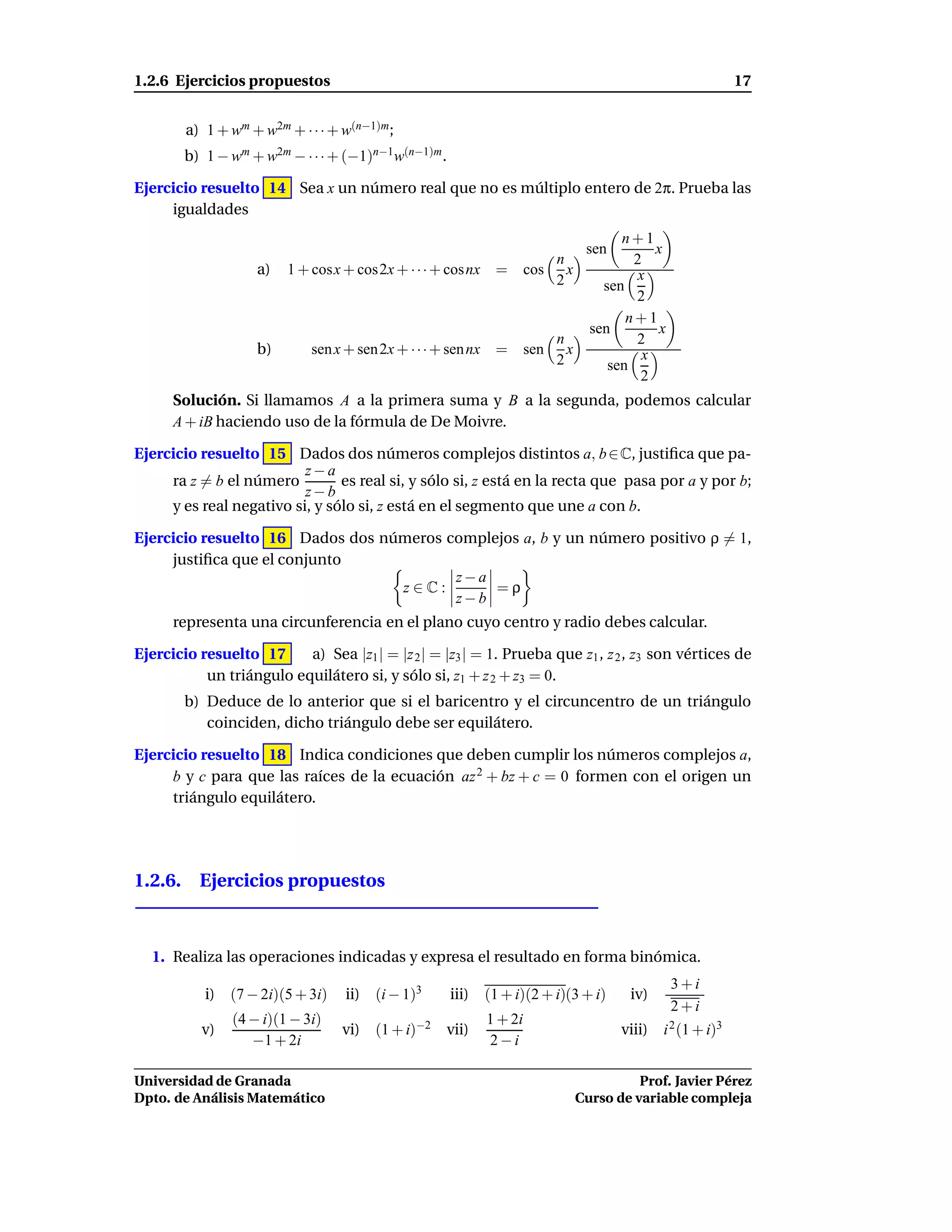 1.2.6 Ejercicios propuestos                                                                                    17


        a) 1 + wm + w2m + · · · + w(n−1)m ;
        b) 1 − wm + w2m − · · · + (−1)n−1w(n−1)m .

Ejercicio resuelto 14 Sea x un número real que no es múltiplo entero de 2π. Prueba las
     igualdades
                                                                                        n+1
                                                                                  sen         x
                                                                         n                2
                    a)   1 + cosx + cos2x + · · · + cosnx =          cos x                 x
                                                                         2           sen
                                                                                          2
                                                                                         n+1
                                                                                   sen         x
                                                                           n              2
                    b)       sen x + sen 2x + · · · + sen nx =       sen     x              x
                                                                           2          sen
                                                                                           2
      Solución. Si llamamos A a la primera suma y B a la segunda, podemos calcular
      A + iB haciendo uso de la fórmula de De Moivre.

Ejercicio resuelto 15 Dados dos números complejos distintos a, b ∈ C, justiﬁca que pa-
                          z−a
     ra z = b el número         es real si, y sólo si, z está en la recta que pasa por a y por b;
                          z−b
     y es real negativo si, y sólo si, z está en el segmento que une a con b.

Ejercicio resuelto 16 Dados dos números complejos a, b y un número positivo ρ = 1,
     justiﬁca que el conjunto
                                         z−a
                                  z∈C:        =ρ
                                         z−b
      representa una circunferencia en el plano cuyo centro y radio debes calcular.

Ejercicio resuelto 17     a) Sea |z1 | = |z 2 | = |z3 | = 1. Prueba que z1 , z 2 , z3 son vértices de
           un triángulo equilátero si, y sólo si, z1 + z 2 + z3 = 0.
        b) Deduce de lo anterior que si el baricentro y el circuncentro de un triángulo
           coinciden, dicho triángulo debe ser equilátero.

Ejercicio resuelto 18 Indica condiciones que deben cumplir los números complejos a,
     b y c para que las raíces de la ecuación az 2 + bz + c = 0 formen con el origen un
     triángulo equilátero.




1.2.6. Ejercicios propuestos



  1. Realiza las operaciones indicadas y expresa el resultado en forma binómica.
                                                                                                   3+i
           i) (7 − 2i)(5 + 3i)    ii) (i − 1)3       iii)   (1 + i)(2 + i)(3 + i)        iv)
                                                                                                   2+i
                (4 − i)(1 − 3i)                             1 + 2i
           v)                     vi) (1 + i)−2    vii)                                 viii)   i 2 (1 + i)3
                   −1 + 2i                                  2−i

Universidad de Granada                                                                     Prof. Javier Pérez
Dpto. de Análisis Matemático                                                     Curso de variable compleja
 
