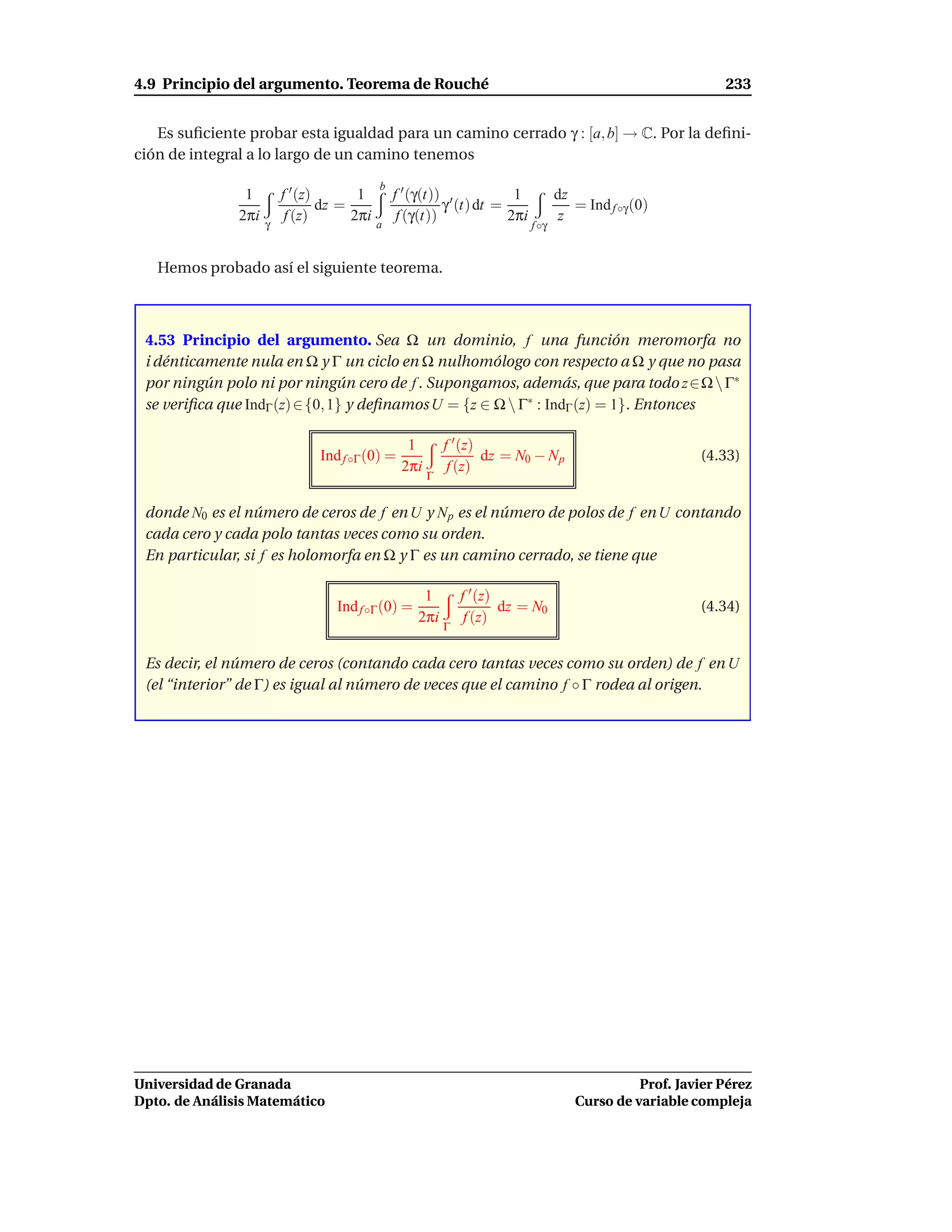 4.9 Principio del argumento. Teorema de Rouché                                                              233


   Es suﬁciente probar esta igualdad para un camino cerrado γ : [a, b] → C. Por la deﬁni-
ción de integral a lo largo de un camino tenemos
                                            b
                1        f ′ (z)       1        f ′ (γ(t)) ′          1           dz
                                 dz =                     γ (t) dt =                 = Ind f ◦γ (0)
               2πi        f (z)       2πi        f (γ(t))            2πi          z
                     γ                      a                              f ◦γ


   Hemos probado así el siguiente teorema.



 4.53 Principio del argumento. Sea Ω un dominio, f una función meromorfa no
 i dénticamente nula en Ω y Γ un ciclo en Ω nulhomólogo con respecto a Ω y que no pasa
 por ningún polo ni por ningún cero de f . Supongamos, además, que para todo z∈Ω  Γ∗
 se veriﬁca que IndΓ (z) ∈ {0, 1} y deﬁnamos U = {z ∈ Ω  Γ∗ : IndΓ (z) = 1}. Entonces

                                                  1        f ′ (z)
                               Ind f ◦Γ (0) =                      dz = N0 − N p                        (4.33)
                                                 2πi        f (z)
                                                       Γ


 donde N0 es el número de ceros de f en U y N p es el número de polos de f en U contando
 cada cero y cada polo tantas veces como su orden.
 En particular, si f es holomorfa en Ω y Γ es un camino cerrado, se tiene que

                                                     1         f ′ (z)
                                  Ind f ◦Γ (0) =                       dz = N0                          (4.34)
                                                    2πi         f (z)
                                                           Γ


 Es decir, el número de ceros (contando cada cero tantas veces como su orden) de f en U
 (el “interior” de Γ) es igual al número de veces que el camino f ◦ Γ rodea al origen.




Universidad de Granada                                                                         Prof. Javier Pérez
Dpto. de Análisis Matemático                                                         Curso de variable compleja
 