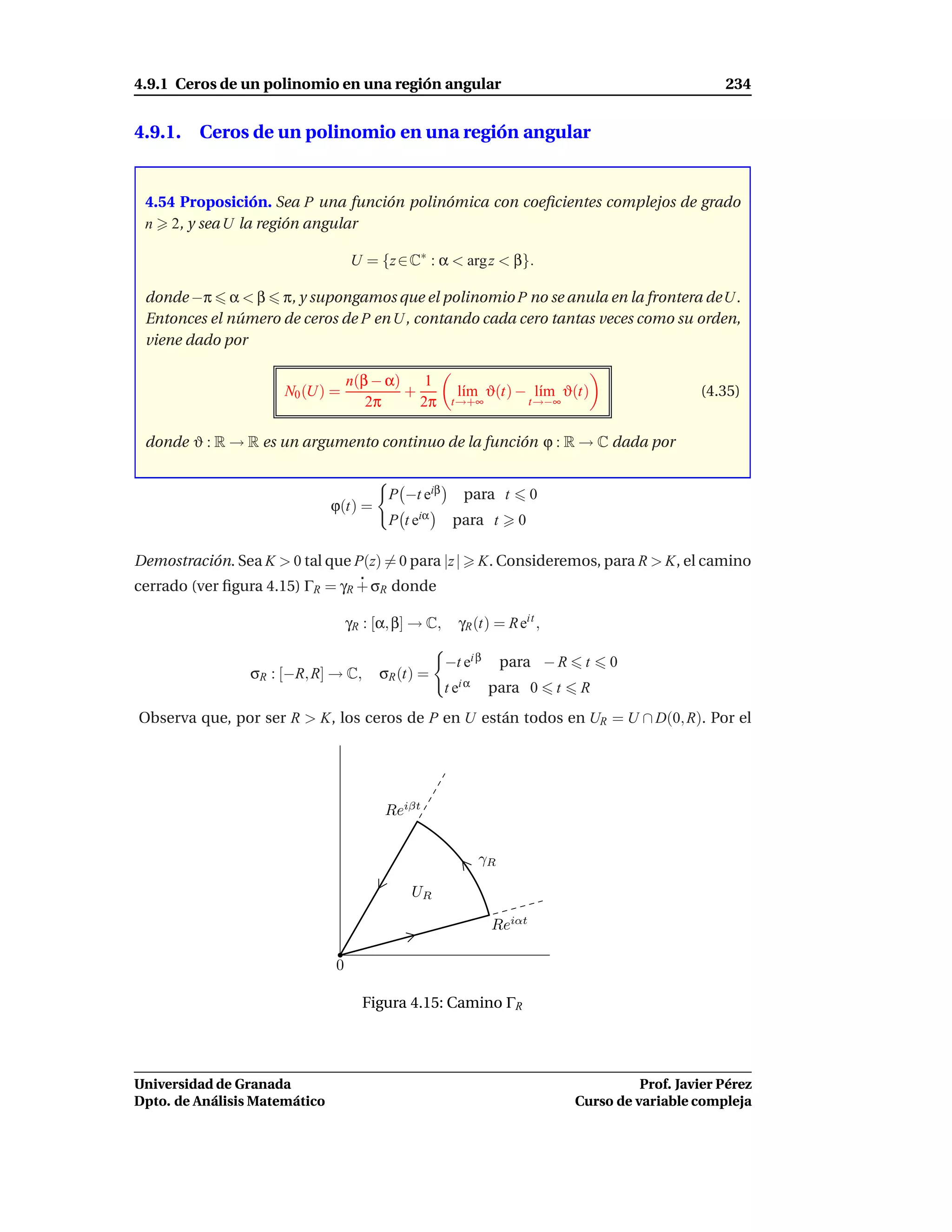 4.9.1 Ceros de un polinomio en una región angular                                                        234


4.9.1. Ceros de un polinomio en una región angular


 4.54 Proposición. Sea P una función polinómica con coeﬁcientes complejos de grado
 n 2, y sea U la región angular

                                   U = {z ∈ C∗ : α < arg z < β}.

 donde −π α < β π, y supongamos que el polinomio P no se anula en la frontera de U.
 Entonces el número de ceros de P en U, contando cada cero tantas veces como su orden,
 viene dado por

                                   n(β − α)    1
                       N0 (U) =             +            l´m ϑ(t) − l´m ϑ(t)
                                                          ı          ı                               (4.35)
                                      2π      2π       t→+∞               t→−∞


 donde ϑ : R → R es un argumento continuo de la función ϕ : R → C dada por


                                          P −t eiβ        para t          0
                               ϕ(t) =
                                          P te   iα
                                                       para t         0

Demostración. Sea K > 0 tal que P(z) = 0 para |z |             K. Consideremos, para R > K, el camino
cerrado (ver ﬁgura 4.15) ΓR = γR + σR donde

                                   γR : [α, β] → C,      γR (t) = R eit ,

                                                      −t ei β       para − R       t   0
                 σR : [−R, R] → C,      σR (t) =
                                                      t ei α    para 0        t   R
Observa que, por ser R > K, los ceros de P en U están todos en UR = U ∩ D(0, R). Por el




                                         Reiβt


                                                               γR

                                              UR

                                                                Reiαt

                               0

                                     Figura 4.15: Camino ΓR




Universidad de Granada                                                                      Prof. Javier Pérez
Dpto. de Análisis Matemático                                                      Curso de variable compleja
 
