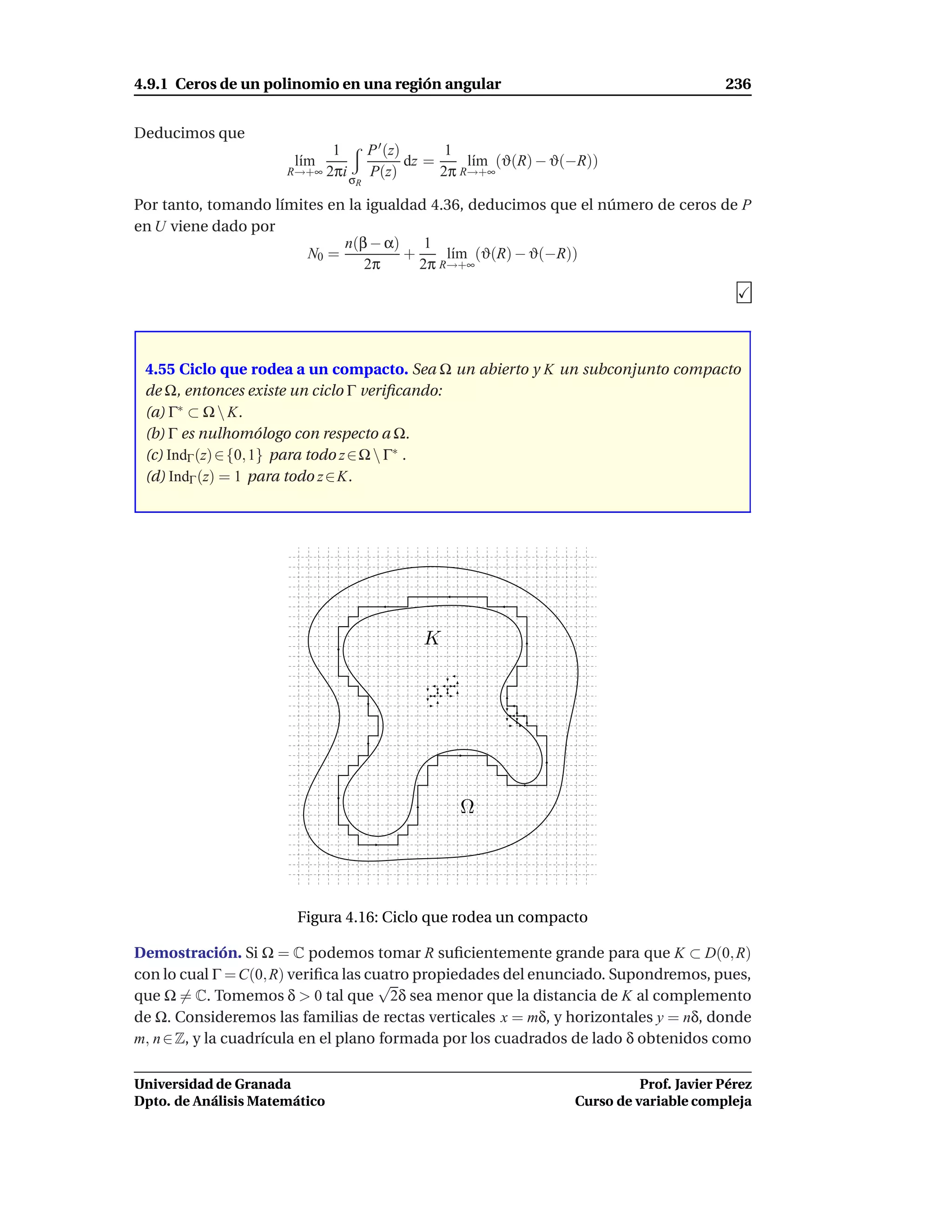 4.9.1 Ceros de un polinomio en una región angular                                      236


Deducimos que
                            1    P ′ (z)       1
                       l´m
                        ı                dz =     l´m (ϑ(R) − ϑ(−R))
                                                   ı
                      R→+∞ 2πi   P(z)         2π R→+∞
                               σR

Por tanto, tomando límites en la igualdad 4.36, deducimos que el número de ceros de P
en U viene dado por
                             n(β − α)    1
                        N0 =          +     l´m (ϑ(R) − ϑ(−R))
                                             ı
                                 2π     2π R→+∞




 4.55 Ciclo que rodea a un compacto. Sea Ω un abierto y K un subconjunto compacto
 de Ω, entonces existe un ciclo Γ veriﬁcando:
 (a) Γ∗ ⊂ Ω  K.
 (b) Γ es nulhomólogo con respecto a Ω.
 (c) IndΓ (z) ∈ {0, 1} para todo z ∈ Ω  Γ∗ .
 (d) IndΓ (z) = 1 para todo z ∈ K.




                                          K




                                               Ω




                       Figura 4.16: Ciclo que rodea un compacto

Demostración. Si Ω = C podemos tomar R suﬁcientemente grande para que K ⊂ D(0, R)
con lo cual Γ = C(0, R) veriﬁca las cuatro propiedades del enunciado. Supondremos, pues,
                                      √
que Ω = C. Tomemos δ > 0 tal que 2δ sea menor que la distancia de K al complemento
de Ω. Consideremos las familias de rectas verticales x = mδ, y horizontales y = nδ, donde
m, n ∈ Z, y la cuadrícula en el plano formada por los cuadrados de lado δ obtenidos como

Universidad de Granada                                                    Prof. Javier Pérez
Dpto. de Análisis Matemático                                    Curso de variable compleja
 