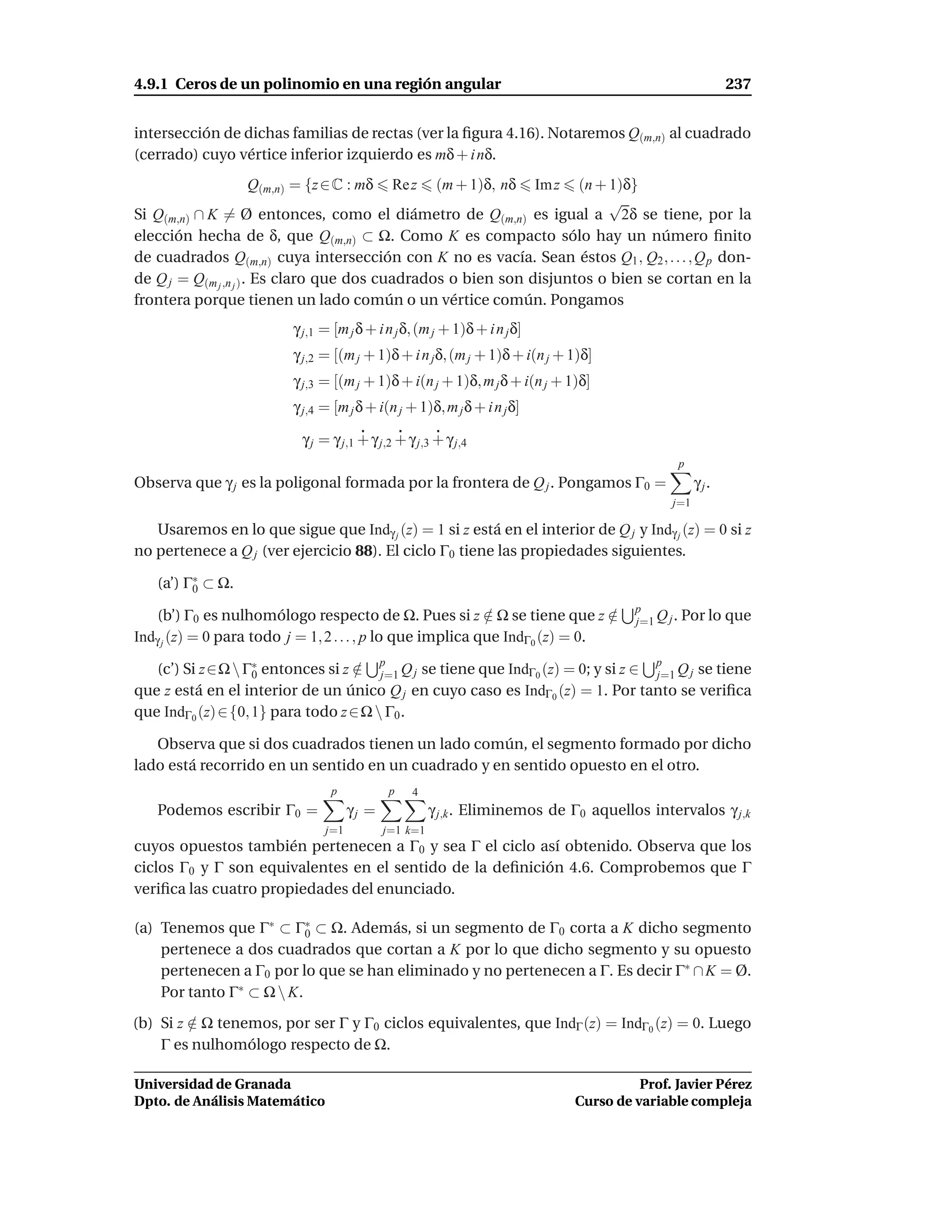 4.9.1 Ceros de un polinomio en una región angular                                                               237


intersección de dichas familias de rectas (ver la ﬁgura 4.16). Notaremos Q(m,n) al cuadrado
(cerrado) cuyo vértice inferior izquierdo es mδ + i nδ.
                  Q(m,n) = {z ∈ C : mδ           Re z     (m + 1)δ, nδ
                                                                     (n + 1)δ}
                                                                            Im z
                                                                          √
Si Q(m,n) ∩ K = Ø entonces, como el diámetro de Q(m,n) es igual a 2δ se tiene, por la
elección hecha de δ, que Q(m,n) ⊂ Ω. Como K es compacto sólo hay un número ﬁnito
de cuadrados Q(m,n) cuya intersección con K no es vacía. Sean éstos Q1 , Q2 , . . . , Q p don-
de Q j = Q(m j ,n j ) . Es claro que dos cuadrados o bien son disjuntos o bien se cortan en la
frontera porque tienen un lado común o un vértice común. Pongamos
                          γ j,1 = [m j δ + i n j δ, (m j + 1)δ + i n j δ]
                          γ j,2 = [(m j + 1)δ + i n j δ, (m j + 1)δ + i(n j + 1)δ]
                          γ j,3 = [(m j + 1)δ + i(n j + 1)δ, m j δ + i(n j + 1)δ]
                          γ j,4 = [m j δ + i(n j + 1)δ, m j δ + i n j δ]

                           γ j = γ j,1 + γ j,2 + γ j,3 + γ j,4
                                                                                                   p
Observa que γ j es la poligonal formada por la frontera de Q j . Pongamos Γ0 =                           γ j.
                                                                                                   j=1

   Usaremos en lo que sigue que Indγ j (z) = 1 si z está en el interior de Q j y Indγ j (z) = 0 si z
no pertenece a Q j (ver ejercicio 88). El ciclo Γ0 tiene las propiedades siguientes.

   (a’) Γ∗ ⊂ Ω.
         0
                                                                                            p
    (b’) Γ0 es nulhomólogo respecto de Ω. Pues si z ∈ Ω se tiene que z ∈
                                                            /                 /             j=1 Q j . Por lo que
Indγ j (z) = 0 para todo j = 1, 2 . . . , p lo que implica que IndΓ0 (z) = 0.
                                             p                                                 p
   (c’) Si z∈Ω  Γ∗ entonces si z ∈ j=1 Q j se tiene que IndΓ0 (z) = 0; y si z ∈ j=1 Q j se tiene
                    0               /
que z está en el interior de un único Q j en cuyo caso es IndΓ0 (z) = 1. Por tanto se veriﬁca
que IndΓ0 (z) ∈ {0, 1} para todo z ∈ Ω  Γ0 .

   Observa que si dos cuadrados tienen un lado común, el segmento formado por dicho
lado está recorrido en un sentido en un cuadrado y en sentido opuesto en el otro.
                                 p               p   4
   Podemos escribir Γ0 =              γj =               γ j,k . Eliminemos de Γ0 aquellos intervalos γ j,k
                                j=1          j=1 k=1
cuyos opuestos también pertenecen a Γ0 y sea Γ el ciclo así obtenido. Observa que los
ciclos Γ0 y Γ son equivalentes en el sentido de la deﬁnición 4.6. Comprobemos que Γ
veriﬁca las cuatro propiedades del enunciado.

(a) Tenemos que Γ∗ ⊂ Γ∗ ⊂ Ω. Además, si un segmento de Γ0 corta a K dicho segmento
                          0
    pertenece a dos cuadrados que cortan a K por lo que dicho segmento y su opuesto
    pertenecen a Γ0 por lo que se han eliminado y no pertenecen a Γ. Es decir Γ∗ ∩ K = Ø.
    Por tanto Γ∗ ⊂ Ω  K.
(b) Si z ∈ Ω tenemos, por ser Γ y Γ0 ciclos equivalentes, que IndΓ (z) = IndΓ0 (z) = 0. Luego
         /
    Γ es nulhomólogo respecto de Ω.

Universidad de Granada                                                                       Prof. Javier Pérez
Dpto. de Análisis Matemático                                                       Curso de variable compleja
 