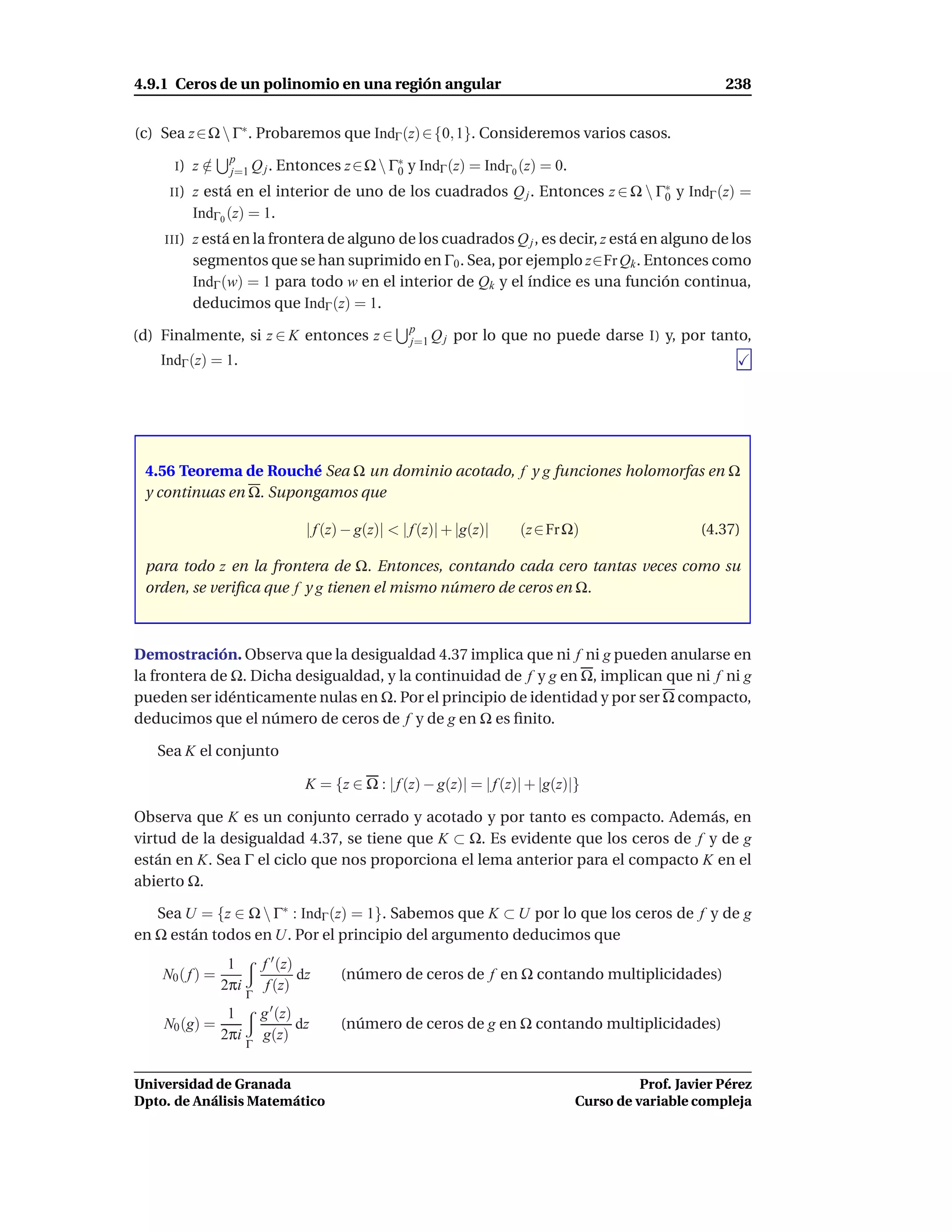 4.9.1 Ceros de un polinomio en una región angular                                                          238


(c) Sea z ∈ Ω  Γ∗ . Probaremos que IndΓ (z) ∈ {0, 1}. Consideremos varios casos.
                  p
      I)    z∈
             /    j=1 Q j . Entonces       z ∈ Ω  Γ∗ y IndΓ (z) = IndΓ0 (z) = 0.
                                                    0
     II )   z está en el interior de uno de los cuadrados Q j . Entonces z ∈ Ω  Γ∗ y IndΓ (z) =
                                                                                  0
            IndΓ0 (z) = 1.
    III )   z está en la frontera de alguno de los cuadrados Q j , es decir, z está en alguno de los
            segmentos que se han suprimido en Γ0 . Sea, por ejemplo z∈Fr Qk . Entonces como
            IndΓ (w) = 1 para todo w en el interior de Qk y el índice es una función continua,
            deducimos que IndΓ (z) = 1.
                                                       p
(d) Finalmente, si z ∈ K entonces z ∈                  j=1 Q j   por lo que no puede darse I) y, por tanto,
   IndΓ (z) = 1.




 4.56 Teorema de Rouché Sea Ω un dominio acotado, f y g funciones holomorfas en Ω
 y continuas en Ω. Supongamos que

                                    | f (z) − g(z)| < | f (z)| + |g(z)|   (z ∈ Fr Ω)                   (4.37)

 para todo z en la frontera de Ω. Entonces, contando cada cero tantas veces como su
 orden, se veriﬁca que f y g tienen el mismo número de ceros en Ω.



Demostración. Observa que la desigualdad 4.37 implica que ni f ni g pueden anularse en
la frontera de Ω. Dicha desigualdad, y la continuidad de f y g en Ω, implican que ni f ni g
pueden ser idénticamente nulas en Ω. Por el principio de identidad y por ser Ω compacto,
deducimos que el número de ceros de f y de g en Ω es ﬁnito.

   Sea K el conjunto

                                    K = {z ∈ Ω : | f (z) − g(z)| = | f (z)| + |g(z)|}

Observa que K es un conjunto cerrado y acotado y por tanto es compacto. Además, en
virtud de la desigualdad 4.37, se tiene que K ⊂ Ω. Es evidente que los ceros de f y de g
están en K. Sea Γ el ciclo que nos proporciona el lema anterior para el compacto K en el
abierto Ω.

   Sea U = {z ∈ Ω  Γ∗ : IndΓ (z) = 1}. Sabemos que K ⊂ U por lo que los ceros de f y de g
en Ω están todos en U. Por el principio del argumento deducimos que
                  1        f ′ (z)
    N0 ( f ) =                     dz     (número de ceros de f en Ω contando multiplicidades)
                 2πi        f (z)
                       Γ
                  1        g ′ (z)
    N0 (g) =                       dz     (número de ceros de g en Ω contando multiplicidades)
                 2πi       g(z)
                       Γ


Universidad de Granada                                                                        Prof. Javier Pérez
Dpto. de Análisis Matemático                                                        Curso de variable compleja
 
