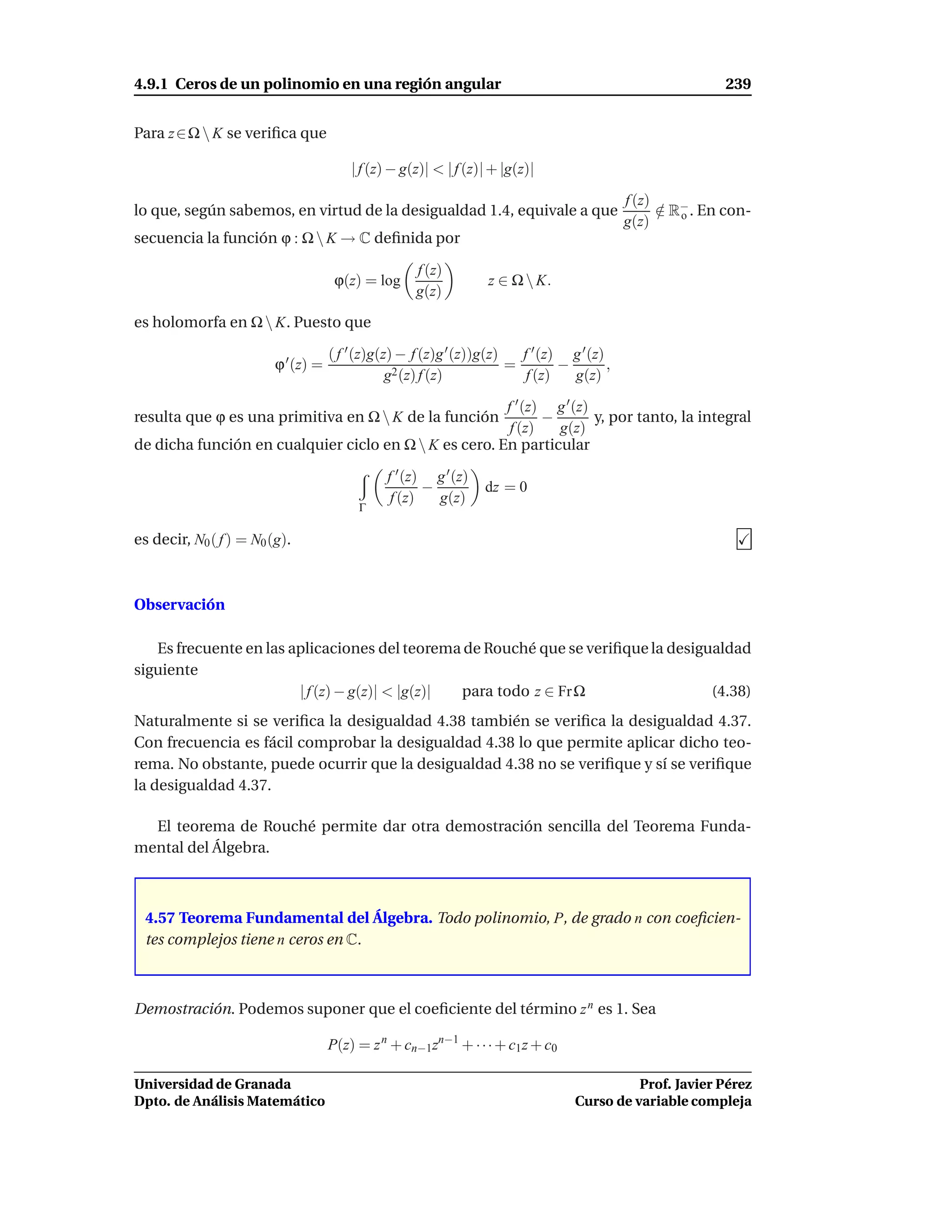 4.9.1 Ceros de un polinomio en una región angular                                                           239


Para z ∈ Ω  K se veriﬁca que

                                         | f (z) − g(z)| < | f (z)| + |g(z)|

                                                                                             f (z)
lo que, según sabemos, en virtud de la desigualdad 1.4, equivale a que                             ∈ R− . En con-
                                                                                                   / o
                                                                                             g(z)
secuencia la función ϕ : Ω  K → C deﬁnida por

                                                     f (z)
                                      ϕ(z) = log                   z ∈ Ω  K.
                                                     g(z)

es holomorfa en Ω  K. Puesto que

                                     ( f ′ (z)g(z) − f (z)g ′ (z))g(z)   f ′ (z) g ′ (z)
                         ϕ ′ (z) =                                     =        −        ,
                                                 g2 (z) f (z)             f (z)   g(z)

                                                       f ′ (z) g ′ (z)
resulta que ϕ es una primitiva en Ω  K de la función         −        y, por tanto, la integral
                                                        f (z)   g(z)
de dicha función en cualquier ciclo en Ω  K es cero. En particular

                                                f ′ (z) g ′ (z)
                                                       −          dz = 0
                                                 f (z)   g(z)
                                          Γ

es decir, N0 ( f ) = N0 (g).



Observación

   Es frecuente en las aplicaciones del teorema de Rouché que se veriﬁque la desigualdad
siguiente
                        | f (z) − g(z)| < |g(z)| para todo z ∈ Fr Ω                (4.38)
Naturalmente si se veriﬁca la desigualdad 4.38 también se veriﬁca la desigualdad 4.37.
Con frecuencia es fácil comprobar la desigualdad 4.38 lo que permite aplicar dicho teo-
rema. No obstante, puede ocurrir que la desigualdad 4.38 no se veriﬁque y sí se veriﬁque
la desigualdad 4.37.

  El teorema de Rouché permite dar otra demostración sencilla del Teorema Funda-
mental del Álgebra.



 4.57 Teorema Fundamental del Álgebra. Todo polinomio, P, de grado n con coeﬁcien-
 tes complejos tiene n ceros en C.



Demostración. Podemos suponer que el coeﬁciente del término z n es 1. Sea

                                     P(z) = z n + cn−1zn−1 + · · · + c1 z + c0

Universidad de Granada                                                                       Prof. Javier Pérez
Dpto. de Análisis Matemático                                                       Curso de variable compleja
 