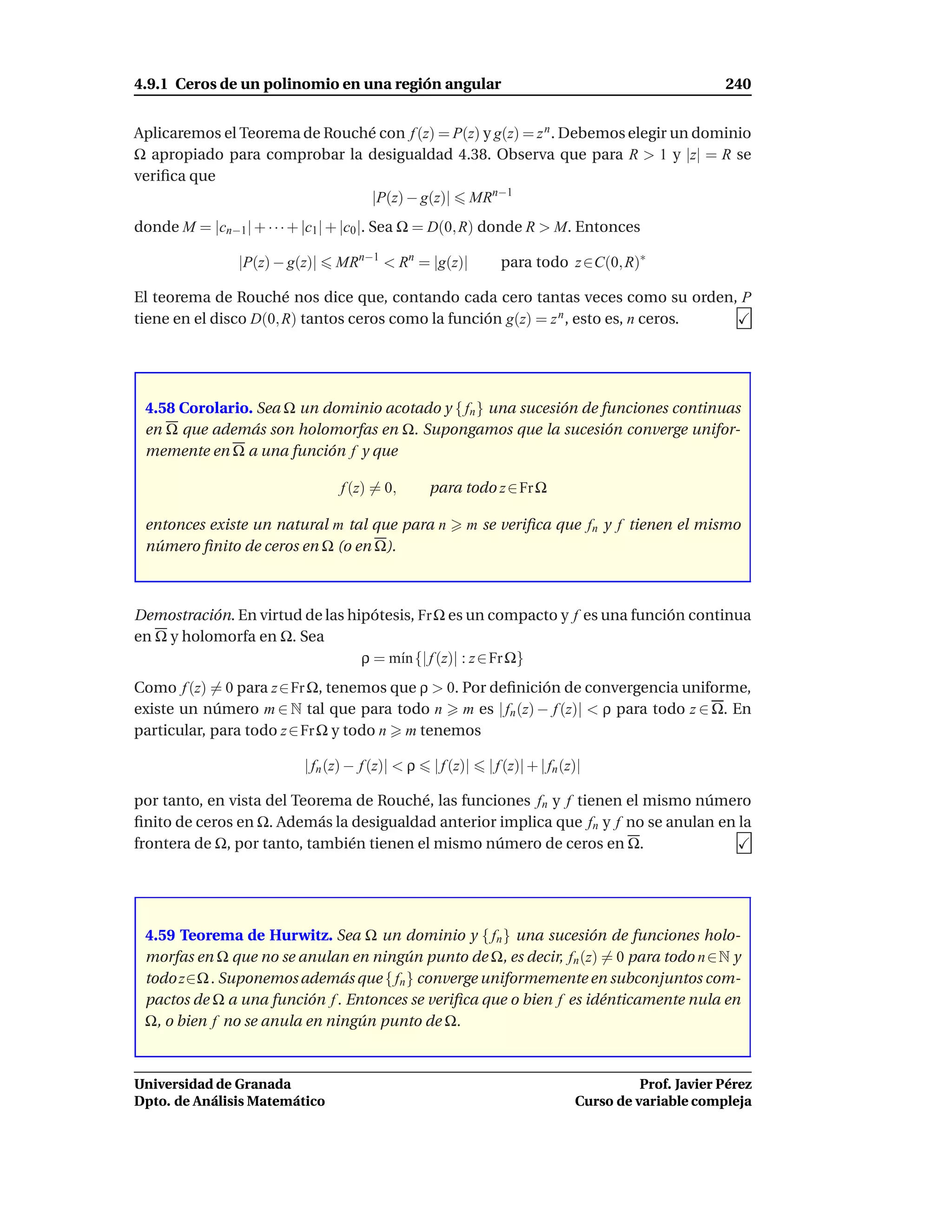 4.9.1 Ceros de un polinomio en una región angular                                                     240


Aplicaremos el Teorema de Rouché con f (z) = P(z) y g(z) = z n . Debemos elegir un dominio
Ω apropiado para comprobar la desigualdad 4.38. Observa que para R > 1 y |z| = R se
veriﬁca que
                               |P(z) − g(z)| MRn−1
donde M = |cn−1 | + · · · + |c1 | + |c0 |. Sea Ω = D(0, R) donde R > M. Entonces

                |P(z) − g(z)|   MRn−1 < Rn = |g(z)|            para todo z ∈C(0, R)∗

El teorema de Rouché nos dice que, contando cada cero tantas veces como su orden, P
tiene en el disco D(0, R) tantos ceros como la función g(z) = z n , esto es, n ceros.




 4.58 Corolario. Sea Ω un dominio acotado y { fn } una sucesión de funciones continuas
 en Ω que además son holomorfas en Ω. Supongamos que la sucesión converge unifor-
 memente en Ω a una función f y que

                                f (z) = 0,        para todo z ∈ Fr Ω

 entonces existe un natural m tal que para n             m se veriﬁca que fn y f tienen el mismo
 número ﬁnito de ceros en Ω (o en Ω).



Demostración. En virtud de las hipótesis, Fr Ω es un compacto y f es una función continua
en Ω y holomorfa en Ω. Sea
                                 ρ = m´n {| f (z)| : z ∈ Fr Ω}
                                      ı
Como f (z) = 0 para z∈Fr Ω, tenemos que ρ > 0. Por deﬁnición de convergencia uniforme,
existe un número m ∈ N tal que para todo n m es | fn (z) − f (z)| < ρ para todo z ∈ Ω. En
particular, para todo z ∈ Fr Ω y todo n m tenemos

                          | fn (z) − f (z)| < ρ   | f (z)|   | f (z)| + | fn (z)|

por tanto, en vista del Teorema de Rouché, las funciones fn y f tienen el mismo número
ﬁnito de ceros en Ω. Además la desigualdad anterior implica que fn y f no se anulan en la
frontera de Ω, por tanto, también tienen el mismo número de ceros en Ω.




 4.59 Teorema de Hurwitz. Sea Ω un dominio y { fn } una sucesión de funciones holo-
 morfas en Ω que no se anulan en ningún punto de Ω, es decir, fn (z) = 0 para todo n ∈N y
 todo z∈Ω . Suponemos además que { fn } converge uniformemente en subconjuntos com-
 pactos de Ω a una función f . Entonces se veriﬁca que o bien f es idénticamente nula en
 Ω, o bien f no se anula en ningún punto de Ω.



Universidad de Granada                                                                   Prof. Javier Pérez
Dpto. de Análisis Matemático                                                   Curso de variable compleja
 