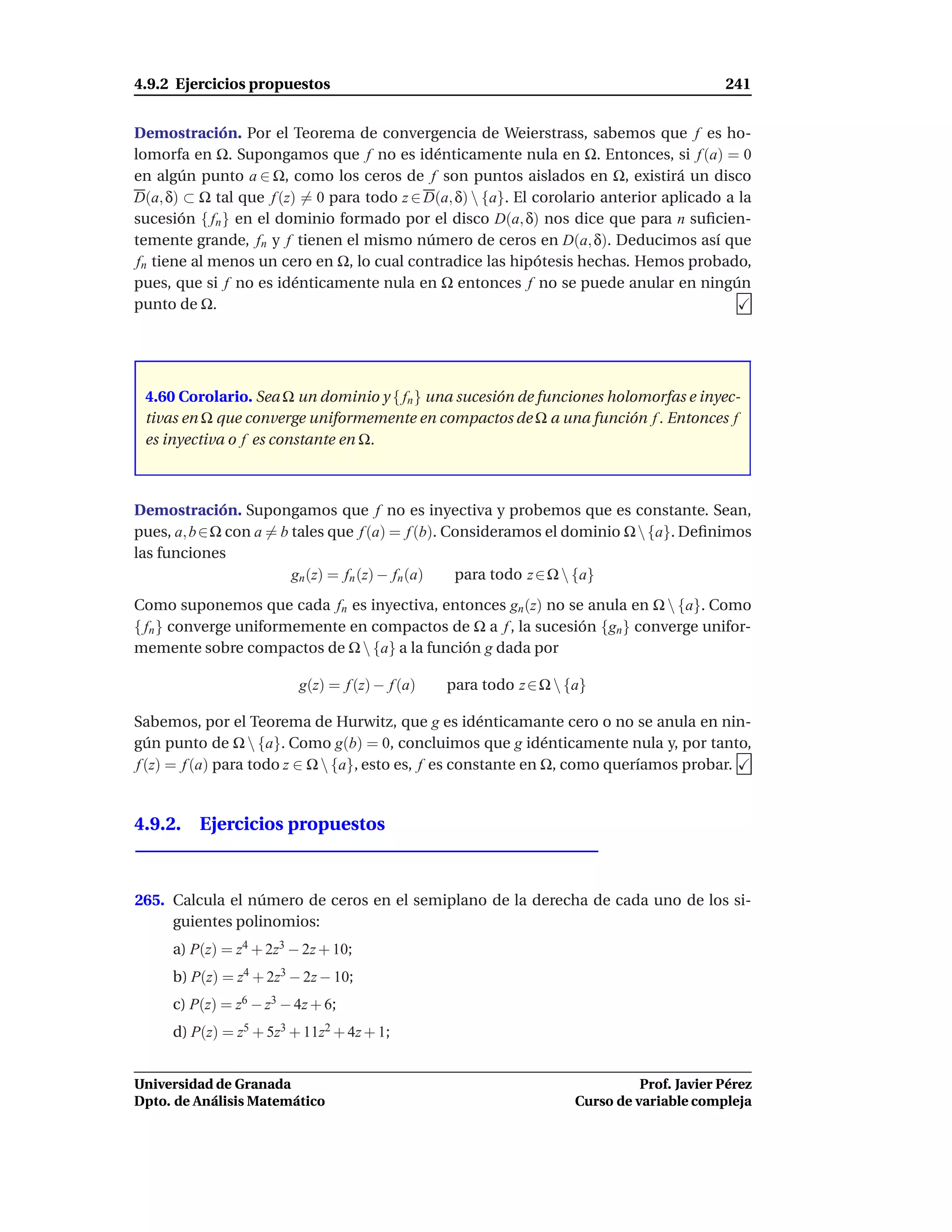 4.9.2 Ejercicios propuestos                                                               241


Demostración. Por el Teorema de convergencia de Weierstrass, sabemos que f es ho-
lomorfa en Ω. Supongamos que f no es idénticamente nula en Ω. Entonces, si f (a) = 0
en algún punto a ∈ Ω, como los ceros de f son puntos aislados en Ω, existirá un disco
D(a, δ) ⊂ Ω tal que f (z) = 0 para todo z ∈ D(a, δ)  {a}. El corolario anterior aplicado a la
sucesión { fn } en el dominio formado por el disco D(a, δ) nos dice que para n suﬁcien-
temente grande, fn y f tienen el mismo número de ceros en D(a, δ). Deducimos así que
 fn tiene al menos un cero en Ω, lo cual contradice las hipótesis hechas. Hemos probado,
pues, que si f no es idénticamente nula en Ω entonces f no se puede anular en ningún
punto de Ω.




 4.60 Corolario. Sea Ω un dominio y { fn } una sucesión de funciones holomorfas e inyec-
 tivas en Ω que converge uniformemente en compactos de Ω a una función f . Entonces f
 es inyectiva o f es constante en Ω.



Demostración. Supongamos que f no es inyectiva y probemos que es constante. Sean,
pues, a, b ∈Ω con a = b tales que f (a) = f (b). Consideramos el dominio Ω  {a}. Deﬁnimos
las funciones
                        gn (z) = fn (z) − fn (a)  para todo z ∈ Ω  {a}
Como suponemos que cada fn es inyectiva, entonces gn (z) no se anula en Ω  {a}. Como
{ fn } converge uniformemente en compactos de Ω a f , la sucesión {gn} converge unifor-
memente sobre compactos de Ω  {a} a la función g dada por

                         g(z) = f (z) − f (a)   para todo z ∈ Ω  {a}

Sabemos, por el Teorema de Hurwitz, que g es idénticamante cero o no se anula en nin-
gún punto de Ω  {a}. Como g(b) = 0, concluimos que g idénticamente nula y, por tanto,
f (z) = f (a) para todo z ∈ Ω  {a}, esto es, f es constante en Ω, como queríamos probar.


4.9.2. Ejercicios propuestos



265. Calcula el número de ceros en el semiplano de la derecha de cada uno de los si-
     guientes polinomios:
     a) P(z) = z4 + 2z3 − 2z + 10;
     b) P(z) = z4 + 2z3 − 2z − 10;
     c) P(z) = z6 − z3 − 4z + 6;
     d) P(z) = z5 + 5z3 + 11z2 + 4z + 1;


Universidad de Granada                                                       Prof. Javier Pérez
Dpto. de Análisis Matemático                                       Curso de variable compleja
 