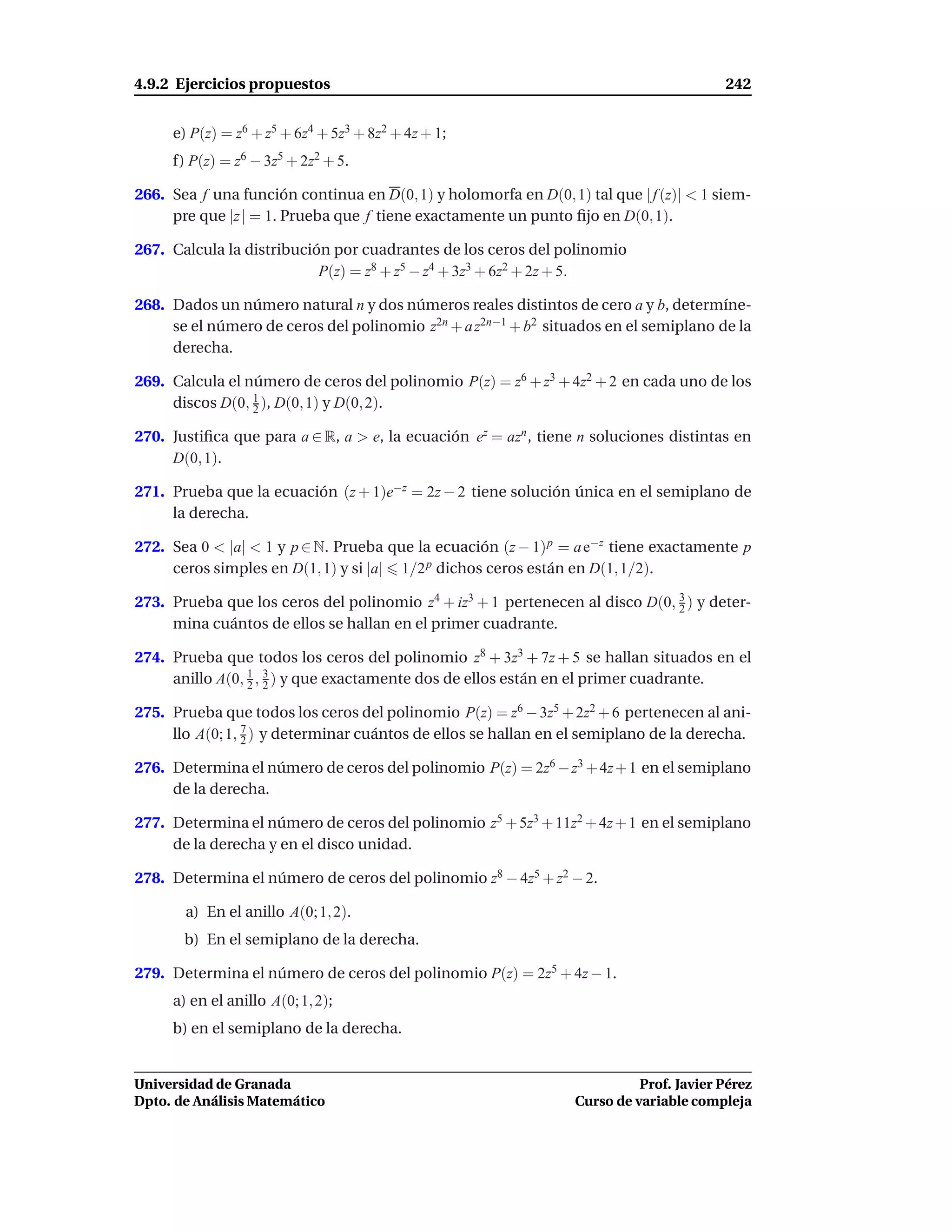 4.9.2 Ejercicios propuestos                                                             242


     e) P(z) = z6 + z5 + 6z4 + 5z3 + 8z2 + 4z + 1;
     f) P(z) = z6 − 3z5 + 2z2 + 5.

266. Sea f una función continua en D(0, 1) y holomorfa en D(0, 1) tal que | f (z)| < 1 siem-
     pre que |z | = 1. Prueba que f tiene exactamente un punto ﬁjo en D(0, 1).

267. Calcula la distribución por cuadrantes de los ceros del polinomio
                           P(z) = z8 + z5 − z4 + 3z3 + 6z2 + 2z + 5.

268. Dados un número natural n y dos números reales distintos de cero a y b, determíne-
     se el número de ceros del polinomio z2n + a z2n−1 + b2 situados en el semiplano de la
     derecha.

269. Calcula el número de ceros del polinomio P(z) = z6 + z3 + 4z2 + 2 en cada uno de los
     discos D(0, 1 ), D(0, 1) y D(0, 2).
                 2

270. Justiﬁca que para a ∈ R, a > e, la ecuación ez = azn , tiene n soluciones distintas en
     D(0, 1).

271. Prueba que la ecuación (z + 1)e−z = 2z − 2 tiene solución única en el semiplano de
     la derecha.

272. Sea 0 < |a| < 1 y p ∈ N. Prueba que la ecuación (z − 1) p = a e−z tiene exactamente p
     ceros simples en D(1, 1) y si |a| 1/2 p dichos ceros están en D(1, 1/2).

273. Prueba que los ceros del polinomio z4 + iz3 + 1 pertenecen al disco D(0, 3 ) y deter-
                                                                              2
     mina cuántos de ellos se hallan en el primer cuadrante.

274. Prueba que todos los ceros del polinomio z8 + 3z3 + 7z + 5 se hallan situados en el
     anillo A(0, 1 , 2 ) y que exactamente dos de ellos están en el primer cuadrante.
                 2
                     3


275. Prueba que todos los ceros del polinomio P(z) = z6 − 3z5 + 2z2 + 6 pertenecen al ani-
                 7
     llo A(0; 1, 2 ) y determinar cuántos de ellos se hallan en el semiplano de la derecha.

276. Determina el número de ceros del polinomio P(z) = 2z6 − z3 + 4z + 1 en el semiplano
     de la derecha.

277. Determina el número de ceros del polinomio z5 + 5z3 + 11z2 + 4z + 1 en el semiplano
     de la derecha y en el disco unidad.

278. Determina el número de ceros del polinomio z8 − 4z5 + z2 − 2.

       a) En el anillo A(0; 1, 2).
       b) En el semiplano de la derecha.

279. Determina el número de ceros del polinomio P(z) = 2z5 + 4z − 1.
     a) en el anillo A(0; 1, 2);
     b) en el semiplano de la derecha.


Universidad de Granada                                                     Prof. Javier Pérez
Dpto. de Análisis Matemático                                     Curso de variable compleja
 