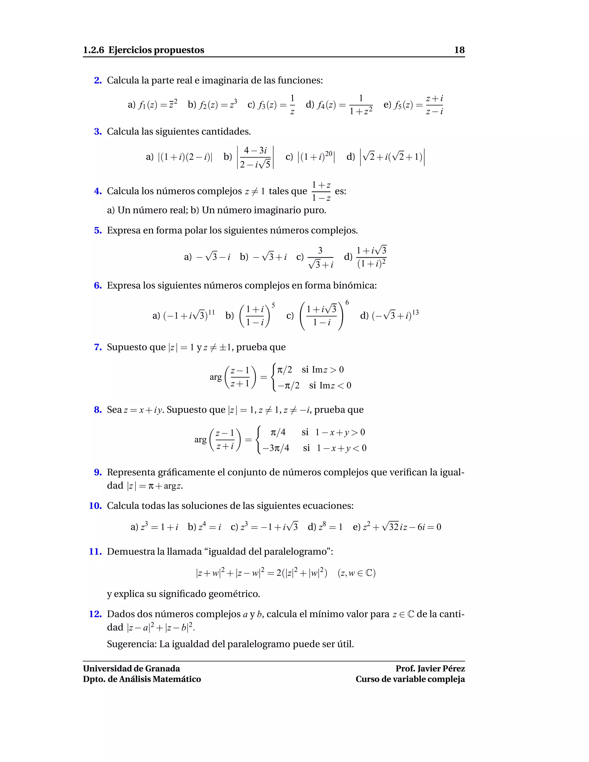 1.2.6 Ejercicios propuestos                                                                                        18


  2. Calcula la parte real e imaginaria de las funciones:
                                                               1                     1                       z+i
          a) f1 (z) = z 2   b) f2 (z) = z3      c) f3 (z) =          d) f4 (z) =               e) f5 (z) =
                                                               z                   1 + z2                    z−i

  3. Calcula las siguientes cantidades.
                                                4 − 3i                                   √      √
               a) |(1 + i)(2 − i)|        b)       √          c) (1 + i)20         d)     2 + i( 2 + 1)
                                               2−i 5

                                                 1+z
  4. Calcula los números complejos z = 1 tales que    es:
                                                 1−z
     a) Un número real; b) Un número imaginario puro.

  5. Expresa en forma polar los siguientes números complejos.
                                                                                      √
                                √          √           3                          1+i 3
                            a) − 3 − i b) − 3 + i c) √                         d)
                                                      3+i                         (1 + i)2

  6. Expresa los siguientes números complejos en forma binómica:
                                                         5              √      6
                           √                    1+i                  1+i 3                    √
                 a) (−1 + i 3)11          b)                   c)                        d) (− 3 + i)13
                                                1−i                   1−i

  7. Supuesto que |z | = 1 y z = ±1, prueba que

                                           z−1               π/2 si Im z > 0
                                    arg             =
                                           z+1               −π/2 si Im z < 0

  8. Sea z = x + i y. Supuesto que |z | = 1, z = 1, z = −i, prueba que

                                     z−1                 π/4        si 1 − x + y > 0
                              arg               =
                                     z+i            −3π/4           si 1 − x + y < 0

  9. Representa gráﬁcamente el conjunto de números complejos que veriﬁcan la igual-
     dad |z | = π + argz.

 10. Calcula todas las soluciones de las siguientes ecuaciones:
                                                √                   √
          a) z3 = 1 + i b) z4 = i c) z3 = −1 + i 3 d) z8 = 1 e) z2 + 32 i z − 6i = 0

 11. Demuestra la llamada “igualdad del paralelogramo”:

                              |z + w|2 + |z − w|2 = 2(|z|2 + |w|2 ) (z, w ∈ C)

     y explica su signiﬁcado geométrico.

 12. Dados dos números complejos a y b, calcula el mínimo valor para z ∈ C de la canti-
     dad |z − a|2 + |z − b|2.
     Sugerencia: La igualdad del paralelogramo puede ser útil.

Universidad de Granada                                                                            Prof. Javier Pérez
Dpto. de Análisis Matemático                                                            Curso de variable compleja
 
