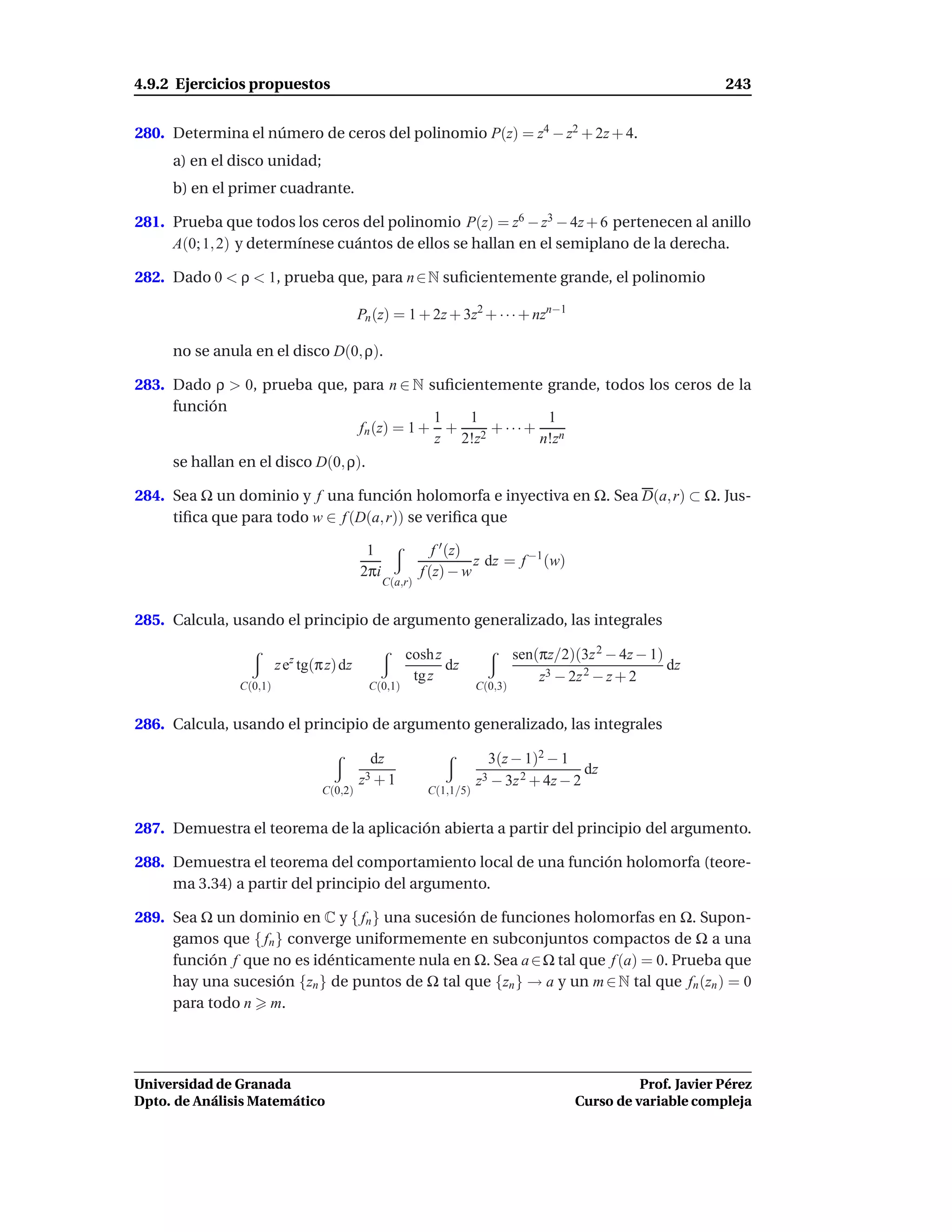 4.9.2 Ejercicios propuestos                                                                                    243


280. Determina el número de ceros del polinomio P(z) = z4 − z2 + 2z + 4.
     a) en el disco unidad;
     b) en el primer cuadrante.

281. Prueba que todos los ceros del polinomio P(z) = z6 − z3 − 4z + 6 pertenecen al anillo
     A(0; 1, 2) y determínese cuántos de ellos se hallan en el semiplano de la derecha.

282. Dado 0 < ρ < 1, prueba que, para n ∈ N suﬁcientemente grande, el polinomio

                                          Pn (z) = 1 + 2z + 3z2 + · · · + nzn−1

     no se anula en el disco D(0, ρ).

283. Dado ρ > 0, prueba que, para n ∈ N suﬁcientemente grande, todos los ceros de la
     función
                                          1  1           1
                              fn (z) = 1 + + 2 + · · · + n
                                          z 2!z         n!z
     se hallan en el disco D(0, ρ).

284. Sea Ω un dominio y f una función holomorfa e inyectiva en Ω. Sea D(a, r) ⊂ Ω. Jus-
     tiﬁca que para todo w ∈ f (D(a, r)) se veriﬁca que

                                           1                f ′ (z)
                                                                    z dz = f −1 (w)
                                          2πi            f (z) − w
                                                C(a,r)


285. Calcula, usando el principio de argumento generalizado, las integrales

                                                     cosh z                   sen(πz/2)(3z 2 − 4z − 1)
                        z ez tg(π z) dz                     dz                                         dz
                                                      tg z                        z3 − 2z 2 − z + 2
               C(0,1)                       C(0,1)                   C(0,3)


286. Calcula, usando el principio de argumento generalizado, las integrales

                                            dz                         3(z − 1)2 − 1
                                                                                        dz
                                          z3+1                       z3 − 3z 2 + 4z − 2
                                 C(0,2)                   C(1,1/5)


287. Demuestra el teorema de la aplicación abierta a partir del principio del argumento.

288. Demuestra el teorema del comportamiento local de una función holomorfa (teore-
     ma 3.34) a partir del principio del argumento.

289. Sea Ω un dominio en C y { fn } una sucesión de funciones holomorfas en Ω. Supon-
     gamos que { fn } converge uniformemente en subconjuntos compactos de Ω a una
     función f que no es idénticamente nula en Ω. Sea a ∈ Ω tal que f (a) = 0. Prueba que
     hay una sucesión {zn } de puntos de Ω tal que {zn } → a y un m ∈ N tal que fn (zn ) = 0
     para todo n m.




Universidad de Granada                                                                            Prof. Javier Pérez
Dpto. de Análisis Matemático                                                            Curso de variable compleja
 