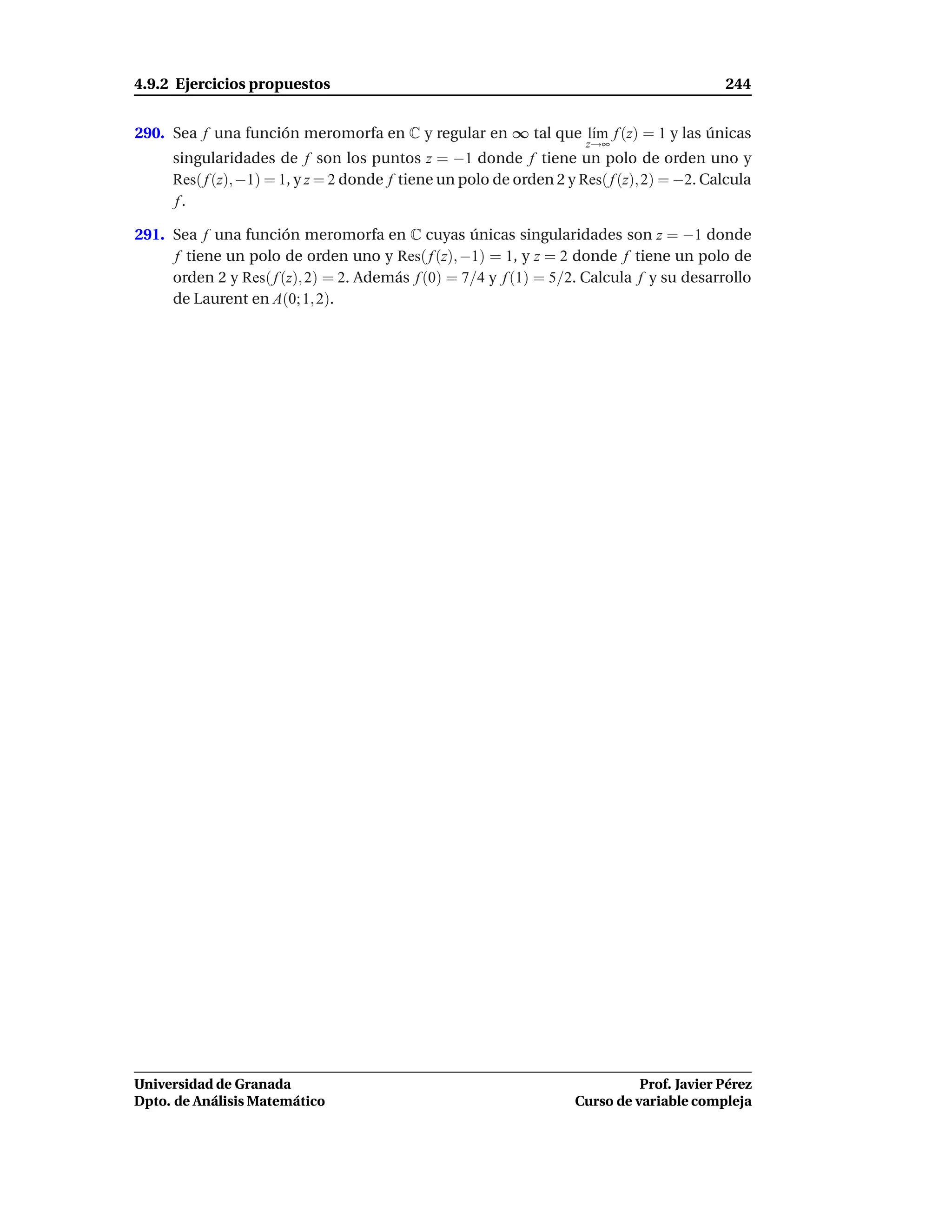 4.9.2 Ejercicios propuestos                                                                 244


290. Sea f una función meromorfa en C y regular en ∞ tal que l´m f (z) = 1 y las únicas
                                                              ı
                                                                      z→∞
     singularidades de f son los puntos z = −1 donde f tiene un polo de orden uno y
     Res( f (z), −1) = 1, y z = 2 donde f tiene un polo de orden 2 y Res( f (z), 2) = −2. Calcula
     f.

291. Sea f una función meromorfa en C cuyas únicas singularidades son z = −1 donde
     f tiene un polo de orden uno y Res( f (z), −1) = 1, y z = 2 donde f tiene un polo de
     orden 2 y Res( f (z), 2) = 2. Además f (0) = 7/4 y f (1) = 5/2. Calcula f y su desarrollo
     de Laurent en A(0; 1, 2).




Universidad de Granada                                                        Prof. Javier Pérez
Dpto. de Análisis Matemático                                        Curso de variable compleja
 