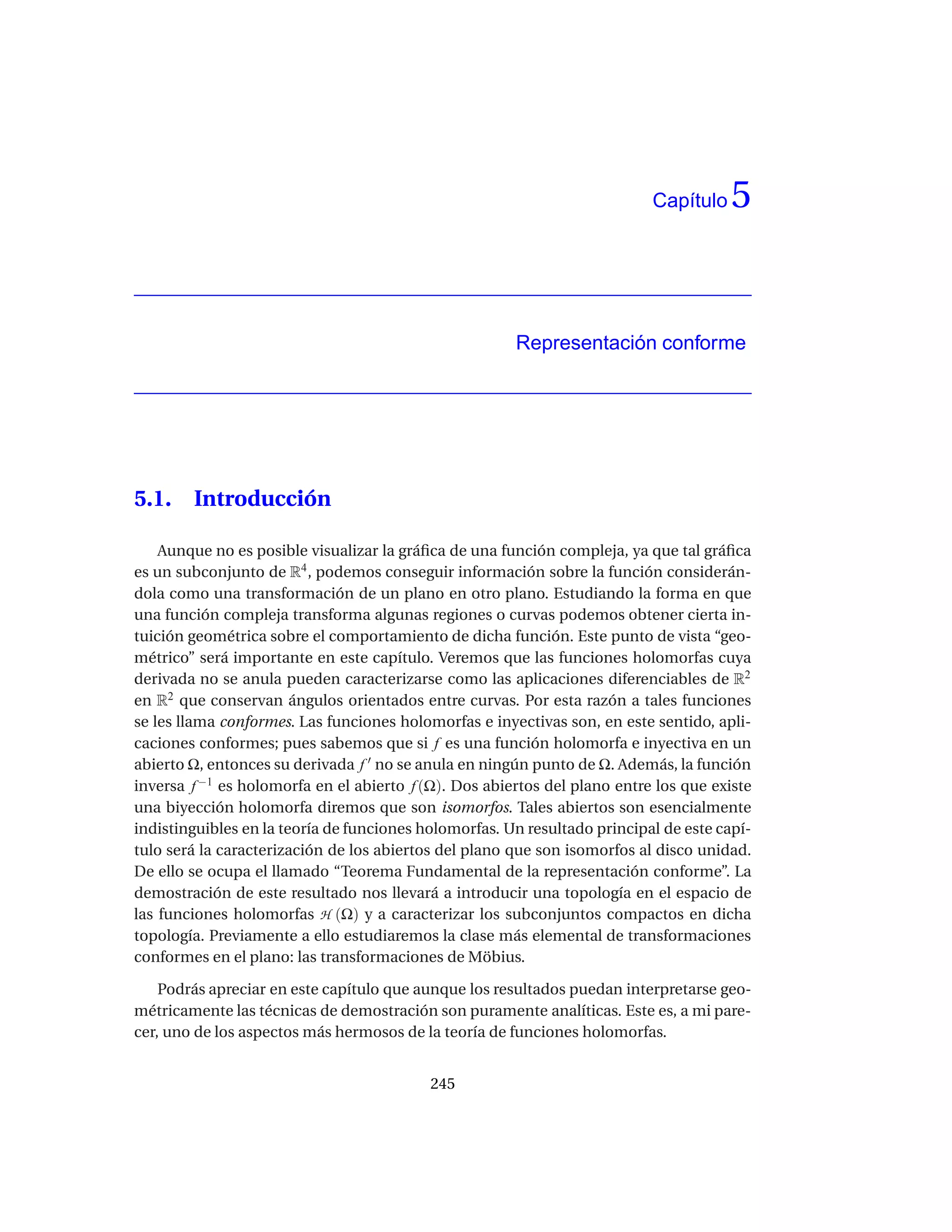 Capítulo    5


                                                       Representación conforme




5.1.    Introducción

    Aunque no es posible visualizar la gráﬁca de una función compleja, ya que tal gráﬁca
es un subconjunto de R4 , podemos conseguir información sobre la función considerán-
dola como una transformación de un plano en otro plano. Estudiando la forma en que
una función compleja transforma algunas regiones o curvas podemos obtener cierta in-
tuición geométrica sobre el comportamiento de dicha función. Este punto de vista “geo-
métrico” será importante en este capítulo. Veremos que las funciones holomorfas cuya
derivada no se anula pueden caracterizarse como las aplicaciones diferenciables de R2
en R2 que conservan ángulos orientados entre curvas. Por esta razón a tales funciones
se les llama conformes. Las funciones holomorfas e inyectivas son, en este sentido, apli-
caciones conformes; pues sabemos que si f es una función holomorfa e inyectiva en un
abierto Ω, entonces su derivada f ′ no se anula en ningún punto de Ω. Además, la función
inversa f −1 es holomorfa en el abierto f (Ω). Dos abiertos del plano entre los que existe
una biyección holomorfa diremos que son isomorfos. Tales abiertos son esencialmente
indistinguibles en la teoría de funciones holomorfas. Un resultado principal de este capí-
tulo será la caracterización de los abiertos del plano que son isomorfos al disco unidad.
De ello se ocupa el llamado “Teorema Fundamental de la representación conforme”. La
demostración de este resultado nos llevará a introducir una topología en el espacio de
las funciones holomorfas H (Ω) y a caracterizar los subconjuntos compactos en dicha
topología. Previamente a ello estudiaremos la clase más elemental de transformaciones
conformes en el plano: las transformaciones de Möbius.

    Podrás apreciar en este capítulo que aunque los resultados puedan interpretarse geo-
métricamente las técnicas de demostración son puramente analíticas. Este es, a mi pare-
cer, uno de los aspectos más hermosos de la teoría de funciones holomorfas.


                                           245
 