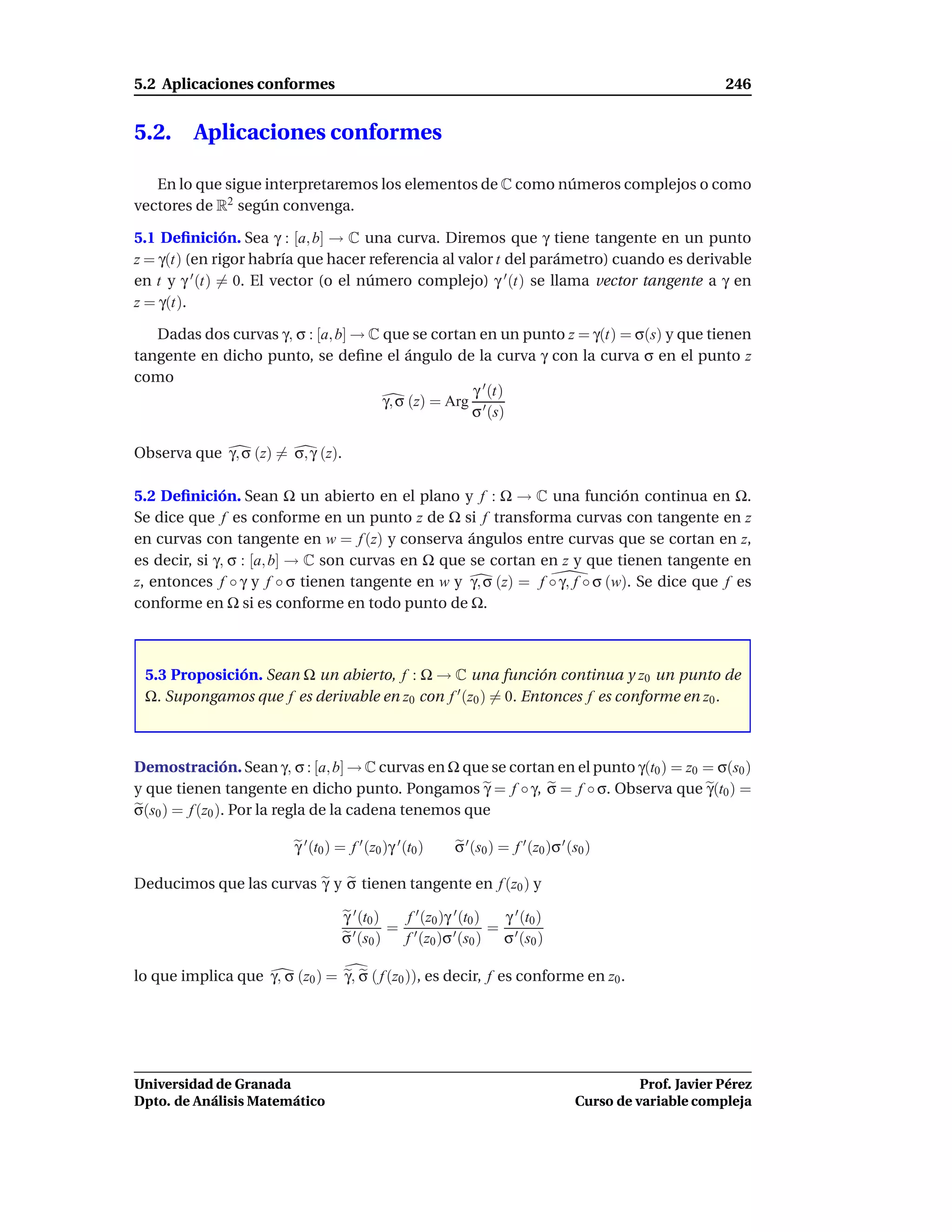 5.2 Aplicaciones conformes                                                                                  246


5.2.     Aplicaciones conformes

   En lo que sigue interpretaremos los elementos de C como números complejos o como
vectores de R2 según convenga.

5.1 Deﬁnición. Sea γ : [a, b] → C una curva. Diremos que γ tiene tangente en un punto
z = γ(t) (en rigor habría que hacer referencia al valor t del parámetro) cuando es derivable
en t y γ ′ (t) = 0. El vector (o el número complejo) γ ′ (t) se llama vector tangente a γ en
z = γ(t).

   Dadas dos curvas γ, σ : [a, b] → C que se cortan en un punto z = γ(t) = σ(s) y que tienen
tangente en dicho punto, se deﬁne el ángulo de la curva γ con la curva σ en el punto z
como
                                                    γ ′ (t)
                                      γ, σ (z) = Arg ′
                                                    σ (s)

Observa que γ, σ (z) = σ, γ (z).

5.2 Deﬁnición. Sean Ω un abierto en el plano y f : Ω → C una función continua en Ω.
Se dice que f es conforme en un punto z de Ω si f transforma curvas con tangente en z
en curvas con tangente en w = f (z) y conserva ángulos entre curvas que se cortan en z,
es decir, si γ, σ : [a, b] → C son curvas en Ω que se cortan en z y que tienen tangente en
z, entonces f ◦ γ y f ◦ σ tienen tangente en w y γ, σ (z) = f ◦ γ, f ◦ σ (w). Se dice que f es
conforme en Ω si es conforme en todo punto de Ω.



 5.3 Proposición. Sean Ω un abierto, f : Ω → C una función continua y z0 un punto de
 Ω. Supongamos que f es derivable en z0 con f ′ (z0 ) = 0. Entonces f es conforme en z0 .



Demostración. Sean γ, σ : [a, b] → C curvas en Ω que se cortan en el punto γ(t0 ) = z0 = σ(s0 )
y que tienen tangente en dicho punto. Pongamos γ = f ◦ γ, σ = f ◦ σ. Observa que γ(t0 ) =
σ(s0 ) = f (z0 ). Por la regla de la cadena tenemos que

                          γ ′ (t0 ) = f ′ (z0 )γ ′ (t0 )   σ ′ (s0 ) = f ′ (z0 )σ ′ (s0 )

Deducimos que las curvas γ y σ tienen tangente en f (z0 ) y

                                    γ ′ (t0 )  f ′ (z0 )γ ′ (t0 ) γ ′ (t0 )
                                      ′ (s ) = f ′ (z )σ ′ (s ) = σ ′ (s )
                                    σ 0              0        0         0


lo que implica que γ, σ (z0 ) = γ, σ ( f (z0 )), es decir, f es conforme en z0 .




Universidad de Granada                                                                         Prof. Javier Pérez
Dpto. de Análisis Matemático                                                         Curso de variable compleja
 