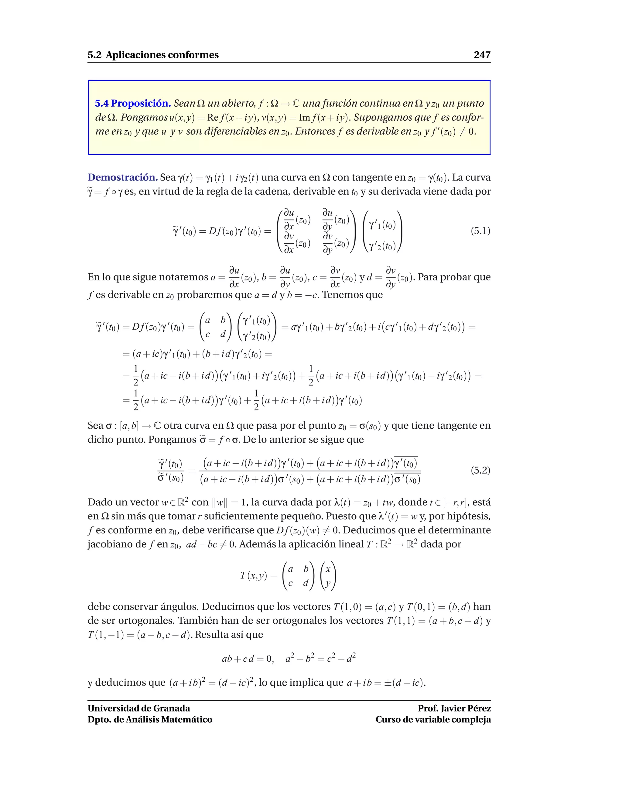 5.2 Aplicaciones conformes                                                                                                  247



 5.4 Proposición. Sean Ω un abierto, f : Ω → C una función continua en Ω y z0 un punto
 de Ω. Pongamos u(x, y) = Re f (x + i y), v(x, y) = Im f (x + i y). Supongamos que f es confor-
 me en z0 y que u y v son diferenciables en z0 . Entonces f es derivable en z0 y f ′ (z0 ) = 0.



Demostración. Sea γ(t) = γ1 (t) + i γ2 (t) una curva en Ω con tangente en z0 = γ(t0 ). La curva
γ = f ◦ γ es, en virtud de la regla de la cadena, derivable en t0 y su derivada viene dada por
                                                              ∂u           ∂u                   
                                                                    (z0 )      (z0 )
                                                                                      γ ′ 1 (t0 )
                          γ ′ (t0 ) = D f (z0 )γ ′ (t0 ) =  ∂x             ∂y
                                                           
                                                             ∂v             ∂v                                          (5.1)
                                                                    (z0 )      (z0 )    γ 2 0
                                                                                          ′ (t )
                                                               ∂x           ∂y

                              ∂u           ∂u         ∂v          ∂v
En lo que sigue notaremos a =    (z0 ), b = (z0 ), c = (z0 ) y d = (z0 ). Para probar que
                              ∂x           ∂y         ∂x          ∂y
f es derivable en z0 probaremos que a = d y b = −c. Tenemos que

                                     a   b     γ ′ 1 (t0 )
  γ ′ (t0 ) = D f (z0 )γ ′ (t0 ) =                            = aγ ′ 1 (t0 ) + bγ ′ 2 (t0 ) + i cγ ′ 1 (t0 ) + dγ ′ 2 (t0 ) =
                                     c   d     γ ′ 2 (t0 )
          = (a + ic)γ ′ 1 (t0 ) + (b + i d)γ ′ 2 (t0 ) =
            1                                               1
          = a + ic − i(b + i d) γ ′ 1 (t0 ) + iγ ′ 2 (t0 ) + a + ic + i(b + i d) γ ′ 1 (t0 ) − iγ ′ 2 (t0 ) =
            2                                               2
            1                                      1
          = a + ic − i(b + i d) γ ′ (t0 ) + a + ic + i(b + i d) γ ′ (t0 )
            2                                      2
Sea σ : [a, b] → C otra curva en Ω que pasa por el punto z0 = σ(s0 ) y que tiene tangente en
dicho punto. Pongamos σ = f ◦ σ. De lo anterior se sigue que

                     γ ′ (t0 )    a + ic − i(b + i d) γ ′ (t0 ) + a + ic + i(b + i d) γ ′ (t0 )
                               =                                                                                           (5.2)
                     σ ′ (s0 )   a + ic − i(b + i d) σ ′ (s0 ) + a + ic + i(b + i d) σ ′ (s0 )

Dado un vector w ∈ R2 con w = 1, la curva dada por λ(t) = z0 + tw, donde t ∈ [−r, r], está
en Ω sin más que tomar r suﬁcientemente pequeño. Puesto que λ ′ (t) = w y, por hipótesis,
 f es conforme en z0 , debe veriﬁcarse que D f (z0 )(w) = 0. Deducimos que el determinante
jacobiano de f en z0 , ad − bc = 0. Además la aplicación lineal T : R2 → R2 dada por

                                                                a b         x
                                              T (x, y) =
                                                                c d         y

debe conservar ángulos. Deducimos que los vectores T (1, 0) = (a, c) y T (0, 1) = (b, d) han
de ser ortogonales. También han de ser ortogonales los vectores T (1, 1) = (a + b, c + d) y
T (1, −1) = (a − b, c − d). Resulta así que

                                         ab + c d = 0,         a 2 − b 2 = c2 − d 2

y deducimos que (a + i b)2 = (d − ic)2 , lo que implica que a + i b = ±(d − ic).

Universidad de Granada                                                                                Prof. Javier Pérez
Dpto. de Análisis Matemático                                                                Curso de variable compleja
 