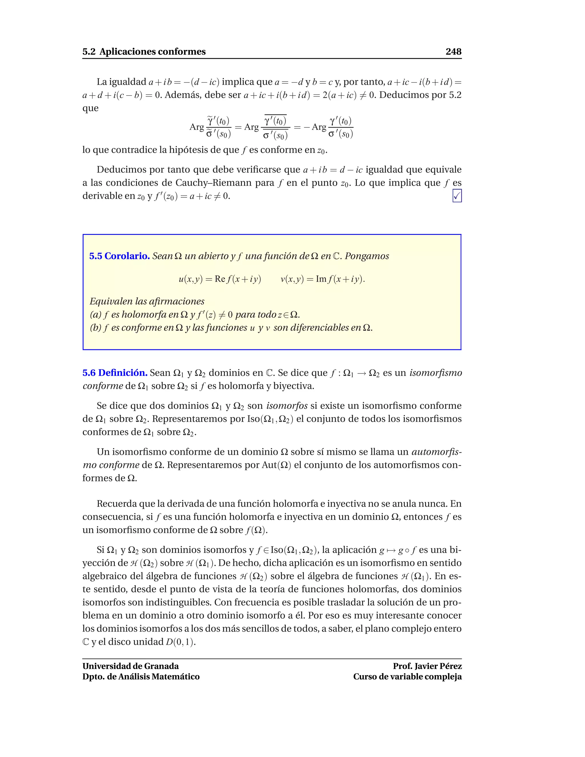 5.2 Aplicaciones conformes                                                                     248


   La igualdad a + i b = −(d − ic) implica que a = −d y b = c y, por tanto, a + ic − i(b + i d) =
a + d + i(c − b) = 0. Además, debe ser a + ic + i(b + i d) = 2(a + ic) = 0. Deducimos por 5.2
que
                               γ ′ (t0 )      γ ′ (t0 )        γ ′ (t0 )
                          Arg ′          = Arg ′        = − Arg ′
                              σ (s0 )         σ (s0 )          σ (s0 )
lo que contradice la hipótesis de que f es conforme en z0 .

    Deducimos por tanto que debe veriﬁcarse que a + i b = d − ic igualdad que equivale
a las condiciones de Cauchy–Riemann para f en el punto z0 . Lo que implica que f es
derivable en z0 y f ′ (z0 ) = a + ic = 0.




 5.5 Corolario. Sean Ω un abierto y f una función de Ω en C. Pongamos

                        u(x, y) = Re f (x + i y)   v(x, y) = Im f (x + i y).

 Equivalen las aﬁrmaciones
 (a) f es holomorfa en Ω y f ′ (z) = 0 para todo z ∈ Ω.
 (b) f es conforme en Ω y las funciones u y v son diferenciables en Ω.



5.6 Deﬁnición. Sean Ω1 y Ω2 dominios en C. Se dice que f : Ω1 → Ω2 es un isomorﬁsmo
conforme de Ω1 sobre Ω2 si f es holomorfa y biyectiva.

   Se dice que dos dominios Ω1 y Ω2 son isomorfos si existe un isomorﬁsmo conforme
de Ω1 sobre Ω2 . Representaremos por Iso(Ω1 , Ω2 ) el conjunto de todos los isomorﬁsmos
conformes de Ω1 sobre Ω2 .

   Un isomorﬁsmo conforme de un dominio Ω sobre sí mismo se llama un automorﬁs-
mo conforme de Ω. Representaremos por Aut(Ω) el conjunto de los automorﬁsmos con-
formes de Ω.

   Recuerda que la derivada de una función holomorfa e inyectiva no se anula nunca. En
consecuencia, si f es una función holomorfa e inyectiva en un dominio Ω, entonces f es
un isomorﬁsmo conforme de Ω sobre f (Ω).

    Si Ω1 y Ω2 son dominios isomorfos y f ∈ Iso(Ω1 , Ω2 ), la aplicación g → g ◦ f es una bi-
yección de H (Ω2 ) sobre H (Ω1 ). De hecho, dicha aplicación es un isomorﬁsmo en sentido
algebraico del álgebra de funciones H (Ω2 ) sobre el álgebra de funciones H (Ω1 ). En es-
te sentido, desde el punto de vista de la teoría de funciones holomorfas, dos dominios
isomorfos son indistinguibles. Con frecuencia es posible trasladar la solución de un pro-
blema en un dominio a otro dominio isomorfo a él. Por eso es muy interesante conocer
los dominios isomorfos a los dos más sencillos de todos, a saber, el plano complejo entero
C y el disco unidad D(0, 1).

Universidad de Granada                                                            Prof. Javier Pérez
Dpto. de Análisis Matemático                                            Curso de variable compleja
 