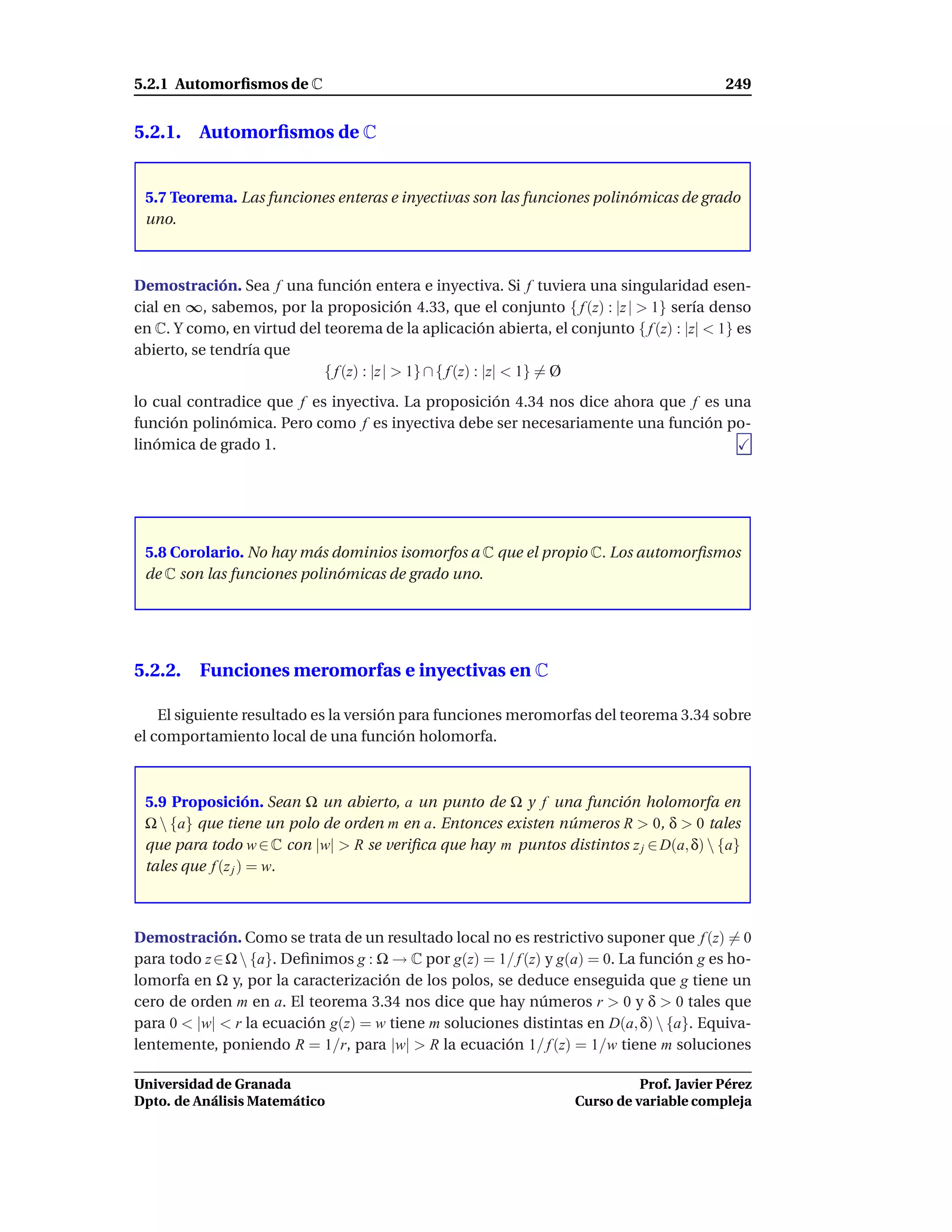 5.2.1 Automorﬁsmos de C                                                                   249


5.2.1. Automorﬁsmos de C


 5.7 Teorema. Las funciones enteras e inyectivas son las funciones polinómicas de grado
 uno.



Demostración. Sea f una función entera e inyectiva. Si f tuviera una singularidad esen-
cial en ∞, sabemos, por la proposición 4.33, que el conjunto { f (z) : |z | > 1} sería denso
en C. Y como, en virtud del teorema de la aplicación abierta, el conjunto { f (z) : |z| < 1} es
abierto, se tendría que
                            { f (z) : |z | > 1} ∩ { f (z) : |z| < 1} = Ø
lo cual contradice que f es inyectiva. La proposición 4.34 nos dice ahora que f es una
función polinómica. Pero como f es inyectiva debe ser necesariamente una función po-
linómica de grado 1.




 5.8 Corolario. No hay más dominios isomorfos a C que el propio C. Los automorﬁsmos
 de C son las funciones polinómicas de grado uno.




5.2.2. Funciones meromorfas e inyectivas en C

    El siguiente resultado es la versión para funciones meromorfas del teorema 3.34 sobre
el comportamiento local de una función holomorfa.



 5.9 Proposición. Sean Ω un abierto, a un punto de Ω y f una función holomorfa en
 Ω  {a} que tiene un polo de orden m en a. Entonces existen números R > 0, δ > 0 tales
 que para todo w ∈ C con |w| > R se veriﬁca que hay m puntos distintos z j ∈ D(a, δ)  {a}
 tales que f (z j ) = w.



Demostración. Como se trata de un resultado local no es restrictivo suponer que f (z) = 0
para todo z ∈ Ω  {a}. Deﬁnimos g : Ω → C por g(z) = 1/ f (z) y g(a) = 0. La función g es ho-
lomorfa en Ω y, por la caracterización de los polos, se deduce enseguida que g tiene un
cero de orden m en a. El teorema 3.34 nos dice que hay números r > 0 y δ > 0 tales que
para 0 < |w| < r la ecuación g(z) = w tiene m soluciones distintas en D(a, δ)  {a}. Equiva-
lentemente, poniendo R = 1/r, para |w| > R la ecuación 1/ f (z) = 1/w tiene m soluciones

Universidad de Granada                                                       Prof. Javier Pérez
Dpto. de Análisis Matemático                                       Curso de variable compleja
 