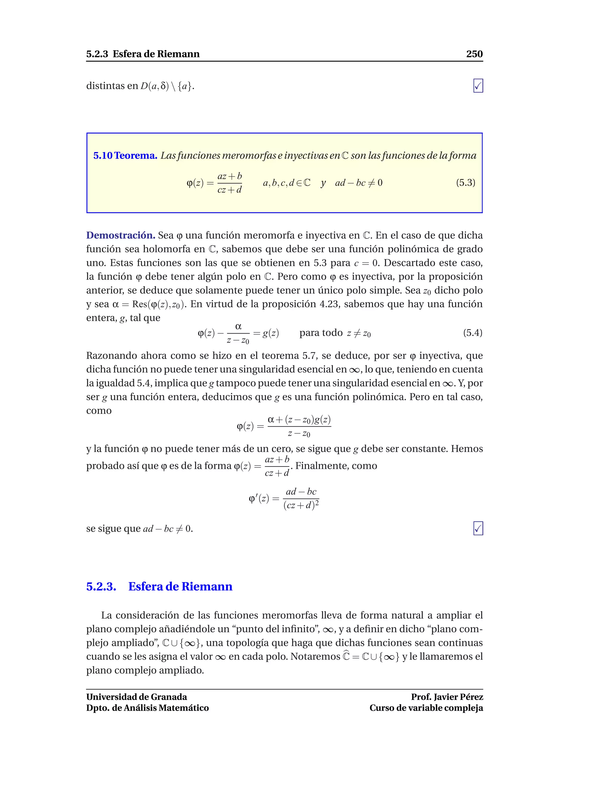 5.2.3 Esfera de Riemann                                                                         250


distintas en D(a, δ)  {a}.




 5.10 Teorema. Las funciones meromorfas e inyectivas en C son las funciones de la forma

                                 az + b
                        ϕ(z) =                a, b, c, d ∈ C y    ad − bc = 0                 (5.3)
                                 cz + d



Demostración. Sea ϕ una función meromorfa e inyectiva en C. En el caso de que dicha
función sea holomorfa en C, sabemos que debe ser una función polinómica de grado
uno. Estas funciones son las que se obtienen en 5.3 para c = 0. Descartado este caso,
la función ϕ debe tener algún polo en C. Pero como ϕ es inyectiva, por la proposición
anterior, se deduce que solamente puede tener un único polo simple. Sea z0 dicho polo
y sea α = Res(ϕ(z), z0 ). En virtud de la proposición 4.23, sabemos que hay una función
entera, g, tal que
                                    α
                           ϕ(z) −        = g(z)   para todo z = z0                 (5.4)
                                  z − z0
Razonando ahora como se hizo en el teorema 5.7, se deduce, por ser ϕ inyectiva, que
dicha función no puede tener una singularidad esencial en ∞, lo que, teniendo en cuenta
la igualdad 5.4, implica que g tampoco puede tener una singularidad esencial en ∞. Y, por
ser g una función entera, deducimos que g es una función polinómica. Pero en tal caso,
como
                                          α + (z − z0)g(z)
                                   ϕ(z) =
                                               z − z0
y la función ϕ no puede tener más de un cero, se sigue que g debe ser constante. Hemos
                                        az + b
probado así que ϕ es de la forma ϕ(z) =        . Finalmente, como
                                        cz + d
                                                       ad − bc
                                          ϕ ′ (z) =
                                                      (cz + d)2

se sigue que ad − bc = 0.




5.2.3. Esfera de Riemann

   La consideración de las funciones meromorfas lleva de forma natural a ampliar el
plano complejo añadiéndole un “punto del inﬁnito”, ∞, y a deﬁnir en dicho “plano com-
plejo ampliado”, C ∪ {∞}, una topología que haga que dichas funciones sean continuas
cuando se les asigna el valor ∞ en cada polo. Notaremos C = C ∪ {∞} y le llamaremos el
plano complejo ampliado.

Universidad de Granada                                                             Prof. Javier Pérez
Dpto. de Análisis Matemático                                             Curso de variable compleja
 