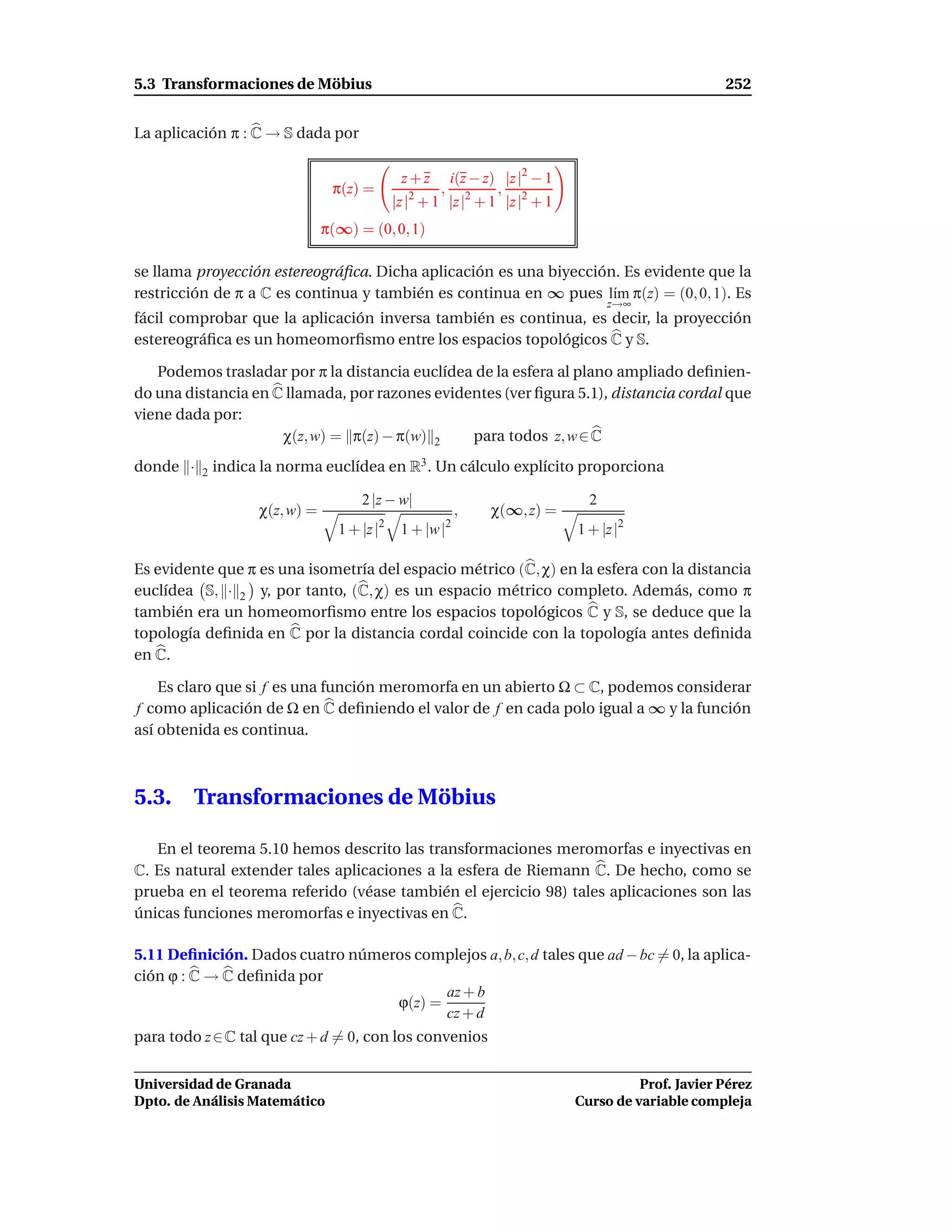 5.3 Transformaciones de Möbius                                                                       252


La aplicación π : C → S dada por

                                               z+z      i(z − z) |z |2 − 1
                                 π(z) =               ,          ,
                                              |z |2 + 1 |z |2 + 1 |z |2 + 1
                                π(∞) = (0, 0, 1)

se llama proyección estereográﬁca. Dicha aplicación es una biyección. Es evidente que la
restricción de π a C es continua y también es continua en ∞ pues l´m π(z) = (0, 0, 1). Es
                                                                    ı
                                                                                    z→∞
fácil comprobar que la aplicación inversa también es continua, es decir, la proyección
estereográﬁca es un homeomorﬁsmo entre los espacios topológicos C y S.

   Podemos trasladar por π la distancia euclídea de la esfera al plano ampliado deﬁnien-
do una distancia en C llamada, por razones evidentes (ver ﬁgura 5.1), distancia cordal que
viene dada por:
                     χ(z, w) = π(z) − π(w) 2    para todos z, w ∈ C
donde ·   2   indica la norma euclídea en R3 . Un cálculo explícito proporciona

                                      2 |z − w|                                 2
                    χ(z, w) =                                 ,   χ(∞, z) =
                                          2               2
                                  1 + |z |     1 + |w |                       1 + |z |2

Es evidente que π es una isometría del espacio métrico (C, χ) en la esfera con la distancia
euclídea S, · 2 y, por tanto, (C, χ) es un espacio métrico completo. Además, como π
también era un homeomorﬁsmo entre los espacios topológicos C y S, se deduce que la
topología deﬁnida en C por la distancia cordal coincide con la topología antes deﬁnida
en C.

    Es claro que si f es una función meromorfa en un abierto Ω ⊂ C, podemos considerar
f como aplicación de Ω en C deﬁniendo el valor de f en cada polo igual a ∞ y la función
así obtenida es continua.



5.3.    Transformaciones de Möbius

   En el teorema 5.10 hemos descrito las transformaciones meromorfas e inyectivas en
C. Es natural extender tales aplicaciones a la esfera de Riemann C. De hecho, como se
prueba en el teorema referido (véase también el ejercicio 98) tales aplicaciones son las
únicas funciones meromorfas e inyectivas en C.

5.11 Deﬁnición. Dados cuatro números complejos a, b, c, d tales que ad − bc = 0, la aplica-
ción ϕ : C → C deﬁnida por
                                         az + b
                                  ϕ(z) =
                                         cz + d
para todo z ∈ C tal que cz + d = 0, con los convenios


Universidad de Granada                                                                  Prof. Javier Pérez
Dpto. de Análisis Matemático                                                  Curso de variable compleja
 