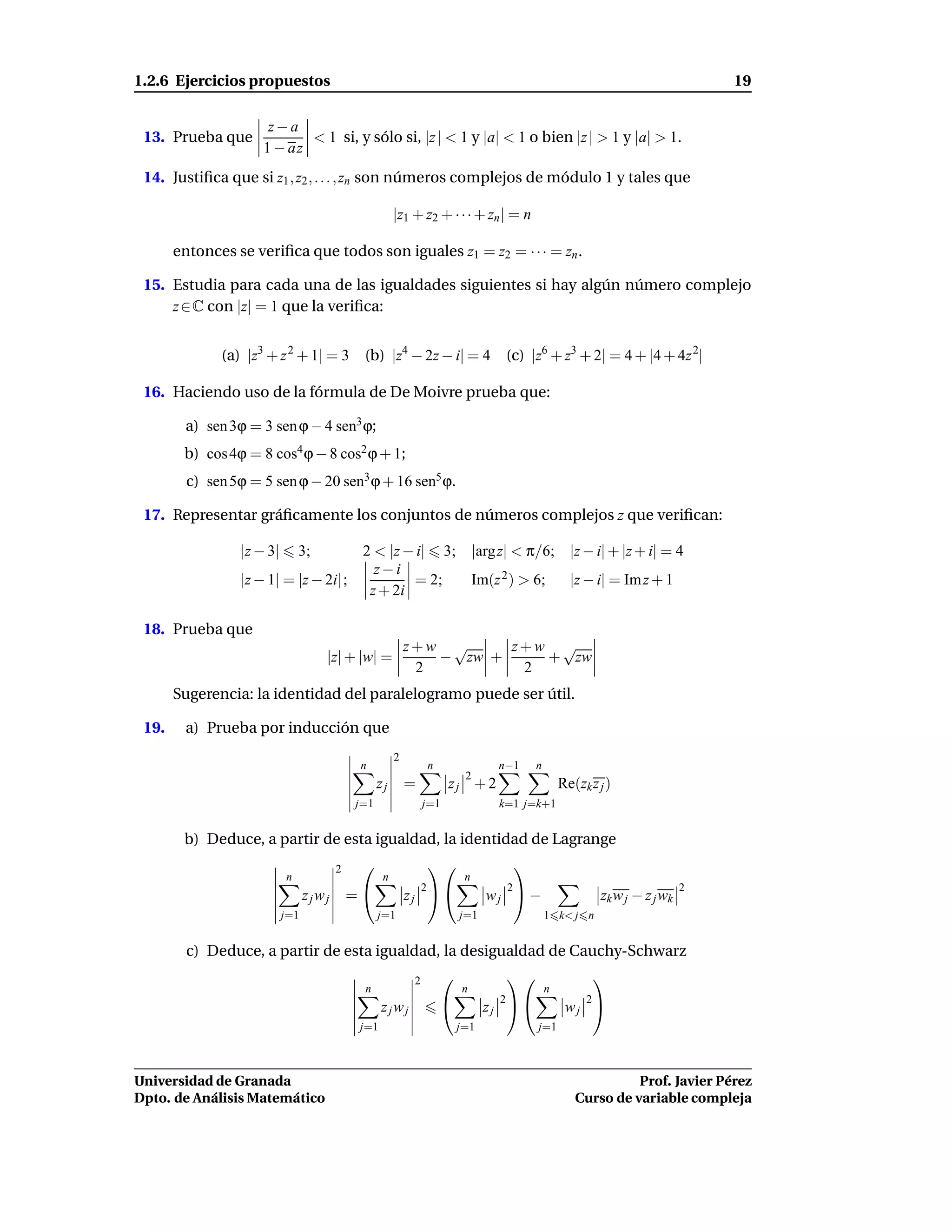 1.2.6 Ejercicios propuestos                                                                                                 19

                      z−a
 13. Prueba que             < 1 si, y sólo si, |z | < 1 y |a| < 1 o bien |z | > 1 y |a| > 1.
                     1 − az
 14. Justiﬁca que si z1 , z2 , . . . , zn son números complejos de módulo 1 y tales que

                                                       |z1 + z2 + · · · + zn | = n

       entonces se veriﬁca que todos son iguales z1 = z2 = · · · = zn .

 15. Estudia para cada una de las igualdades siguientes si hay algún número complejo
     z ∈ C con |z| = 1 que la veriﬁca:


              (a) |z3 + z 2 + 1| = 3 (b) |z4 − 2z − i| = 4                      (c) |z6 + z3 + 2| = 4 + |4 + 4z 2|

 16. Haciendo uso de la fórmula de De Moivre prueba que:

        a) sen 3ϕ = 3 sen ϕ − 4 sen3 ϕ;
        b) cos 4ϕ = 8 cos4 ϕ − 8 cos2 ϕ + 1;
         c) sen 5ϕ = 5 sen ϕ − 20 sen3 ϕ + 16 sen5 ϕ.

 17. Representar gráﬁcamente los conjuntos de números complejos z que veriﬁcan:

                 |z − 3|       3;     2 < |z − i| 3; |arg z| < π/6; |z − i| + |z + i| = 4
                                        z−i
                 |z − 1| = |z − 2i| ;         = 2;   Im(z 2 ) > 6;  |z − i| = Im z + 1
                                       z + 2i

 18. Prueba que
                                                           z+w √     z+w √
                                    |z| + |w| =               − zw +    + zw
                                                            2         2
       Sugerencia: la identidad del paralelogramo puede ser útil.

 19.    a) Prueba por inducción que
                                                       2
                                             n                  n              n−1    n
                                                                         2
                                                  zj       =          zj + 2                  Re(zk z j )
                                            j=1                 j=1            k=1 j=k+1


        b) Deduce, a partir de esta igualdad, la identidad de Lagrange
                                        2                                     
                           n                       n                     n
                                                             2                  2                                       2
                                 zjwj       =             zj               wj  −                  zk w j − z j wk
                           j=1                    j=1                   j=1               1 k< j n


         c) Deduce, a partir de esta igualdad, la desigualdad de Cauchy-Schwarz
                                                            2                                     
                                             n                          n                 n
                                                                               2                2
                                                   zjwj                       zj             wj 
                                             j=1                        j=1           j=1



Universidad de Granada                                                                                     Prof. Javier Pérez
Dpto. de Análisis Matemático                                                                     Curso de variable compleja
 