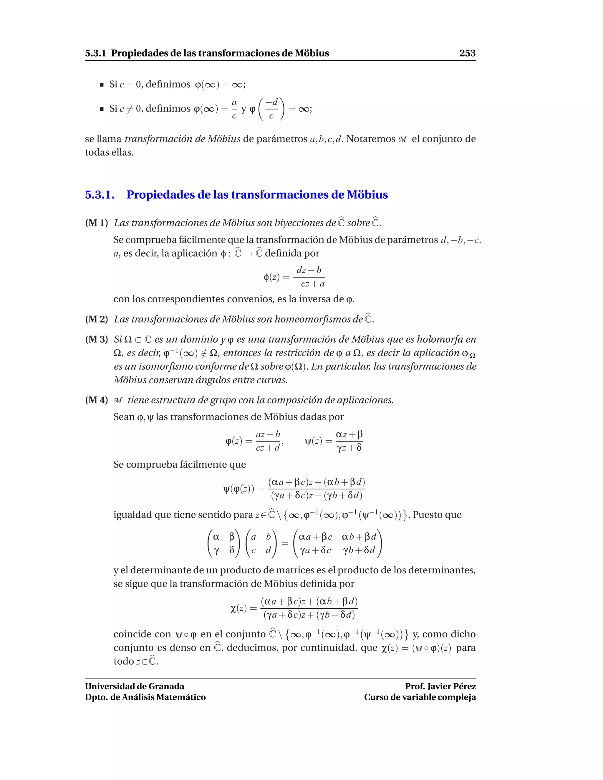 5.3.1 Propiedades de las transformaciones de Möbius                                             253


     Si c = 0, deﬁnimos ϕ(∞) = ∞;
                                  a    −d
     Si c = 0, deﬁnimos ϕ(∞) =      yϕ               = ∞;
                                  c     c

se llama transformación de Möbius de parámetros a, b, c, d. Notaremos M el conjunto de
todas ellas.



5.3.1. Propiedades de las transformaciones de Möbius

(M 1) Las transformaciones de Möbius son biyecciones de C sobre C.
      Se comprueba fácilmente que la transformación de Möbius de parámetros d, −b, −c,
      a, es decir, la aplicación φ : C → C deﬁnida por
                                                     dz − b
                                            φ(z) =
                                                     −cz + a
      con los correspondientes convenios, es la inversa de ϕ.

(M 2) Las transformaciones de Möbius son homeomorﬁsmos de C.

(M 3) Si Ω ⊂ C es un dominio y ϕ es una transformación de Möbius que es holomorfa en
      Ω, es decir, ϕ−1 (∞) ∈ Ω, entonces la restricción de ϕ a Ω, es decir la aplicación ϕ|Ω
                           /
      es un isomorﬁsmo conforme de Ω sobre ϕ(Ω). En particular, las transformaciones de
      Möbius conservan ángulos entre curvas.

(M 4) M tiene estructura de grupo con la composición de aplicaciones.
      Sean ϕ, ψ las transformaciones de Möbius dadas por
                                          az + b                αz + β
                                 ϕ(z) =          ,     ψ(z) =
                                          cz + d                γz + δ
      Se comprueba fácilmente que
                                             (α a + β c)z + (α b + β d)
                                ψ(ϕ(z)) =
                                              (γ a + δ c)z + (γ b + δ d)
      igualdad que tiene sentido para z ∈ C  ∞, ϕ−1 (∞), ϕ−1 ψ−1 (∞)              . Puesto que

                               α β     a b            αa + βc αb + βd
                                                 =
                               γ δ     c d            γa + δc γb + δd

      y el determinante de un producto de matrices es el producto de los determinantes,
      se sigue que la transformación de Möbius deﬁnida por
                                           (α a + β c)z + (α b + β d)
                                  χ(z) =
                                            (γ a + δ c)z + (γ b + δ d)
      coincide con ψ ◦ ϕ en el conjunto C  ∞, ϕ−1 (∞), ϕ−1 ψ−1 (∞) y, como dicho
      conjunto es denso en C, deducimos, por continuidad, que χ(z) = (ψ ◦ ϕ)(z) para
      todo z ∈ C.

Universidad de Granada                                                             Prof. Javier Pérez
Dpto. de Análisis Matemático                                             Curso de variable compleja
 