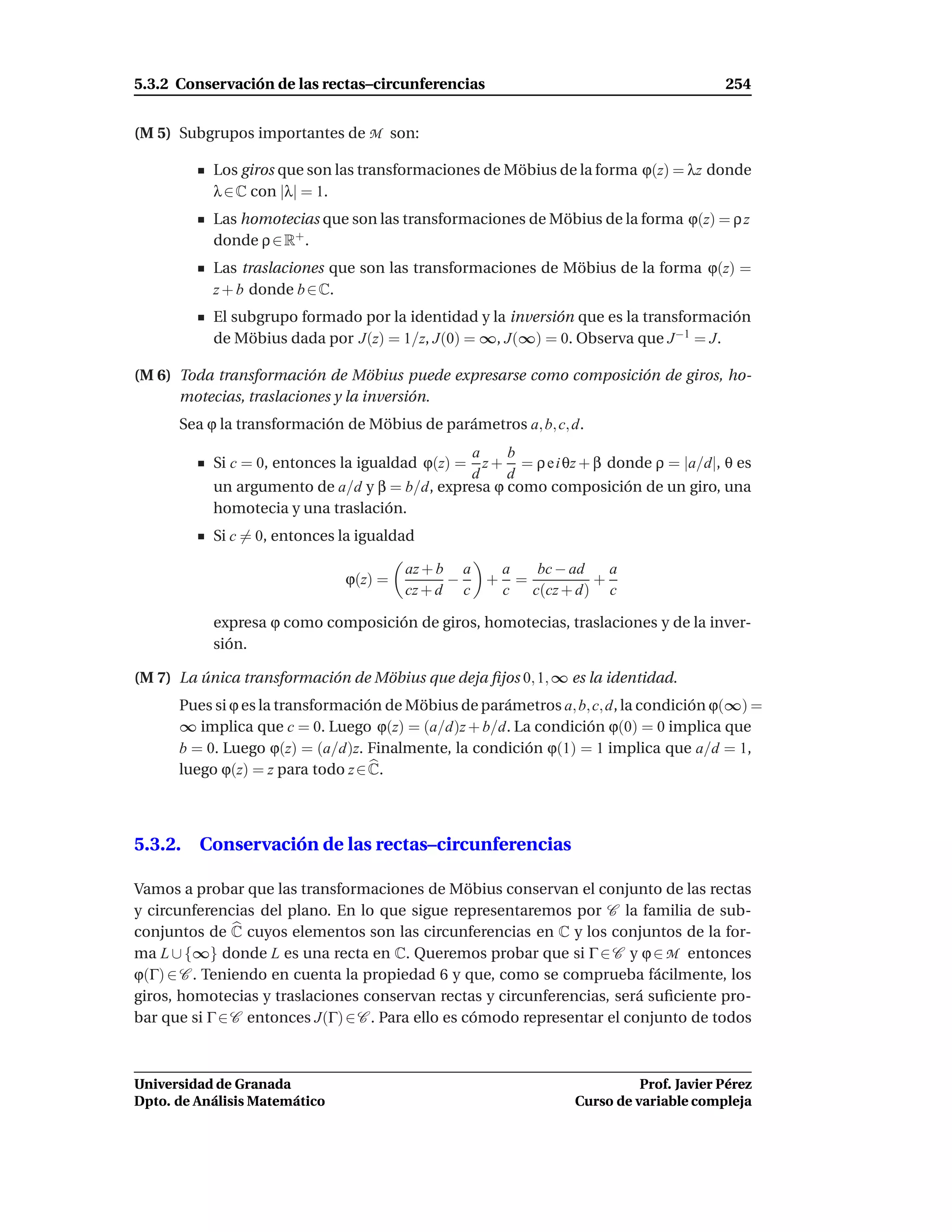 5.3.2 Conservación de las rectas–circunferencias                                       254


(M 5) Subgrupos importantes de M son:

           Los giros que son las transformaciones de Möbius de la forma ϕ(z) = λz donde
           λ ∈ C con |λ| = 1.
           Las homotecias que son las transformaciones de Möbius de la forma ϕ(z) = ρ z
           donde ρ ∈ R+ .
           Las traslaciones que son las transformaciones de Möbius de la forma ϕ(z) =
           z + b donde b ∈ C.
           El subgrupo formado por la identidad y la inversión que es la transformación
           de Möbius dada por J(z) = 1/z, J(0) = ∞, J(∞) = 0. Observa que J −1 = J.

(M 6) Toda transformación de Möbius puede expresarse como composición de giros, ho-
      motecias, traslaciones y la inversión.
      Sea ϕ la transformación de Möbius de parámetros a, b, c, d.
                                               a    b
           Si c = 0, entonces la igualdad ϕ(z) = z + = ρ e i θz + β donde ρ = |a/d|, θ es
                                               d    d
           un argumento de a/d y β = b/d, expresa ϕ como composición de un giro, una
           homotecia y una traslación.
           Si c = 0, entonces la igualdad

                                        az + b a  a  bc − ad   a
                               ϕ(z) =         −  + =         +
                                        cz + d c  c c(cz + d) c

           expresa ϕ como composición de giros, homotecias, traslaciones y de la inver-
           sión.

(M 7) La única transformación de Möbius que deja ﬁjos 0, 1, ∞ es la identidad.
      Pues si ϕ es la transformación de Möbius de parámetros a, b, c, d, la condición ϕ(∞) =
      ∞ implica que c = 0. Luego ϕ(z) = (a/d)z + b/d. La condición ϕ(0) = 0 implica que
      b = 0. Luego ϕ(z) = (a/d)z. Finalmente, la condición ϕ(1) = 1 implica que a/d = 1,
      luego ϕ(z) = z para todo z ∈ C.



5.3.2. Conservación de las rectas–circunferencias

Vamos a probar que las transformaciones de Möbius conservan el conjunto de las rectas
y circunferencias del plano. En lo que sigue representaremos por C la familia de sub-
conjuntos de C cuyos elementos son las circunferencias en C y los conjuntos de la for-
ma L ∪ {∞} donde L es una recta en C. Queremos probar que si Γ ∈ C y ϕ ∈ M entonces
ϕ(Γ) ∈ C . Teniendo en cuenta la propiedad 6 y que, como se comprueba fácilmente, los
giros, homotecias y traslaciones conservan rectas y circunferencias, será suﬁciente pro-
bar que si Γ ∈ C entonces J(Γ) ∈ C . Para ello es cómodo representar el conjunto de todos



Universidad de Granada                                                    Prof. Javier Pérez
Dpto. de Análisis Matemático                                    Curso de variable compleja
 
