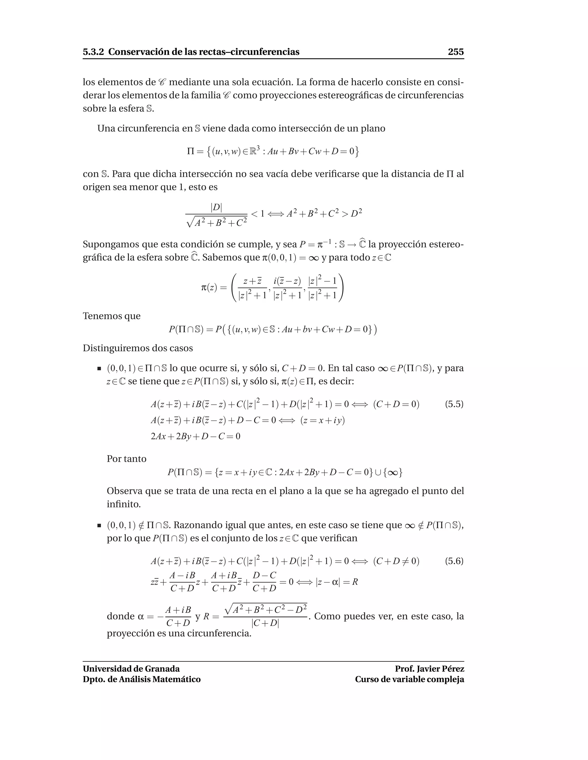 5.3.2 Conservación de las rectas–circunferencias                                               255


los elementos de C mediante una sola ecuación. La forma de hacerlo consiste en consi-
derar los elementos de la familia C como proyecciones estereográﬁcas de circunferencias
sobre la esfera S.

   Una circunferencia en S viene dada como intersección de un plano

                          Π = (u, v, w) ∈ R3 : Au + Bv + Cw + D = 0

con S. Para que dicha intersección no sea vacía debe veriﬁcarse que la distancia de Π al
origen sea menor que 1, esto es

                                 |D|
                                           < 1 ⇐⇒ A 2 + B 2 + C 2 > D 2
                            A2 + B2 +C2

Supongamos que esta condición se cumple, y sea P = π−1 : S → C la proyección estereo-
gráﬁca de la esfera sobre C. Sabemos que π(0, 0, 1) = ∞ y para todo z ∈ C

                                         z+z      i(z − z) |z |2 − 1
                               π(z) =           ,          ,
                                        |z |2 + 1 |z |2 + 1 |z |2 + 1

Tenemos que
                     P(Π ∩ S) = P {(u, v, w) ∈ S : Au + bv + Cw + D = 0}
Distinguiremos dos casos

     (0, 0, 1) ∈ Π ∩ S lo que ocurre si, y sólo si, C + D = 0. En tal caso ∞ ∈ P(Π ∩ S), y para
     z ∈ C se tiene que z ∈ P(Π ∩ S) si, y sólo si, π(z) ∈ Π, es decir:

                 A(z + z) + i B(z − z) + C(|z |2 − 1) + D(|z |2 + 1) = 0 ⇐⇒ (C + D = 0)       (5.5)
                 A(z + z) + i B(z − z) + D − C = 0 ⇐⇒ (z = x + i y)
                 2Ax + 2By + D − C = 0

     Por tanto
                     P(Π ∩ S) = {z = x + i y ∈ C : 2Ax + 2By + D − C = 0} ∪ {∞}
     Observa que se trata de una recta en el plano a la que se ha agregado el punto del
     inﬁnito.

     (0, 0, 1) ∈ Π ∩ S. Razonando igual que antes, en este caso se tiene que ∞ ∈ P(Π ∩ S),
               /                                                               /
     por lo que P(Π ∩ S) es el conjunto de los z ∈ C que veriﬁcan

                 A(z + z) + i B(z − z) + C(|z |2 − 1) + D(|z |2 + 1) = 0 ⇐⇒ (C + D = 0)       (5.6)
                      A − iB      A + iB     D −C
                 zz +         z+         z+          = 0 ⇐⇒ |z − α| = R
                      C+D         C+D        C+D

                  A + iB         A2 + B2 +C2 − D2
     donde α = −         yR=                      . Como puedes ver, en este caso, la
                  C+D                 |C + D|
     proyección es una circunferencia.


Universidad de Granada                                                            Prof. Javier Pérez
Dpto. de Análisis Matemático                                            Curso de variable compleja
 