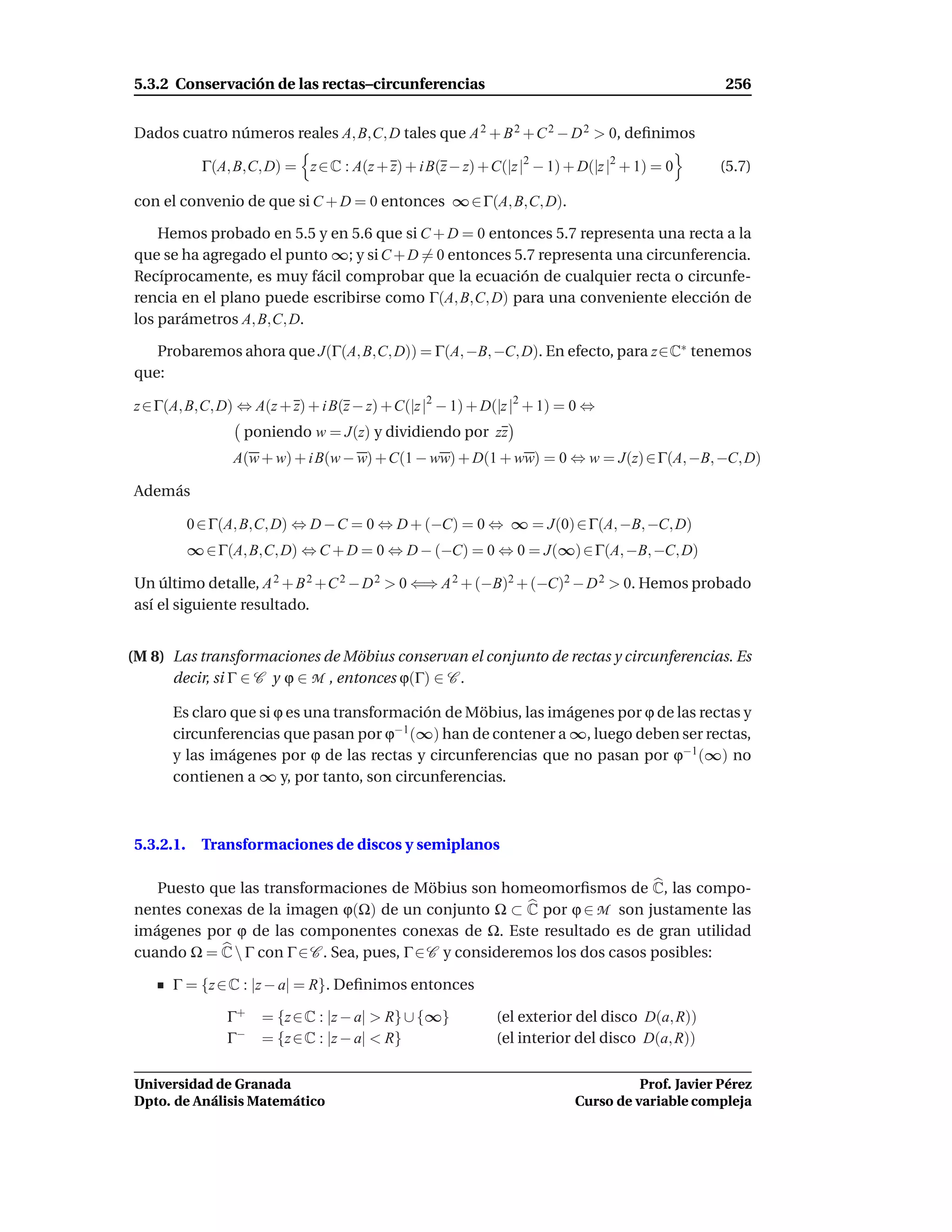 5.3.2 Conservación de las rectas–circunferencias                                                 256


Dados cuatro números reales A, B,C, D tales que A 2 + B 2 + C 2 − D 2 > 0, deﬁnimos

             Γ(A, B,C, D) = z ∈ C : A(z + z) + i B(z − z) + C(|z |2 − 1) + D(|z |2 + 1) = 0     (5.7)

con el convenio de que si C + D = 0 entonces ∞ ∈ Γ(A, B,C, D).

    Hemos probado en 5.5 y en 5.6 que si C + D = 0 entonces 5.7 representa una recta a la
que se ha agregado el punto ∞; y si C + D = 0 entonces 5.7 representa una circunferencia.
Recíprocamente, es muy fácil comprobar que la ecuación de cualquier recta o circunfe-
rencia en el plano puede escribirse como Γ(A, B,C, D) para una conveniente elección de
los parámetros A, B,C, D.

   Probaremos ahora que J(Γ(A, B,C, D)) = Γ(A, −B, −C, D). En efecto, para z∈C∗ tenemos
que:

z ∈ Γ(A, B,C, D) ⇔ A(z + z) + i B(z − z) + C(|z |2 − 1) + D(|z |2 + 1) = 0 ⇔
                   poniendo w = J(z) y dividiendo por zz
                  A(w + w) + i B(w − w) + C(1 − ww) + D(1 + ww) = 0 ⇔ w = J(z) ∈ Γ(A, −B, −C, D)

Además

           0 ∈ Γ(A, B,C, D) ⇔ D − C = 0 ⇔ D + (−C) = 0 ⇔ ∞ = J(0) ∈ Γ(A, −B, −C, D)
           ∞ ∈ Γ(A, B,C, D) ⇔ C + D = 0 ⇔ D − (−C) = 0 ⇔ 0 = J(∞) ∈ Γ(A, −B, −C, D)

Un último detalle, A 2 + B 2 +C 2 − D 2 > 0 ⇐⇒ A 2 + (−B)2 + (−C)2 − D 2 > 0. Hemos probado
así el siguiente resultado.


(M 8) Las transformaciones de Möbius conservan el conjunto de rectas y circunferencias. Es
      decir, si Γ ∈ C y ϕ ∈ M , entonces ϕ(Γ) ∈ C .

      Es claro que si ϕ es una transformación de Möbius, las imágenes por ϕ de las rectas y
      circunferencias que pasan por ϕ−1 (∞) han de contener a ∞, luego deben ser rectas,
      y las imágenes por ϕ de las rectas y circunferencias que no pasan por ϕ−1 (∞) no
      contienen a ∞ y, por tanto, son circunferencias.



5.3.2.1.     Transformaciones de discos y semiplanos

   Puesto que las transformaciones de Möbius son homeomorﬁsmos de C, las compo-
nentes conexas de la imagen ϕ(Ω) de un conjunto Ω ⊂ C por ϕ ∈ M son justamente las
imágenes por ϕ de las componentes conexas de Ω. Este resultado es de gran utilidad
cuando Ω = C  Γ con Γ ∈ C . Sea, pues, Γ ∈ C y consideremos los dos casos posibles:

      Γ = {z ∈ C : |z − a| = R}. Deﬁnimos entonces

                 Γ+   = {z ∈ C : |z − a| > R} ∪ {∞}          (el exterior del disco D(a, R))
                 Γ−   = {z ∈ C : |z − a| < R}                (el interior del disco D(a, R))

Universidad de Granada                                                              Prof. Javier Pérez
Dpto. de Análisis Matemático                                              Curso de variable compleja
 
